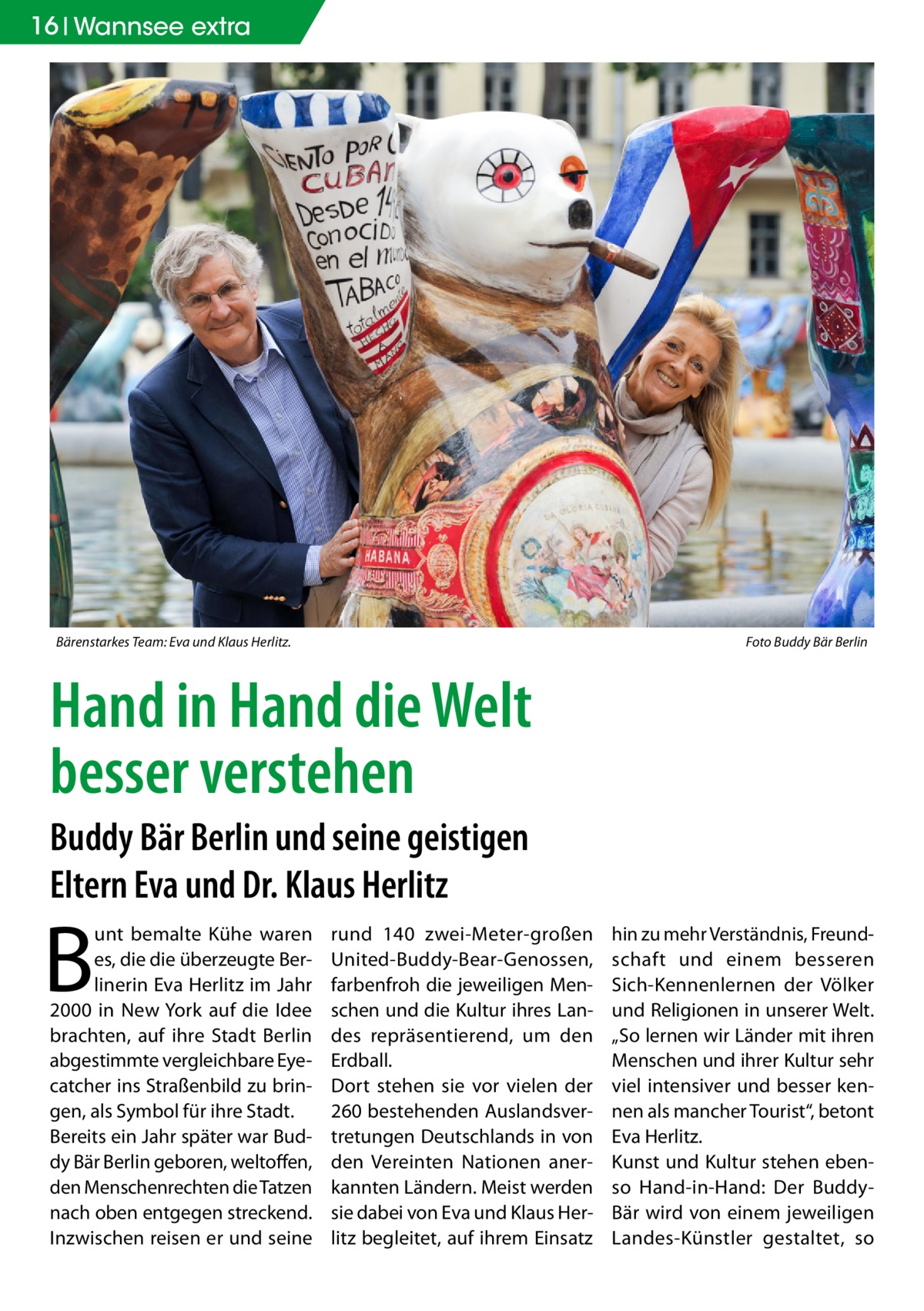 16 Wannsee extra  Bärenstarkes Team: Eva und Klaus Herlitz.�  Foto Buddy Bär Berlin  Hand in Hand die Welt besser verstehen Buddy Bär Berlin und seine geistigen Eltern Eva und Dr. Klaus Herlitz  B  unt bemalte Kühe waren es, die die überzeugte Berlinerin Eva Herlitz im Jahr 2000 in New York auf die Idee brachten, auf ihre Stadt Berlin abgestimmte vergleichbare Eyecatcher ins Straßenbild zu bringen, als Symbol für ihre Stadt. Bereits ein Jahr später war Buddy Bär Berlin geboren, weltoffen, den Menschenrechten die Tatzen nach oben entgegen streckend. Inzwischen reisen er und seine  rund 140 zwei-Meter-großen United-Buddy-Bear-Genossen, farbenfroh die jeweiligen Menschen und die Kultur ihres Landes repräsentierend, um den Erdball. Dort stehen sie vor vielen der 260 bestehenden Auslandsvertretungen Deutschlands in von den Vereinten Nationen anerkannten Ländern. Meist werden sie dabei von Eva und Klaus Herlitz begleitet, auf ihrem Einsatz  hin zu mehr Verständnis, Freundschaft und einem besseren Sich-Kennenlernen der Völker und Religionen in unserer Welt. „So lernen wir Länder mit ihren Menschen und ihrer Kultur sehr viel intensiver und besser kennen als mancher Tourist“, betont Eva Herlitz. Kunst und Kultur stehen ebenso Hand-in-Hand: Der BuddyBär wird von einem jeweiligen Landes-Künstler gestaltet, so