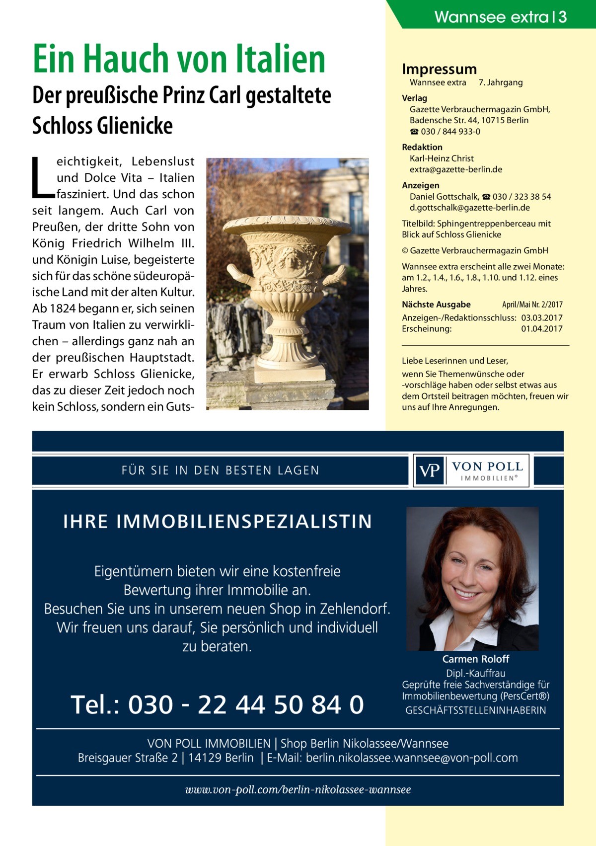 Wannsee extra 3  Ein Hauch von Italien  Der preußische Prinz Carl gestaltete Schloss Glienicke  L  eichtigkeit, Lebenslust und Dolce Vita – Italien fasziniert. Und das schon seit langem. Auch Carl von Preußen, der dritte Sohn von König Friedrich Wilhelm  III. und Königin Luise, begeisterte sich für das schöne südeuropäische Land mit der alten Kultur. Ab 1824 begann er, sich seinen Traum von Italien zu verwirklichen – allerdings ganz nah an der preußischen Hauptstadt. Er erwarb Schloss Glienicke, das zu dieser Zeit jedoch noch kein Schloss, sondern ein Guts Impressum Wannsee extra	  7. Jahrgang  Verlag Gazette Verbrauchermagazin GmbH, Badensche Str. 44, 10715 Berlin ☎ 030 / 844 933-0 Redaktion Karl-Heinz Christ extra@gazette-berlin.de Anzeigen Daniel Gottschalk, ☎ 030 / 323 38 54 d.gottschalk@gazette-berlin.de Titelbild: Sphingentreppenberceau mit Blick auf Schloss Glienicke © Gazette Verbrauchermagazin GmbH Wannsee extra erscheint alle zwei Monate: am 1.2., 1.4., 1.6., 1.8., 1.10. und 1.12. eines Jahres. Nächste Ausgabe 	 April/Mai Nr. 2/2017 Anzeigen-/Redaktionsschluss:	03.03.2017 Erscheinung:	01.04.2017 Liebe Leserinnen und Leser, wenn Sie Themen­wünsche oder -vorschläge haben oder selbst etwas aus dem Ortsteil beitragen möchten, freuen wir uns auf Ihre Anregungen.