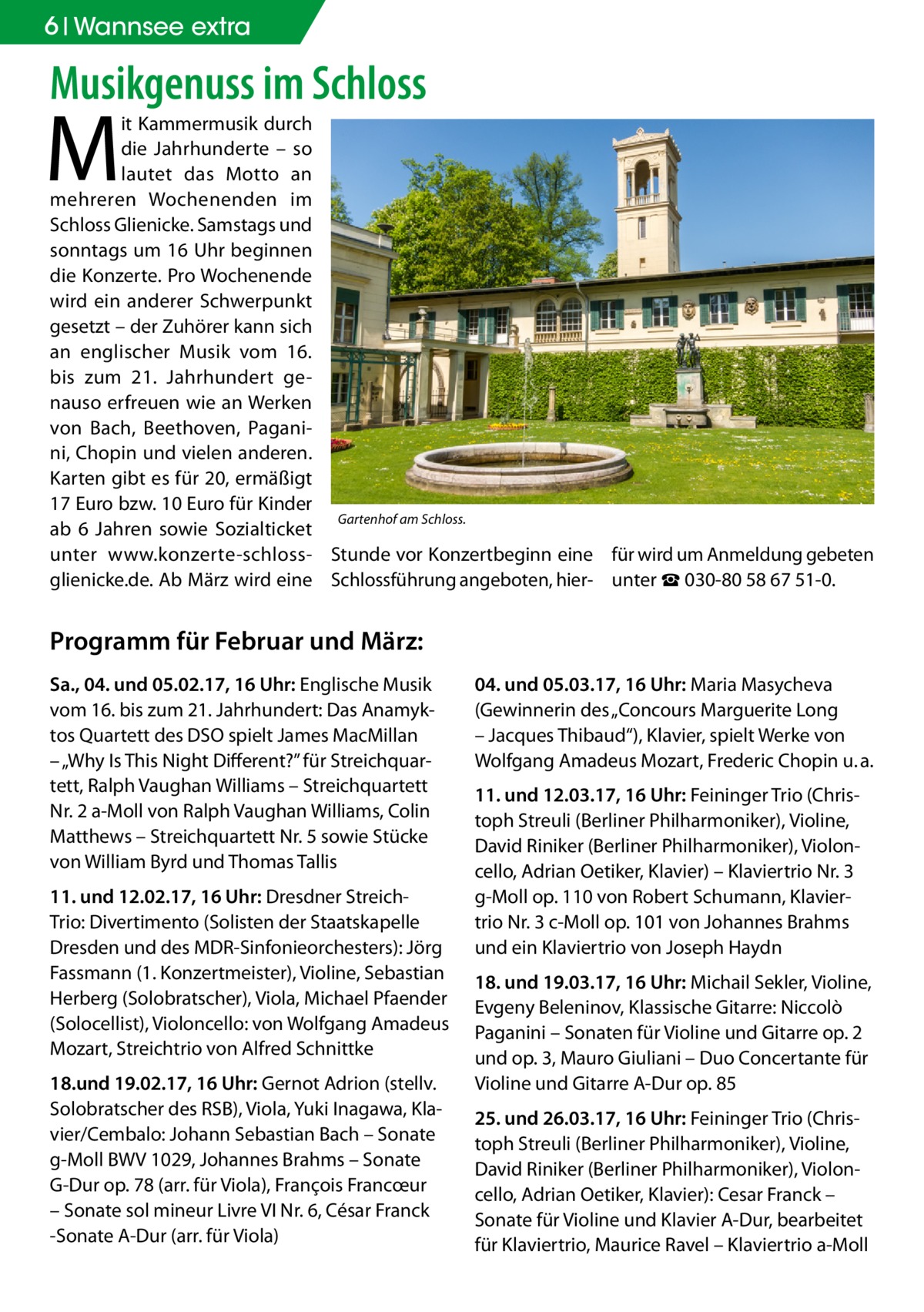 6 Wannsee extra  Musikgenuss im Schloss  M  it Kammermusik durch die Jahrhunderte – so lautet das Motto an mehreren Wochenenden im Schloss Glienicke. Samstags und sonntags um 16 Uhr beginnen die Konzerte. Pro Wochenende wird ein anderer Schwerpunkt gesetzt – der Zuhörer kann sich an englischer Musik vom 16. bis zum 21.  Jahrhundert genauso erfreuen wie an Werken von Bach, Beethoven, Paganini, Chopin und vielen anderen. Karten gibt es für 20, ermäßigt 17 Euro bzw. 10 Euro für Kinder Gartenhof am Schloss. ab 6  Jahren sowie Sozialticket unter www.konzerte-schloss- Stunde vor Konzertbeginn eine für wird um Anmeldung gebeten glienicke.de. Ab März wird eine Schlossführung angeboten, hier- unter ☎ 030-80 58 67 51-0.  Programm für Februar und März: Sa., 04. und 05.02.17, 16 Uhr: Englische Musik vom 16. bis zum 21. Jahrhundert: Das Anamyktos Quartett des DSO spielt James MacMillan – „Why Is This Night Different?” für Streichquartett, Ralph Vaughan Williams – Streichquartett Nr. 2 a-Moll von Ralph Vaughan Williams, Colin Matthews – Streichquartett Nr. 5 sowie Stücke von William Byrd und Thomas Tallis 11. und 12.02.17, 16 Uhr: Dresdner StreichTrio: Divertimento (Solisten der Staatskapelle Dresden und des MDR-Sinfonieorchesters): Jörg Fassmann (1. Konzertmeister), Violine, Sebastian Herberg (Solobratscher), Viola, Michael Pfaender (Solocellist), Violoncello: von Wolfgang Amadeus Mozart, Streichtrio von Alfred Schnittke 18.und 19.02.17, 16 Uhr: Gernot Adrion (stellv. Solobratscher des RSB), Viola, Yuki Inagawa, Klavier/Cembalo: Johann Sebastian Bach – Sonate g-Moll BWV 1029, Johannes Brahms – Sonate G-Dur op. 78 (arr. für Viola), François Francœur – Sonate sol mineur Livre VI Nr. 6, César Franck -Sonate A-Dur (arr. für Viola)  04. und 05.03.17, 16 Uhr: Maria Masycheva (Gewinnerin des „Concours Marguerite Long – Jacques Thibaud“), Klavier, spielt Werke von Wolfgang Amadeus Mozart, Frederic Chopin u. a. 11. und 12.03.17, 16 Uhr: Feininger Trio (Christoph Streuli (Berliner Philharmoniker), Violine, David Riniker (Berliner Philharmoniker), Violoncello, Adrian Oetiker, Klavier) – Klaviertrio Nr. 3 g-Moll op. 110 von Robert Schumann, Klaviertrio Nr. 3 c-Moll op. 101 von Johannes Brahms und ein Klaviertrio von Joseph Haydn 18. und 19.03.17, 16 Uhr: Michail Sekler, Violine, Evgeny Beleninov, Klassische Gitarre: Niccolò Paganini – Sonaten für Violine und Gitarre op. 2 und op. 3, Mauro Giuliani – Duo Concertante für Violine und Gitarre A-Dur op. 85 25. und 26.03.17, 16 Uhr: Feininger Trio (Christoph Streuli (Berliner Philharmoniker), Violine, David Riniker (Berliner Philharmoniker), Violoncello, Adrian Oetiker, Klavier): Cesar Franck – Sonate für Violine und Klavier A-Dur, bearbeitet für Klaviertrio, Maurice Ravel – Klaviertrio a-Moll