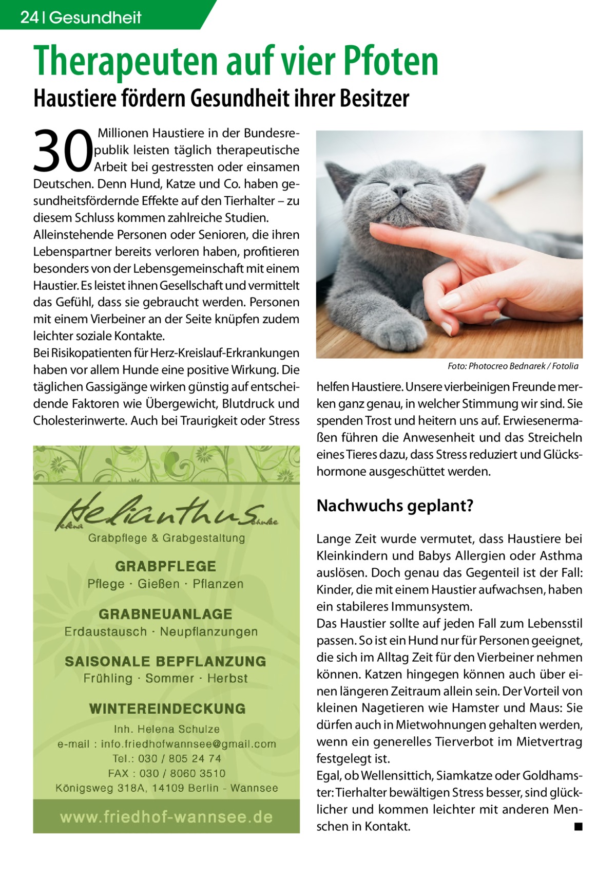 24 Gesundheit  Therapeuten auf vier Pfoten Haustiere fördern Gesundheit ihrer Besitzer  30   Millionen Haustiere in der Bundesrepublik leisten täglich therapeutische Arbeit bei gestressten oder einsamen Deutschen. Denn Hund, Katze und Co. haben gesundheitsfördernde Effekte auf den Tierhalter – zu diesem Schluss kommen zahlreiche Studien. Alleinstehende Personen oder Senioren, die ihren Lebenspartner bereits verloren haben, profitieren besonders von der Lebensgemeinschaft mit einem Haustier. Es leistet ihnen Gesellschaft und vermittelt das Gefühl, dass sie gebraucht werden. Personen mit einem Vierbeiner an der Seite knüpfen zudem leichter soziale Kontakte. Bei Risikopatienten für Herz-Kreislauf-Erkrankungen haben vor allem Hunde eine positive Wirkung. Die täglichen Gassigänge wirken günstig auf entscheidende Faktoren wie Übergewicht, Blutdruck und Cholesterinwerte. Auch bei Traurigkeit oder Stress  �  Foto: Photocreo Bednarek / Fotolia  helfen Haustiere. Unsere vierbeinigen Freunde merken ganz genau, in welcher Stimmung wir sind. Sie spenden Trost und heitern uns auf. Erwiesenermaßen führen die Anwesenheit und das Streicheln eines Tieres dazu, dass Stress reduziert und Glückshormone ausgeschüttet werden.  Nachwuchs geplant? Lange Zeit wurde vermutet, dass Haustiere bei Kleinkindern und Babys Allergien oder Asthma auslösen. Doch genau das Gegenteil ist der Fall: Kinder, die mit einem Haustier aufwachsen, haben ein stabileres Immunsystem. Das Haustier sollte auf jeden Fall zum Lebensstil passen. So ist ein Hund nur für Personen geeignet, die sich im Alltag Zeit für den Vierbeiner nehmen können. Katzen hingegen können auch über einen längeren Zeitraum allein sein. Der Vorteil von kleinen Nagetieren wie Hamster und Maus: Sie dürfen auch in Mietwohnungen gehalten werden, wenn ein generelles Tierverbot im Mietvertrag festgelegt ist. Egal, ob Wellensittich, Siamkatze oder Goldhamster: Tierhalter bewältigen Stress besser, sind glücklicher und kommen leichter mit anderen Menschen in Kontakt. � ◾