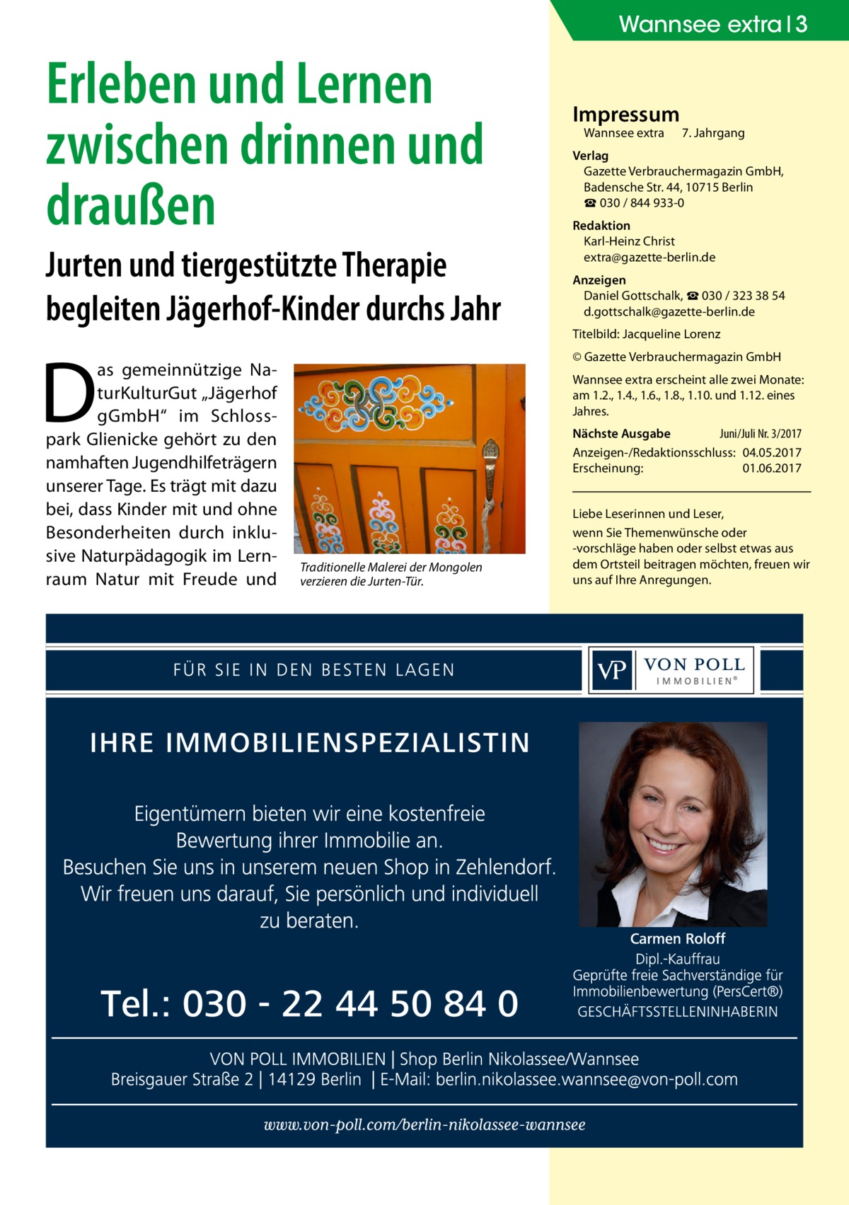 Wannsee extra 3  Erleben und Lernen zwischen drinnen und draußen Jurten und tiergestützte Therapie begleiten Jägerhof-Kinder durchs Jahr  D  as gemeinnützige NaturKulturGut „Jägerhof gGmbH“ im Schlosspark Glienicke gehört zu den namhaften Jugendhilfeträgern unserer Tage. Es trägt mit dazu bei, dass Kinder mit und ohne Besonderheiten durch inklusive Naturpädagogik im Lernraum Natur mit Freude und  Impressum Wannsee extra	  7. Jahrgang  Verlag Gazette Verbrauchermagazin GmbH, Badensche Str. 44, 10715 Berlin ☎ 030 / 844 933-0 Redaktion Karl-Heinz Christ extra@gazette-berlin.de Anzeigen Daniel Gottschalk, ☎ 030 / 323 38 54 d.gottschalk@gazette-berlin.de Titelbild: Jacqueline Lorenz © Gazette Verbrauchermagazin GmbH Wannsee extra erscheint alle zwei Monate: am 1.2., 1.4., 1.6., 1.8., 1.10. und 1.12. eines Jahres. Nächste Ausgabe 	 Juni/Juli Nr. 3/2017 Anzeigen-/Redaktionsschluss:	04.05.2017 Erscheinung:	01.06.2017  Traditionelle Malerei der Mongolen verzieren die Jurten-Tür.  Liebe Leserinnen und Leser, wenn Sie Themen­wünsche oder -vorschläge haben oder selbst etwas aus dem Ortsteil beitragen möchten, freuen wir uns auf Ihre Anregungen.