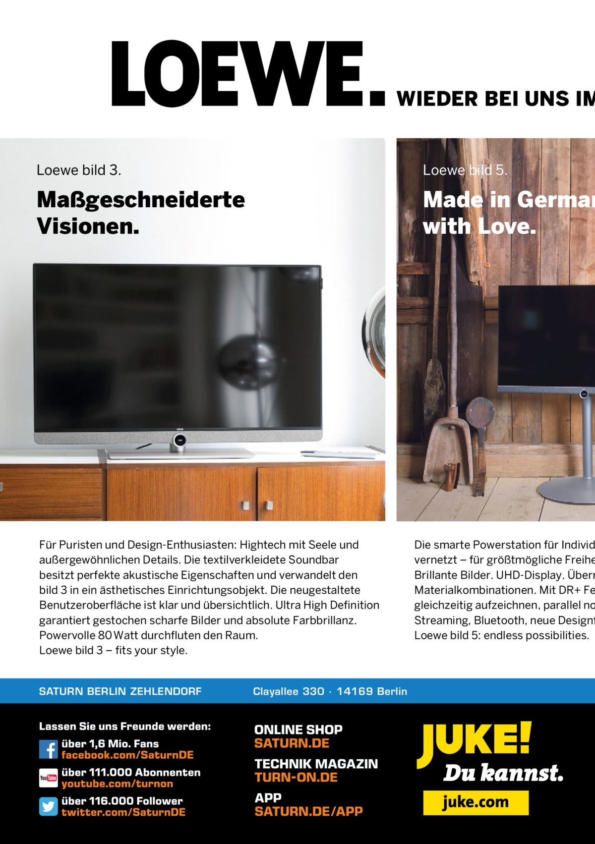 WIEDER BEI UNS IM  Loewe bild 3.  Loewe bild 5.  Maßgeschneiderte Visionen.  Made in German with Love.  Für Puristen und Design-Enthusiasten: Hightech mit Seele und außergewöhnlichen Details. Die textilverkleidete Soundbar besitzt perfekte akustische Eigenschaften und verwandelt den bild 3 in ein ästhetisches Einrichtungsobjekt. Die neugestaltete Benutzeroberfläche ist klar und übersichtlich. Ultra High Definition garantiert gestochen scharfe Bilder und absolute Farbbrillanz. Powervolle 80 Watt durchfluten den Raum. Loewe bild 3 – fits your style.  SATURN BERLIN ZEHLENDORF  Clayallee 330 ∙ 14169 Berlin  Die smarte Powerstation für Individ vernetzt – für größtmögliche Freihe Brillante Bilder. UHD-Display. Überr Materialkombinationen. Mit DR+ Fe gleichzeitig aufzeichnen, parallel no Streaming, Bluetooth, neue Designf Loewe bild 5: endless possibilities.