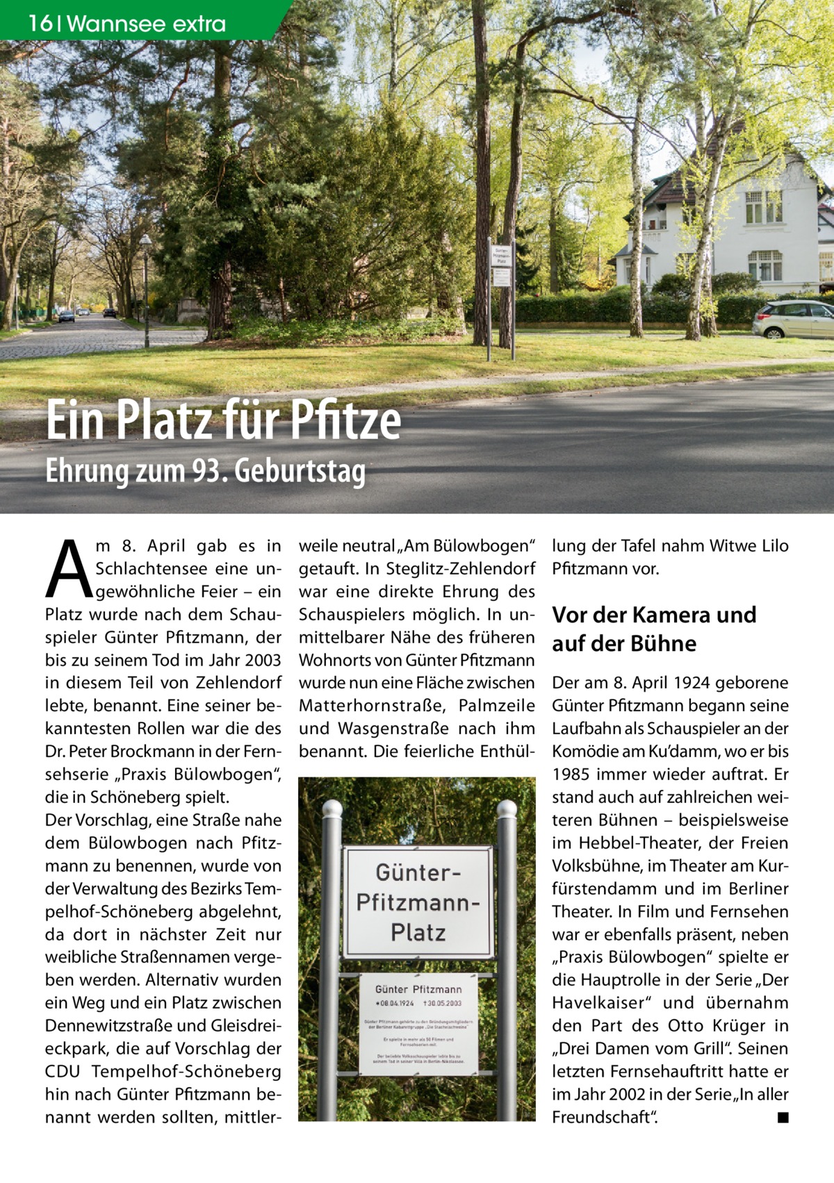 16 Wannsee extra  Ein Platz für Pfitze Ehrung zum 93. Geburtstag  A  m 8.  April gab es in Schlachtensee eine ungewöhnliche Feier – ein Platz wurde nach dem Schauspieler Günter Pfitzmann, der bis zu seinem Tod im Jahr 2003 in diesem Teil von Zehlendorf lebte, benannt. Eine seiner bekanntesten Rollen war die des Dr. Peter Brockmann in der Fernsehserie „Praxis Bülowbogen“, die in Schöneberg spielt. Der Vorschlag, eine Straße nahe dem Bülowbogen nach Pfitzmann zu benennen, wurde von der Verwaltung des Bezirks Tempelhof-Schöneberg abgelehnt, da dort in nächster Zeit nur weibliche Straßennamen vergeben werden. Alternativ wurden ein Weg und ein Platz zwischen Dennewitzstraße und Gleisdreieckpark, die auf Vorschlag der CDU Tempelhof-Schöneberg hin nach Günter Pfitzmann benannt werden sollten, mittler weile neutral „Am Bülowbogen“ getauft. In Steglitz-Zehlendorf war eine direkte Ehrung des Schauspielers möglich. In unmittelbarer Nähe des früheren Wohnorts von Günter Pfitzmann wurde nun eine Fläche zwischen Matterhornstraße, Palmzeile und Wasgenstraße nach ihm benannt. Die feierliche Enthül lung der Tafel nahm Witwe Lilo Pfitzmann vor.  Vor der Kamera und auf der Bühne Der am 8. April 1924 geborene Günter Pfitzmann begann seine Laufbahn als Schauspieler an der Komödie am Ku’damm, wo er bis 1985 immer wieder auftrat. Er stand auch auf zahlreichen weiteren Bühnen – beispielsweise im Hebbel-Theater, der Freien Volksbühne, im Theater am Kurfürstendamm und im Berliner Theater. In Film und Fernsehen war er ebenfalls präsent, neben „Praxis Bülowbogen“ spielte er die Hauptrolle in der Serie „Der Havelkaiser“ und übernahm den Part des Otto Krüger in „Drei Damen vom Grill“. Seinen letzten Fernsehauftritt hatte er im Jahr 2002 in der Serie „In aller Freundschaft“. ◾