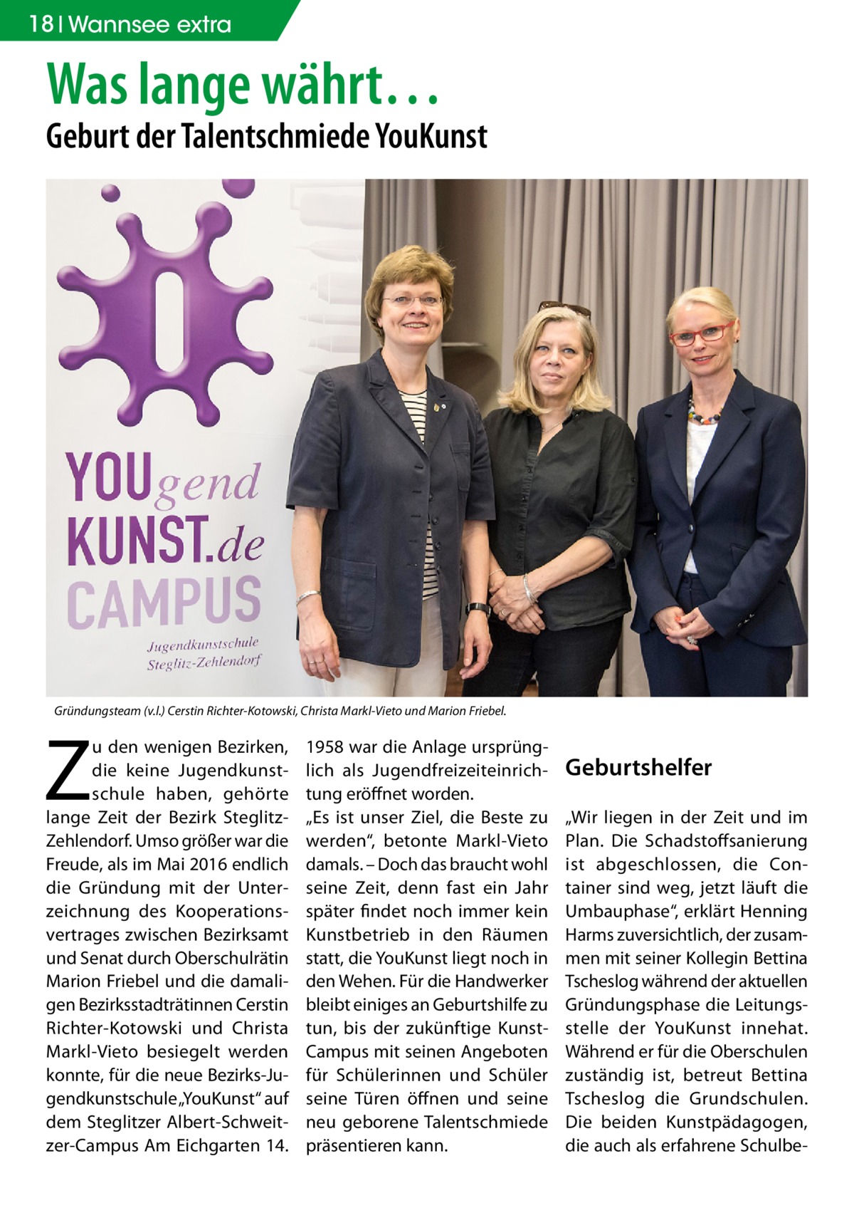 18 Wannsee extra  Was lange währt…  Geburt der Talentschmiede YouKunst  Gründungsteam (v.l.) Cerstin Richter-Kotowski, Christa Markl-Vieto und Marion Friebel.  Z  u den wenigen Bezirken, die keine Jugendkunstschule haben, gehörte lange Zeit der Bezirk SteglitzZehlendorf. Umso größer war die Freude, als im Mai 2016 endlich die Gründung mit der Unterzeichnung des Kooperationsvertrages zwischen Bezirksamt und Senat durch Oberschulrätin Marion Friebel und die damaligen Bezirksstadträtinnen Cerstin Richter-Kotowski und Christa Markl-Vieto besiegelt werden konnte, für die neue Bezirks-Jugendkunstschule „YouKunst“ auf dem Steglitzer Albert-Schweitzer-Campus Am Eichgarten 14.  1958 war die Anlage ursprünglich als Jugendfreizeiteinrichtung eröffnet worden. „Es ist unser Ziel, die Beste zu werden“, betonte Markl-Vieto damals. – Doch das braucht wohl seine Zeit, denn fast ein Jahr später findet noch immer kein Kunstbetrieb in den Räumen statt, die YouKunst liegt noch in den Wehen. Für die Handwerker bleibt einiges an Geburtshilfe zu tun, bis der zukünftige KunstCampus mit seinen Angeboten für Schülerinnen und Schüler seine Türen öffnen und seine neu geborene Talentschmiede präsentieren kann.  Geburtshelfer „Wir liegen in der Zeit und im Plan. Die Schadstoffsanierung ist abgeschlossen, die Container sind weg, jetzt läuft die Umbauphase“, erklärt Henning Harms zuversichtlich, der zusammen mit seiner Kollegin Bettina Tscheslog während der aktuellen Gründungsphase die Leitungsstelle der YouKunst innehat. Während er für die Oberschulen zuständig ist, betreut Bettina Tscheslog die Grundschulen. Die beiden Kunstpädagogen, die auch als erfahrene Schulb