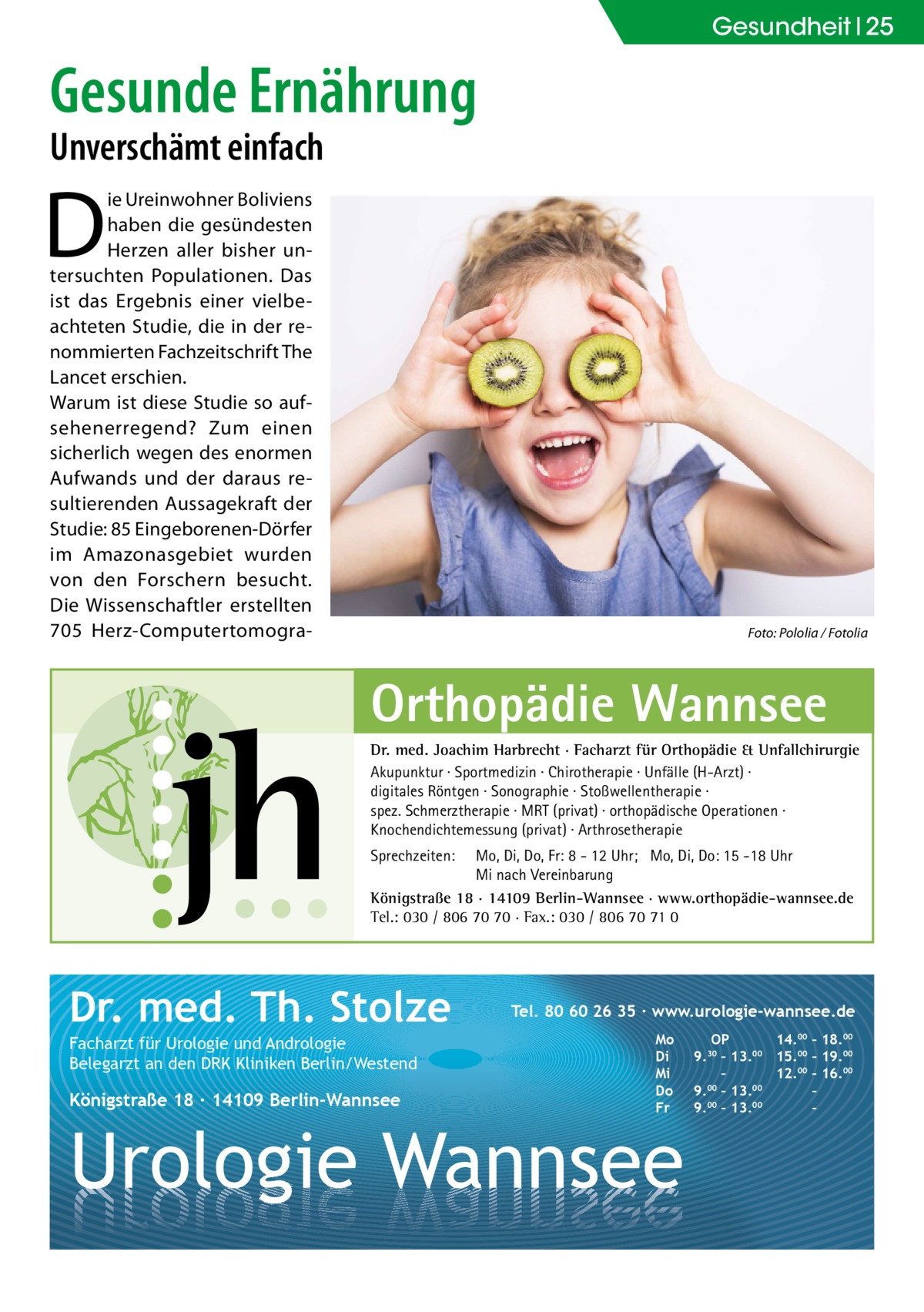 Gesundheit 25  Gesunde Ernährung Unverschämt einfach  D  ie Ureinwohner Boliviens haben die gesündesten Herzen aller bisher untersuchten Populationen. Das ist das Ergebnis einer vielbeachteten Studie, die in der renommierten Fachzeitschrift The Lancet erschien. Warum ist diese Studie so aufsehenerregend? Zum einen sicherlich wegen des enormen Aufwands und der daraus resultierenden Aussagekraft der Studie: 85 Eingeborenen-Dörfer im Amazonasgebiet wurden von den Forschern besucht. Die Wissenschaftler erstellten 705  Herz-Computertomogra �  Foto: Pololia / Fotolia  Orthopädie Wannsee Dr. med. Joachim Harbrecht · Facharzt für Orthopädie & Unfallchirurgie Akupunktur · Sportmedizin · Chirotherapie · Unfälle (H-Arzt) · digitales Röntgen · Sonographie · Stoßwellentherapie · spez. Schmerztherapie · MRT (privat) · orthopädische Operationen · Knochendichtemessung (privat) · Arthrosetherapie Sprechzeiten:  Mo, Di, Do, Fr: 8 - 12 Uhr; Mo, Di, Do: 15 -18 Uhr Mi nach Vereinbarung Königstraße 18 · 14109 Berlin-Wannsee · www.orthopädie-wannsee.de Tel.: 030 / 806 70 70 · Fax.: 030 / 806 70 71 0  Dr. med. Th. Stolze Facharzt für Urologie und Andrologie Belegarzt an den DRK Kliniken Berlin/Westend  Königstraße 18 ∙ 14109 Berlin-Wannsee  Tel. 80 60 26 35 ∙ www.urologie-wannsee.de Mo Di Mi Do Fr  Urologie Wannsee  OP 14.00 – 18.00 9.30 – 13.00 15.00 – 19.00 – 12.00 – 16.00 9.00 – 13.00 – 9.00 – 13.00 – –