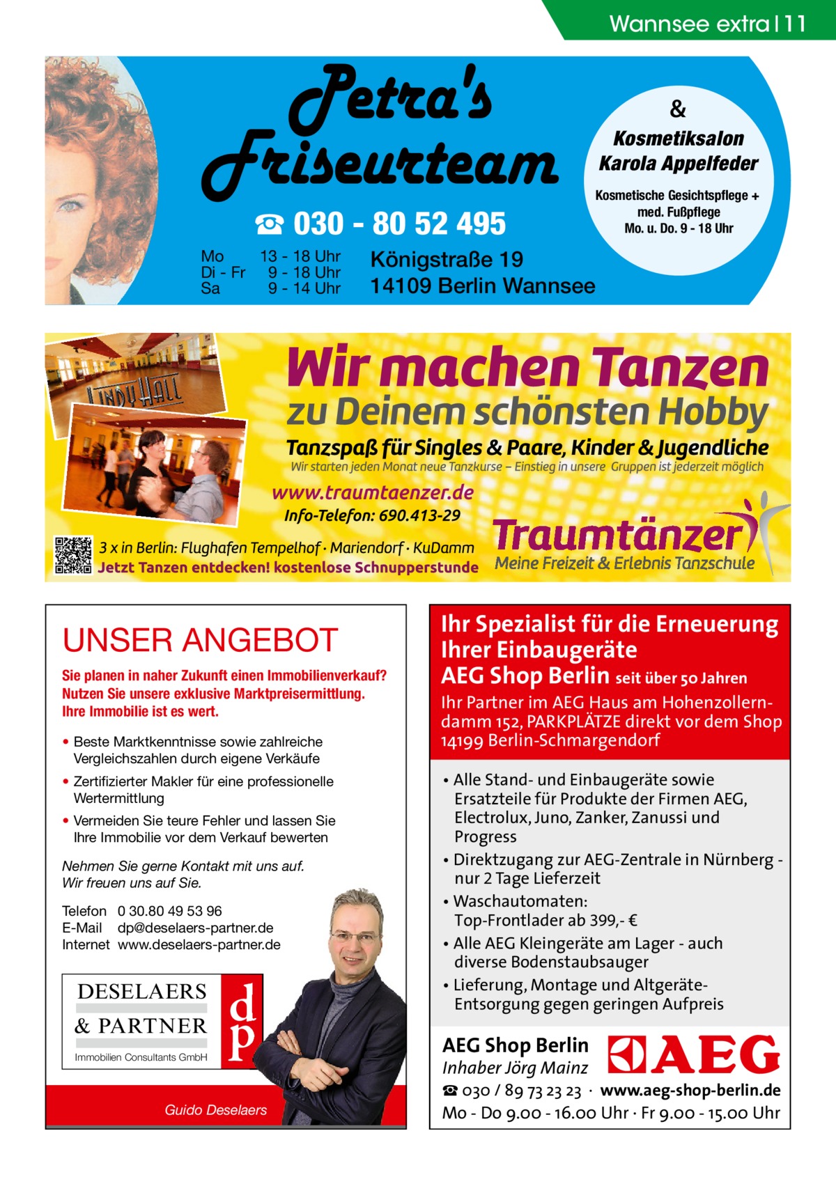 Wannsee extra 11  & Kosmetiksalon Karola Appelfeder  ☎ 030 - 80 52 495 Mo 13 - 18 Uhr Di - Fr 9 - 18 Uhr Sa 9 - 14 Uhr  Königstraße 19 14109 Berlin Wannsee  UNSER ANGEBOT Sie planen in naher Zukunft einen Immobilienverkauf? Nutzen Sie unsere exklusive Marktpreisermittlung. Ihre Immobilie ist es wert. • Beste Marktkenntnisse sowie zahlreiche Vergleichszahlen durch eigene Verkäufe • Zertifizierter Makler für eine professionelle Wertermittlung • Vermeiden Sie teure Fehler und lassen Sie Ihre Immobilie vor dem Verkauf bewerten Nehmen Sie gerne Kontakt mit uns auf. Wir freuen uns auf Sie. Telefon 0 30.80 49 53 96 E-Mail dp@deselaers-partner.de Internet www.deselaers-partner.de  DESELAERS & PARTNER Immobilien Consultants GmbH  d p  Guido Deselaers  Kosmetische Gesichtspflege + med. Fußpflege Mo. u. Do. 9 - 18 Uhr  Ihr Spezialist für die Erneuerung Ihrer Einbaugeräte AEG Shop Berlin seit über 50 Jahren  Ihr Partner im AEG Haus am Hohenzollerndamm 152, PARKPLÄTZE direkt vor dem Shop 14199 Berlin-Schmargendorf • Alle Stand- und Einbaugeräte sowie Ersatzteile für Produkte der Firmen AEG, Electrolux, Juno, Zanker, Zanussi und Progress • Direktzugang zur AEG-Zentrale in Nürnberg nur 2 Tage Lieferzeit • Waschautomaten: Top-Frontlader ab 399,- € • Alle AEG Kleingeräte am Lager - auch diverse Bodenstaubsauger • Lieferung, Montage und AltgeräteEntsorgung gegen geringen Aufpreis  AEG Shop Berlin Inhaber Jörg Mainz  ☎ 030 / 89 73 23 23 · www.aeg-shop-berlin.de Mo - Do 9.00 - 16.00 Uhr · Fr 9.00 - 15.00 Uhr