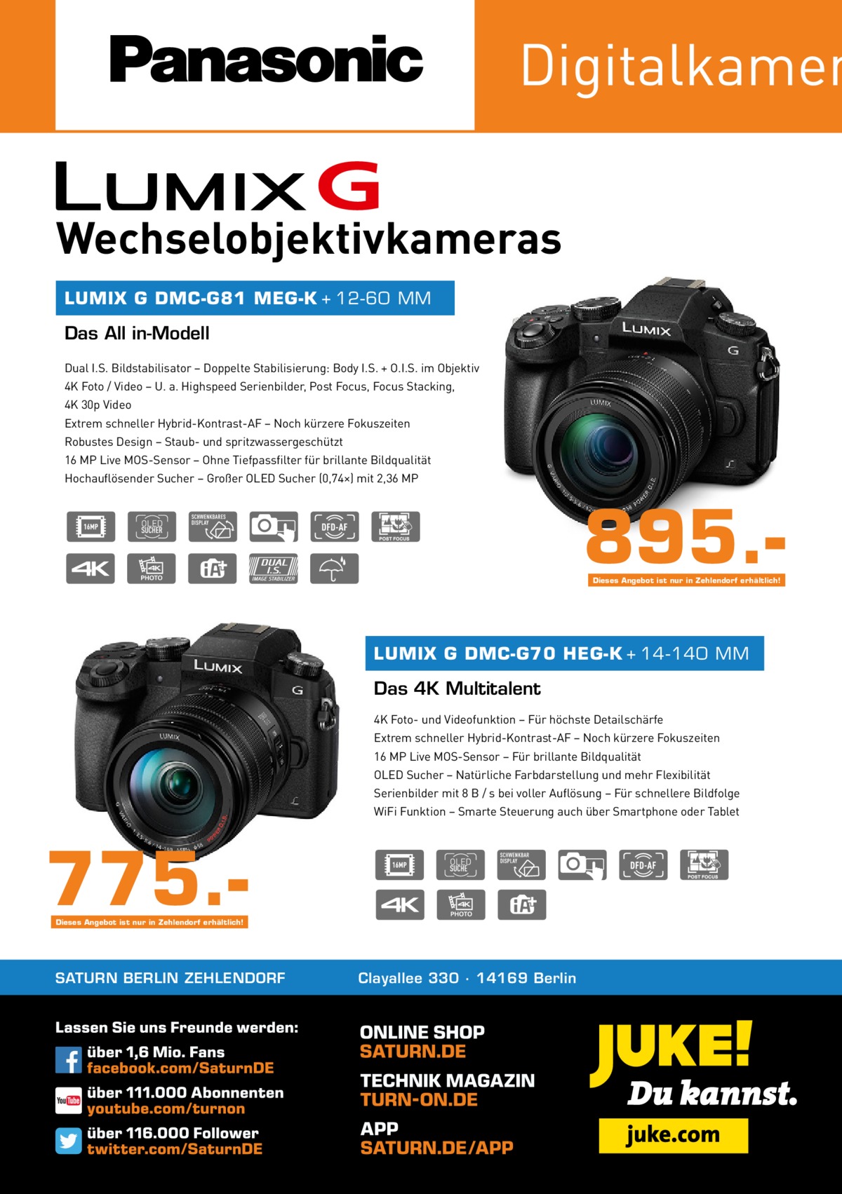 Digitalkamer Wechselobjektivkameras LUMIX G DMC-G81 MEG-K + 12-60 MM  Das All in-Modell Dual I.S. Bildstabilisator – Doppelte Stabilisierung: Body I.S. + O.I.S. im Objektiv 4K Foto / Video – U. a. Highspeed Serienbilder, Post Focus, Focus Stacking, 4K 30p Video Extrem schneller Hybrid-Kontrast-AF – Noch kürzere Fokuszeiten Robustes Design – Staub- und spritzwassergeschützt 16 MP Live MOS-Sensor – Ohne Tiefpassfilter für brillante Bildqualität Hochauflösender Sucher – Großer OLED Sucher (0,74×) mit 2,36 MP  895.Dieses Angebot ist nur in Zehlendorf erhältlich!  LUMIX G DMC-G70 HEG-K + 14-140 MM  Das 4K Multitalent 4K Foto- und Videofunktion – Für höchste Detailschärfe Extrem schneller Hybrid-Kontrast-AF – Noch kürzere Fokuszeiten 16 MP Live MOS-Sensor – Für brillante Bildqualität OLED Sucher – Natürliche Farbdarstellung und mehr Flexibilität Serienbilder mit 8 B / s bei voller Auflösung – Für schnellere Bildfolge WiFi Funktion – Smarte Steuerung auch über Smartphone oder Tablet  775.Dieses Angebot ist nur in Zehlendorf erhältlich!  SATURN BERLIN ZEHLENDORF  Clayallee 330 ∙ 14169 Berlin