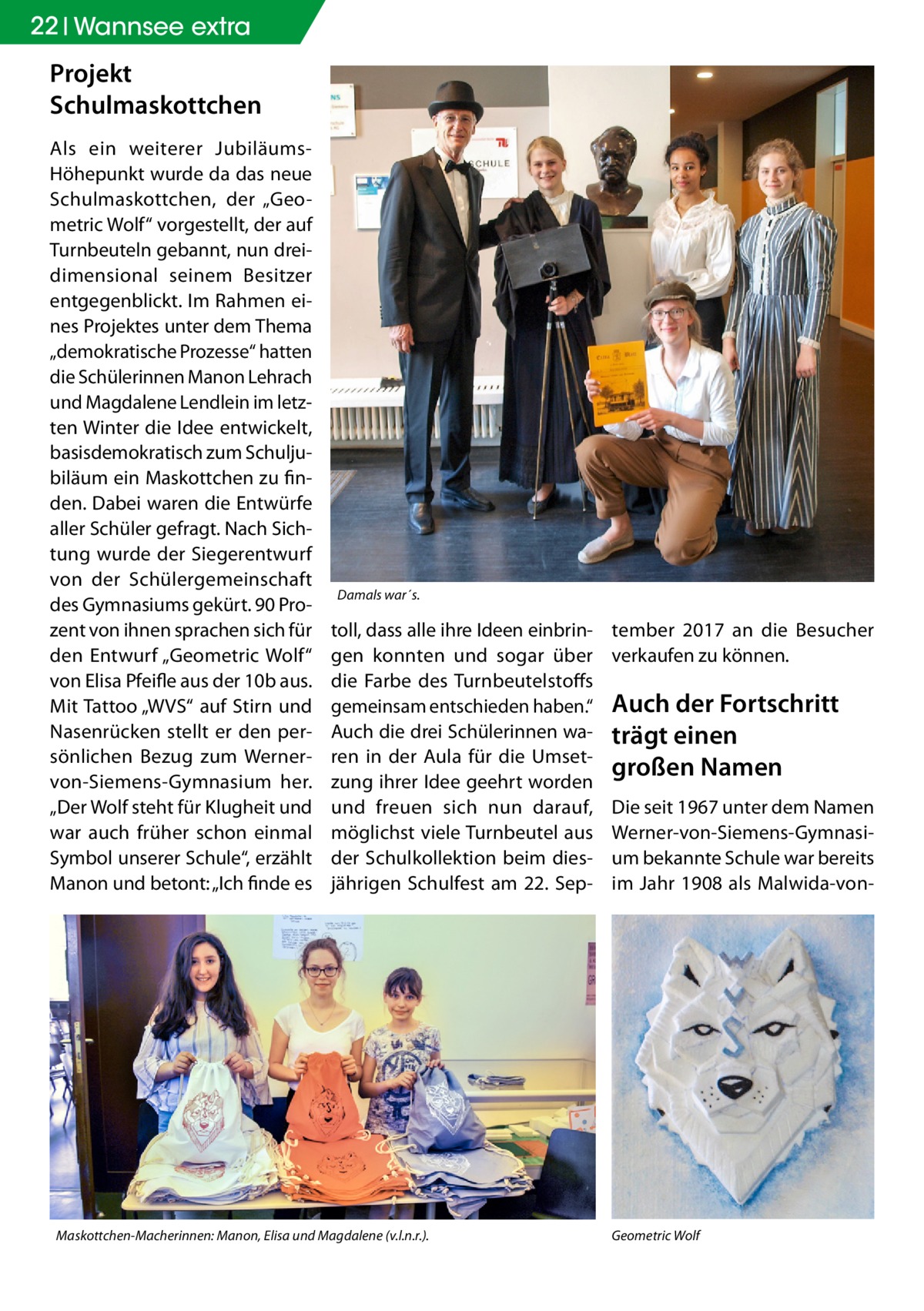 22 Wannsee extra  Projekt Schulmaskottchen Als ein weiterer JubiläumsHöhepunkt wurde da das neue Schulmaskottchen, der „Geometric Wolf“ vorgestellt, der auf Turnbeuteln gebannt, nun dreidimensional seinem Besitzer entgegenblickt. Im Rahmen eines Projektes unter dem Thema „demokratische Prozesse“ hatten die Schülerinnen Manon Lehrach und Magdalene Lendlein im letzten Winter die Idee entwickelt, basisdemokratisch zum Schuljubiläum ein Maskottchen zu finden. Dabei waren die Entwürfe aller Schüler gefragt. Nach Sichtung wurde der Siegerentwurf von der Schülergemeinschaft des Gymnasiums gekürt. 90 Prozent von ihnen sprachen sich für den Entwurf „Geometric Wolf“ von Elisa Pfeifle aus der 10b aus. Mit Tattoo „WVS“ auf Stirn und Nasenrücken stellt er den persönlichen Bezug zum Wernervon-Siemens-Gymnasium her. „Der Wolf steht für Klugheit und war auch früher schon einmal Symbol unserer Schule“, erzählt Manon und betont: „Ich finde es  Damals war´s.  toll, dass alle ihre Ideen einbringen konnten und sogar über die Farbe des Turnbeutelstoffs gemeinsam entschieden haben.“ Auch die drei Schülerinnen waren in der Aula für die Umsetzung ihrer Idee geehrt worden und freuen sich nun darauf, möglichst viele Turnbeutel aus der Schulkollektion beim diesjährigen Schulfest am 22. Sep Maskottchen-Macherinnen: Manon, Elisa und Magdalene (v.l.n.r.).	  tember 2017 an die Besucher verkaufen zu können.  Auch der Fortschritt trägt einen großen Namen Die seit 1967 unter dem Namen Werner-von-Siemens-Gymnasium bekannte Schule war bereits im Jahr 1908 als Malwida-von Geometric Wolf