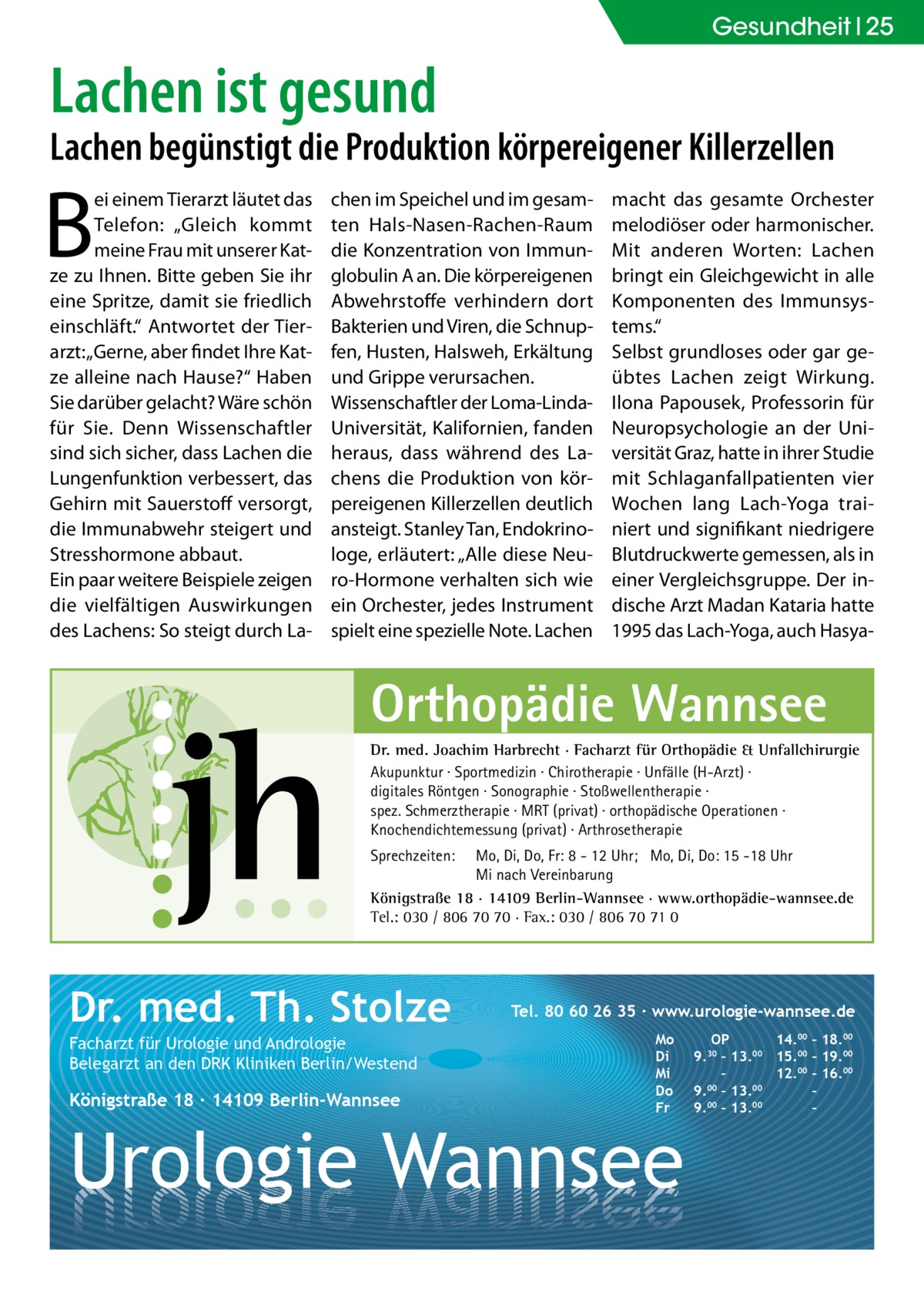 Gesundheit 25  Lachen ist gesund  Lachen begünstigt die Produktion körpereigener Killerzellen  B  ei einem Tierarzt läutet das Telefon: „Gleich kommt meine Frau mit unserer Katze zu Ihnen. Bitte geben Sie ihr eine Spritze, damit sie friedlich einschläft.“ Antwortet der Tierarzt: „Gerne, aber findet Ihre Katze alleine nach Hause?“ Haben Sie darüber gelacht? Wäre schön für Sie. Denn Wissenschaftler sind sich sicher, dass Lachen die Lungenfunktion verbessert, das Gehirn mit Sauerstoff versorgt, die Immunabwehr steigert und Stresshormone abbaut. Ein paar weitere Beispiele zeigen die vielfältigen Auswirkungen des Lachens: So steigt durch La chen im Speichel und im gesamten Hals-Nasen-Rachen-Raum die Konzentration von Immunglobulin A an. Die körpereigenen Abwehrstoffe verhindern dort Bakterien und Viren, die Schnupfen, Husten, Halsweh, Erkältung und Grippe verursachen. Wissenschaftler der Loma-LindaUniversität, Kalifornien, fanden heraus, dass während des Lachens die Produktion von körpereigenen Killerzellen deutlich ansteigt. Stanley Tan, Endokrinologe, erläutert: „Alle diese Neuro-Hormone verhalten sich wie ein Orchester, jedes Instrument spielt eine spezielle Note. Lachen  macht das gesamte Orchester melodiöser oder harmonischer. Mit anderen Worten: Lachen bringt ein Gleichgewicht in alle Komponenten des Immunsystems.“ Selbst grundloses oder gar geübtes Lachen zeigt Wirkung. Ilona Papousek, Professorin für Neuropsychologie an der Universität Graz, hatte in ihrer Studie mit Schlaganfallpatienten vier Wochen lang Lach-Yoga trainiert und signifikant niedrigere Blutdruckwerte gemessen, als in einer Vergleichsgruppe. Der indische Arzt Madan Kataria hatte 1995 das Lach-Yoga, auch Hasya Orthopädie Wannsee Dr. med. Joachim Harbrecht · Facharzt für Orthopädie & Unfallchirurgie Akupunktur · Sportmedizin · Chirotherapie · Unfälle (H-Arzt) · digitales Röntgen · Sonographie · Stoßwellentherapie · spez. Schmerztherapie · MRT (privat) · orthopädische Operationen · Knochendichtemessung (privat) · Arthrosetherapie Sprechzeiten:  Mo, Di, Do, Fr: 8 - 12 Uhr; Mo, Di, Do: 15 -18 Uhr Mi nach Vereinbarung Königstraße 18 · 14109 Berlin-Wannsee · www.orthopädie-wannsee.de Tel.: 030 / 806 70 70 · Fax.: 030 / 806 70 71 0  Dr. med. Th. Stolze Facharzt für Urologie und Andrologie Belegarzt an den DRK Kliniken Berlin/Westend  Königstraße 18 ∙ 14109 Berlin-Wannsee  Tel. 80 60 26 35 ∙ www.urologie-wannsee.de Mo Di Mi Do Fr  Urologie Wannsee  OP 14.00 – 18.00 9.30 – 13.00 15.00 – 19.00 – 12.00 – 16.00 9.00 – 13.00 – 9.00 – 13.00 – –