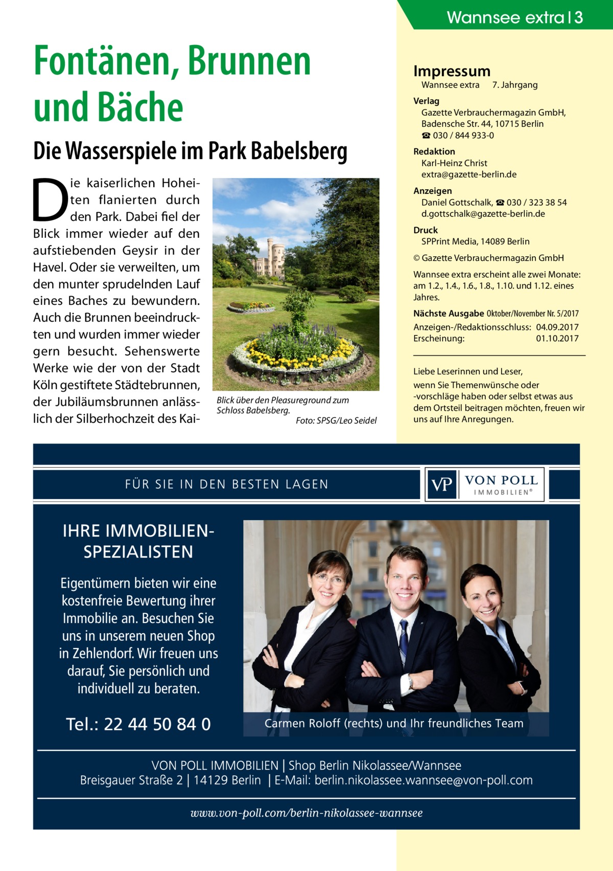 Wannsee extra 3  Fontänen, Brunnen und Bäche Die Wasserspiele im Park Babelsberg  D  ie kaiserlichen Hoheiten flanierten durch den Park. Dabei fiel der Blick immer wieder auf den aufstiebenden Geysir in der Havel. Oder sie verweilten, um den munter sprudelnden Lauf eines Baches zu bewundern. Auch die Brunnen beeindruckten und wurden immer wieder gern besucht. Sehenswerte Werke wie der von der Stadt Köln gestiftete Städtebrunnen, der Jubiläumsbrunnen anlässlich der Silberhochzeit des Kai Wannsee extra	  7. Jahrgang  Verlag Gazette Verbrauchermagazin GmbH, Badensche Str. 44, 10715 Berlin ☎ 030 / 844 933-0 Redaktion Karl-Heinz Christ extra@gazette-berlin.de Anzeigen Daniel Gottschalk, ☎ 030 / 323 38 54 d.gottschalk@gazette-berlin.de Druck SPPrint Media, 14089 Berlin © Gazette Verbrauchermagazin GmbH Wannsee extra erscheint alle zwei Monate: am 1.2., 1.4., 1.6., 1.8., 1.10. und 1.12. eines Jahres. Nächste Ausgabe 	Oktober/November Nr. 5/2017 Anzeigen-/Redaktionsschluss:	04.09.2017 Erscheinung:	01.10.2017  Blick über den Pleasureground zum Schloss Babelsberg. � Foto: SPSG/Leo Seidel  IHRE IMMOBILIENSPEZIALISTEN Eigentümern bieten wir eine kostenfreie Bewertung ihrer Immobilie an. Besuchen Sie uns in unserem neuen Shop in Zehlendorf. Wir freuen uns darauf, Sie persönlich und individuell zu beraten.  Tel.: 22 44 50 84 0  Impressum  Liebe Leserinnen und Leser, wenn Sie Themen­wünsche oder -vorschläge haben oder selbst etwas aus dem Ortsteil beitragen möchten, freuen wir uns auf Ihre Anregungen.