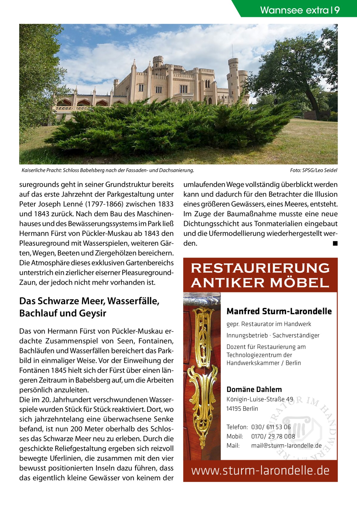 Wannsee extra 9  Kaiserliche Pracht: Schloss Babelsberg nach der Fassaden- und Dachsanierung.�  suregrounds geht in seiner Grundstruktur bereits auf das erste Jahrzehnt der Parkgestaltung unter Peter Joseph Lenné (1797-1866) zwischen 1833 und 1843 zurück. Nach dem Bau des Maschinenhauses und des Bewässerungssystems im Park ließ Hermann Fürst von Pückler-Muskau ab 1843 den Pleasureground mit Wasserspielen, weiteren Gärten, Wegen, Beeten und Ziergehölzen bereichern. Die Atmosphäre dieses exklusiven Gartenbereichs unterstrich ein zierlicher eiserner PleasuregroundZaun, der jedoch nicht mehr vorhanden ist.  Das Schwarze Meer, Wasserfälle, Bachlauf und Geysir Das von Hermann Fürst von Pückler-Muskau erdachte Zusammenspiel von Seen, Fontainen, Bachläufen und Wasserfällen bereichert das Parkbild in einmaliger Weise. Vor der Einweihung der Fontänen 1845 hielt sich der Fürst über einen längeren Zeitraum in Babelsberg auf, um die Arbeiten persönlich anzuleiten. Die im 20. Jahrhundert verschwundenen Wasserspiele wurden Stück für Stück reaktiviert. Dort, wo sich jahrzehntelang eine überwachsene Senke befand, ist nun 200 Meter oberhalb des Schlosses das Schwarze Meer neu zu erleben. Durch die geschickte Reliefgestaltung ergeben sich reizvoll bewegte Uferlinien, die zusammen mit den vier bewusst positionierten Inseln dazu führen, dass das eigentlich kleine Gewässer von keinem der  Foto: SPSG/Leo Seidel  umlaufenden Wege vollständig überblickt werden kann und dadurch für den Betrachter die Illusion eines größeren Gewässers, eines Meeres, entsteht. Im Zuge der Baumaßnahme musste eine neue Dichtungsschicht aus Tonmaterialien eingebaut und die Ufermodellierung wiederhergestellt werden.� ◾  RESTAURIERUNG ANTIKER MÖBEL Manfred Sturm-Larondelle gepr. Restaurator im Handwerk Innungsbetrieb · Sachverständiger Dozent für Restaurierung am Technologiezentrum der Handwerkskammer / Berlin  Domäne Dahlem Königin-Luise-Straße 49 14195 Berlin Telefon: 030/ 611 53 06 Mobil: 0170/ 29 78 008 Mail: mail@sturm-larondelle.de  www.sturm-larondelle.de