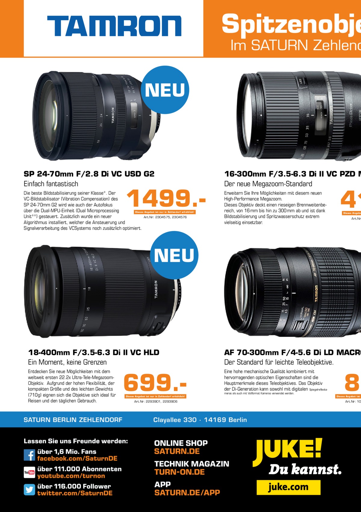 Spitzenobje  Im SATURN Zehlend  NEU  SP 24-70mm F/2.8 Di VC USD G2 Einfach fantastisch  16-300mm F/3.5-6.3 Di II VC PZD M Der neue Megazoom-Standard  Die beste Bildstabilisierung seiner Klasse*. Der VC-Bildstabilisator (Vibration Compensation) des SP 24-70mm G2 wird wie auch der Autofokus über die Dual-MPU-Einheit (Dual Microprocessing Dieses Angebot ist nur in Zehlendorf erhältlich! Unit**) gesteuert. Zusätzlich wurde ein neuer Art.Nr: 2304575, 2304576 Algorithmus installiert, welcher die Ansteuerung und Signalverarbeitung des VCSystems noch zusätzlich optimiert.  Erweitern Sie Ihre Möglichkeiten mit diesem neuen High-Performance Megazoom. Dieses Objektiv deckt einen rieseigen Brennweitenbereich, von 16 mm bis hin zu 300 mm ab und ist dank Bildstabilisierung und Spritzwasserschutz extrem vielseitig einsetzbar.  1499. 41  Dieses Angebo  Art.Nr  NEU  18-400mm F/3.5-6.3 Di II VC HLD Ein Moment, keine Grenzen  AF 70-300mm F/4-5.6 Di LD MACRO Der Standard für leichte Teleobjektive.  Entdecken Sie neue Möglichkeiten mit dem weltweit ersten 22.2x Ultra-Tele-MegazoomObjektiv. Aufgrund der hohen Flexibilität, der kompakten Größe und des leichten Gewichts (710g) eignen sich die Objektive sich ideal für Reisen und den täglichen Gebrauch.  Eine hohe mechanische Qualität kombiniert mit hervorragenden optischen Eigenschaften sind die Hauptmerkmale dieses Teleobjektives. Das Objektiv der Di-Generation kann sowohl mit digitalen Spiegelreflexka SATURN BERLIN ZEHLENDORF  699. meras als auch mit Vollformat Kameras verwendet werden.  Dieses Angebot ist nur in Zehlendorf erhältlich!  Art.Nr: 2293901, 2293906  Clayallee 330 ∙ 14169 Berlin  89  Dieses Angebot ist n  Art.Nr: 10