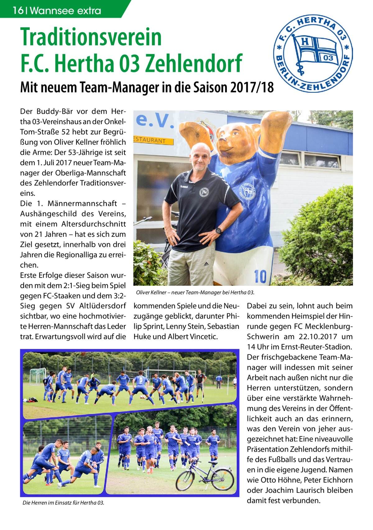 16 Wannsee extra  Traditionsverein F.C. Hertha 03 Zehlendorf  Mit neuem Team-Manager in die Saison 2017/18 Der Buddy-Bär vor dem Hertha 03-Vereinshaus an der OnkelTom-Straße 52 hebt zur Begrüßung von Oliver Kellner fröhlich die Arme: Der 53-Jährige ist seit dem 1. Juli 2017 neuer Team-Manager der Oberliga-Mannschaft des Zehlendorfer Traditionsvereins. Die 1. Männermannschaft – Aushängeschild des Vereins, mit einem Altersdurchschnitt von 21 Jahren – hat es sich zum Ziel gesetzt, innerhalb von drei Jahren die Regionalliga zu erreichen. Erste Erfolge dieser Saison wurden mit dem 2:1-Sieg beim Spiel gegen FC-Staaken und dem 3:2Sieg gegen SV Altlüdersdorf sichtbar, wo eine hochmotivierte Herren-Mannschaft das Leder trat. Erwartungsvoll wird auf die  Die Herren im Einsatz für Hertha 03.  Oliver Kellner – neuer Team-Manager bei Hertha 03.  kommenden Spiele und die Neuzugänge geblickt, darunter Philip Sprint, Lenny Stein, Sebastian Huke und Albert Vincetic.  Dabei zu sein, lohnt auch beim kommenden Heimspiel der Hinrunde gegen FC MecklenburgSchwerin am 22.10.2017 um 14 Uhr im Ernst-Reuter-Stadion. Der frischgebackene Team-Manager will indessen mit seiner Arbeit nach außen nicht nur die Herren unterstützen, sondern über eine verstärkte Wahrnehmung des Vereins in der Öffentlichkeit auch an das erinnern, was den Verein von jeher ausgezeichnet hat: Eine niveauvolle Präsentation Zehlendorfs mithilfe des Fußballs und das Vertrauen in die eigene Jugend. Namen wie Otto Höhne, Peter Eichhorn oder Joachim Laurisch bleiben damit fest verbunden.