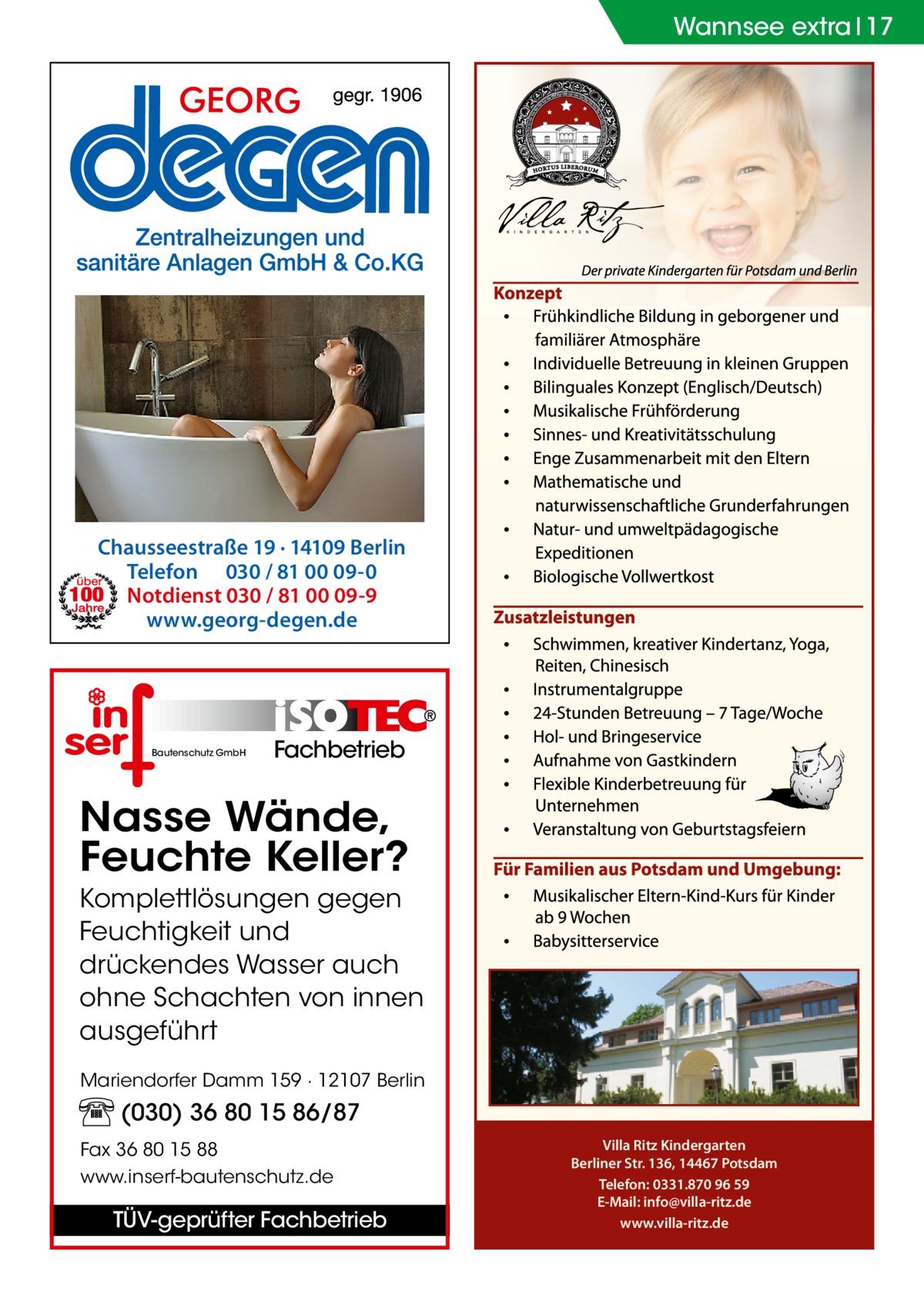 Wannsee extra 17  Chausseestraße 19 · 14109 Berlin Telefon 030 / 81 00 09-0 Notdienst 030 / 81 00 09-9 www.georg-degen.de  Bautenschutz GmbH  Fachbetrieb  Nasse Wände, Feuchte Keller? Komplettlösungen gegen Feuchtigkeit und drückendes Wasser auch ohne Schachten von innen ausgeführt Mariendorfer Damm 159 · 12107 Berlin  (030) 36 80 15 86/87 Fax 36 80 15 88 www.inserf-bautenschutz.de  TÜV-geprüfter Fachbetrieb  Villa Ritz Kindergarten Berliner Str. 136, 14467 Potsdam Telefon: 0331.870 96 59 E-Mail: info@villa-ritz.de www.villa-ritz.de