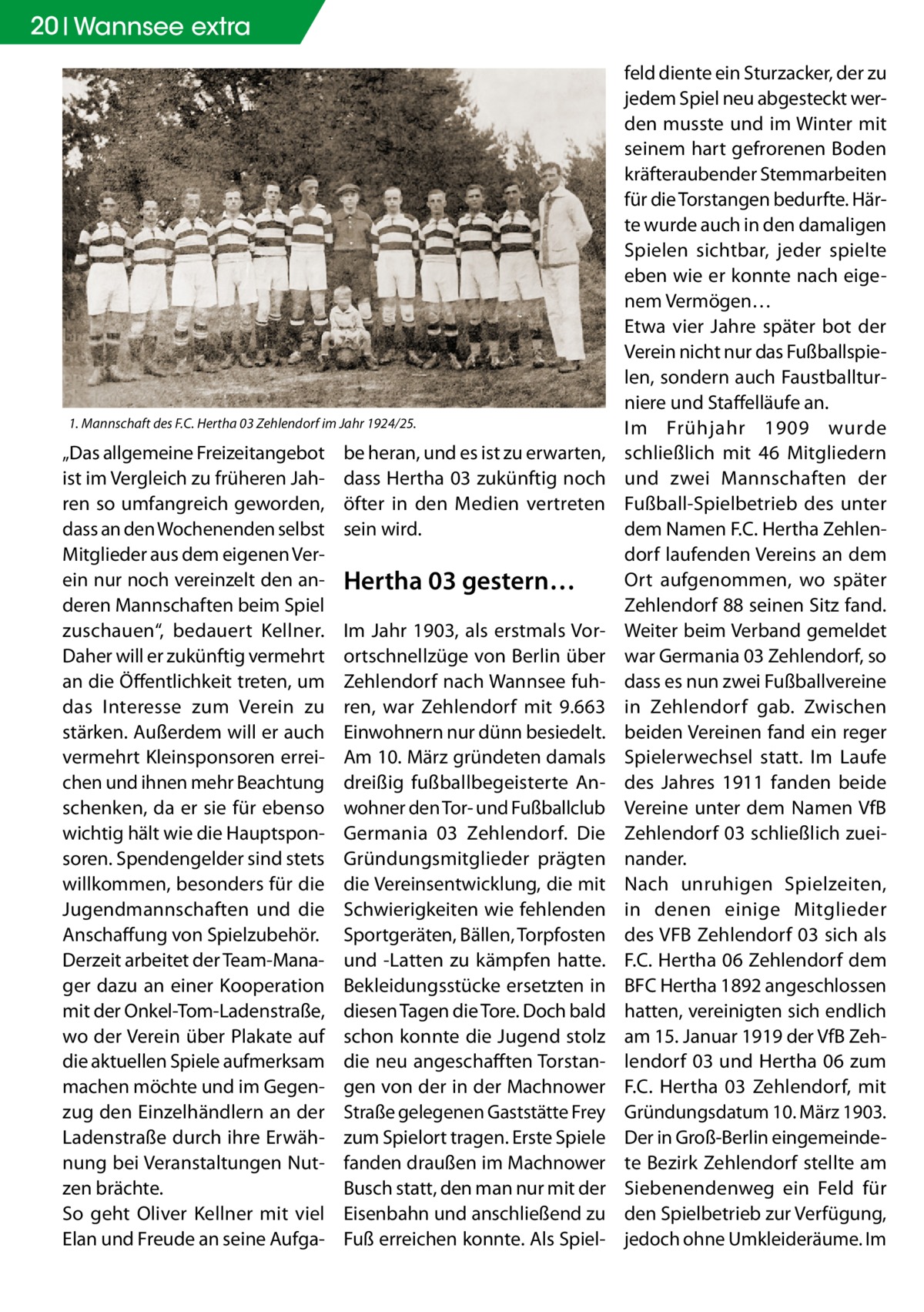 20 Wannsee extra  1. Mannschaft des F.C. Hertha 03 Zehlendorf im Jahr 1924/25.  „Das allgemeine Freizeitangebot ist im Vergleich zu früheren Jahren so umfangreich geworden, dass an den Wochenenden selbst Mitglieder aus dem eigenen Verein nur noch vereinzelt den anderen Mannschaften beim Spiel zuschauen“, bedauert Kellner. Daher will er zukünftig vermehrt an die Öffentlichkeit treten, um das Interesse zum Verein zu stärken. Außerdem will er auch vermehrt Kleinsponsoren erreichen und ihnen mehr Beachtung schenken, da er sie für ebenso wichtig hält wie die Hauptsponsoren. Spendengelder sind stets willkommen, besonders für die Jugendmannschaften und die Anschaffung von Spielzubehör. Derzeit arbeitet der Team-Manager dazu an einer Kooperation mit der Onkel-Tom-Ladenstraße, wo der Verein über Plakate auf die aktuellen Spiele aufmerksam machen möchte und im Gegenzug den Einzelhändlern an der Ladenstraße durch ihre Erwähnung bei Veranstaltungen Nutzen brächte. So geht Oliver Kellner mit viel Elan und Freude an seine Aufga be heran, und es ist zu erwarten, dass Hertha 03 zukünftig noch öfter in den Medien vertreten sein wird.  Hertha 03 gestern… Im Jahr 1903, als erstmals Vorortschnellzüge von Berlin über Zehlendorf nach Wannsee fuhren, war Zehlendorf mit 9.663 Einwohnern nur dünn besiedelt. Am 10. März gründeten damals dreißig fußballbegeisterte Anwohner den Tor- und Fußballclub Germania 03 Zehlendorf. Die Gründungsmitglieder prägten die Vereinsentwicklung, die mit Schwierigkeiten wie fehlenden Sportgeräten, Bällen, Torpfosten und -Latten zu kämpfen hatte. Bekleidungsstücke ersetzten in diesen Tagen die Tore. Doch bald schon konnte die Jugend stolz die neu angeschafften Torstangen von der in der Machnower Straße gelegenen Gaststätte Frey zum Spielort tragen. Erste Spiele fanden draußen im Machnower Busch statt, den man nur mit der Eisenbahn und anschließend zu Fuß erreichen konnte. Als Spiel feld diente ein Sturzacker, der zu jedem Spiel neu abgesteckt werden musste und im Winter mit seinem hart gefrorenen Boden kräfteraubender Stemmarbeiten für die Torstangen bedurfte. Härte wurde auch in den damaligen Spielen sichtbar, jeder spielte eben wie er konnte nach eigenem Vermögen… Etwa vier Jahre später bot der Verein nicht nur das Fußballspielen, sondern auch Faustballturniere und Staffelläufe an. Im Frühjahr 1909 wurde schließlich mit 46  Mitgliedern und zwei Mannschaften der Fußball-Spielbetrieb des unter dem Namen F.C. Hertha Zehlendorf laufenden Vereins an dem Ort aufgenommen, wo später Zehlendorf 88 seinen Sitz fand. Weiter beim Verband gemeldet war Germania 03 Zehlendorf, so dass es nun zwei Fußballvereine in Zehlendorf gab. Zwischen beiden Vereinen fand ein reger Spielerwechsel statt. Im Laufe des Jahres 1911 fanden beide Vereine unter dem Namen VfB Zehlendorf 03 schließlich zueinander. Nach unruhigen Spielzeiten, in denen einige Mitglieder des VFB Zehlendorf 03 sich als F.C. Hertha 06 Zehlendorf dem BFC Hertha 1892 angeschlossen hatten, vereinigten sich endlich am 15. Januar 1919 der VfB Zehlendorf 03 und Hertha 06 zum F.C.  Hertha  03 Zehlendorf, mit Gründungsdatum 10. März 1903. Der in Groß-Berlin eingemeindete Bezirk Zehlendorf stellte am Siebenendenweg ein Feld für den Spielbetrieb zur Verfügung, jedoch ohne Umkleideräume. Im