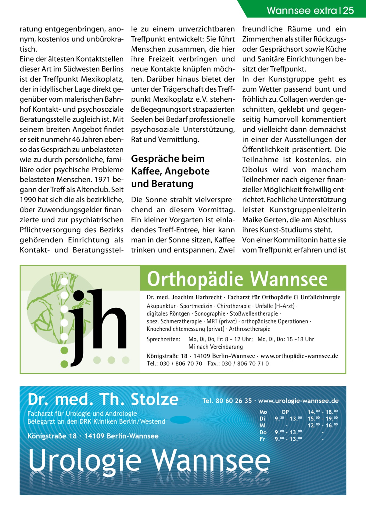 Wannsee Gesundheit extra 25 ratung entgegenbringen, anonym, kostenlos und unbürokratisch. Eine der ältesten Kontaktstellen dieser Art im Südwesten Berlins ist der Treffpunkt Mexikoplatz, der in idyllischer Lage direkt gegenüber vom malerischen Bahnhof Kontakt- und psychosoziale Beratungsstelle zugleich ist. Mit seinem breiten Angebot findet er seit nunmehr 46 Jahren ebenso das Gespräch zu unbelasteten wie zu durch persönliche, familiäre oder psychische Probleme belasteten Menschen. 1971 begann der Treff als Altenclub. Seit 1990 hat sich die als bezirkliche, über Zuwendungsgelder finanzierte und zur psychiatrischen Pflichtversorgung des Bezirks gehörenden Einrichtung als Kontakt- und Beratungsstel le zu einem unverzichtbaren Treffpunkt entwickelt: Sie führt Menschen zusammen, die hier ihre Freizeit verbringen und neue Kontakte knüpfen möchten. Darüber hinaus bietet der unter der Trägerschaft des Treffpunkt Mexikoplatz e. V. stehende Begegnungsort strapazierten Seelen bei Bedarf professionelle psychosoziale Unterstützung, Rat und Vermittlung.  Gespräche beim Kaffee, Angebote und Beratung Die Sonne strahlt vielversprechend an diesem Vormittag. Ein kleiner Vorgarten ist einladendes Treff-Entree, hier kann man in der Sonne sitzen, Kaffee trinken und entspannen. Zwei  freundliche Räume und ein Zimmerchen als stiller Rückzugsoder Gesprächsort sowie Küche und Sanitäre Einrichtungen besitzt der Treffpunkt. In der Kunstgruppe geht es zum Wetter passend bunt und fröhlich zu. Collagen werden geschnitten, geklebt und gegenseitig humorvoll kommentiert und vielleicht dann demnächst in einer der Ausstellungen der Öffentlichkeit präsentiert. Die Teilnahme ist kostenlos, ein Obolus wird von manchem Teilnehmer nach eigener finanzieller Möglichkeit freiwillig entrichtet. Fachliche Unterstützung leistet Kunstgruppenleiterin Maike Gerten, die am Abschluss ihres Kunst-Studiums steht. Von einer Kommilitonin hatte sie vom Treffpunkt erfahren und ist  Orthopädie Wannsee Dr. med. Joachim Harbrecht · Facharzt für Orthopädie & Unfallchirurgie Akupunktur · Sportmedizin · Chirotherapie · Unfälle (H-Arzt) · digitales Röntgen · Sonographie · Stoßwellentherapie · spez. Schmerztherapie · MRT (privat) · orthopädische Operationen · Knochendichtemessung (privat) · Arthrosetherapie Sprechzeiten:  Mo, Di, Do, Fr: 8 - 12 Uhr; Mo, Di, Do: 15 -18 Uhr Mi nach Vereinbarung Königstraße 18 · 14109 Berlin-Wannsee · www.orthopädie-wannsee.de Tel.: 030 / 806 70 70 · Fax.: 030 / 806 70 71 0  Dr. med. Th. Stolze Facharzt für Urologie und Andrologie Belegarzt an den DRK Kliniken Berlin/Westend  Königstraße 18 ∙ 14109 Berlin-Wannsee  Tel. 80 60 26 35 ∙ www.urologie-wannsee.de Mo Di Mi Do Fr  Urologie Wannsee  OP 14.00 – 18.00 9.30 – 13.00 15.00 – 19.00 – 12.00 – 16.00 9.00 – 13.00 – 9.00 – 13.00 – –