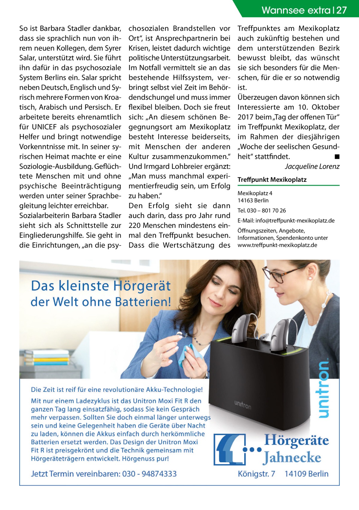 Wannsee Gesundheit extra 27 So ist Barbara Stadler dankbar, dass sie sprachlich nun von ihrem neuen Kollegen, dem Syrer Salar, unterstützt wird. Sie führt ihn dafür in das psychosoziale System Berlins ein. Salar spricht neben Deutsch, Englisch und Syrisch mehrere Formen von Kroatisch, Arabisch und Persisch. Er arbeitete bereits ehrenamtlich für UNICEF als psychosozialer Helfer und bringt notwendige Vorkenntnisse mit. In seiner syrischen Heimat machte er eine Soziologie-Ausbildung. Geflüchtete Menschen mit und ohne psychische Beeinträchtigung werden unter seiner Sprachbegleitung leichter erreichbar. Sozialarbeiterin Barbara Stadler sieht sich als Schnittstelle zur Eingliederungshilfe. Sie geht in die Einrichtungen, „an die psy chosozialen Brandstellen vor Ort“, ist Ansprechpartnerin bei Krisen, leistet dadurch wichtige politische Unterstützungsarbeit. Im Notfall vermittelt sie an das bestehende Hilfssystem, verbringt selbst viel Zeit im Behördendschungel und muss immer flexibel bleiben. Doch sie freut sich: „An diesem schönen Begegnungsort am Mexikoplatz besteht Interesse beiderseits, mit Menschen der anderen Kultur zusammenzukommen.“ Und Irmgard Lohbreier ergänzt: „Man muss manchmal experimentierfreudig sein, um Erfolg zu haben.“ Den Erfolg sieht sie dann auch darin, dass pro Jahr rund 220 Menschen mindestens einmal den Treffpunkt besuchen. Dass die Wertschätzung des  Treffpunktes am Mexikoplatz auch zukünftig bestehen und dem unterstützenden Bezirk bewusst bleibt, das wünscht sie sich besonders für die Menschen, für die er so notwendig ist. Überzeugen davon können sich Interessierte am 10.  Oktober 2017 beim „Tag der offenen Tür“ im Treffpunkt Mexikoplatz, der im Rahmen der diesjährigen „Woche der seelischen Gesundheit“ stattfindet.� ◾ � Jacqueline Lorenz Treffpunkt Mexikoplatz Mexikoplatz 4 14163 Berlin Tel. 030 – 801 70 26 E-Mail: info@treffpunkt-­mexikoplatz.de Öffnungszeiten, Angebote, Informationen, Spendenkonto unter www.treffpunkt-mexikoplatz.de