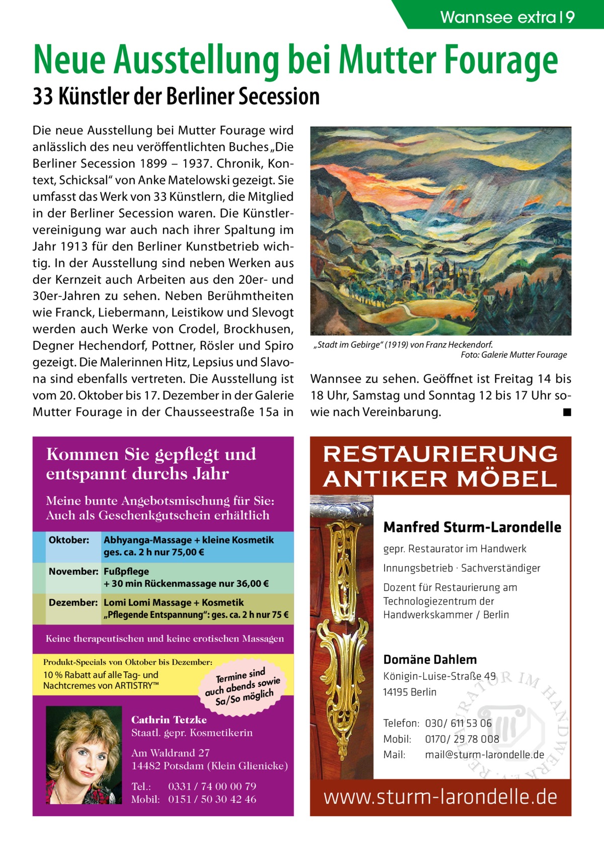 Wannsee extra 9  Neue Ausstellung bei Mutter Fourage 33 Künstler der Berliner Secession Die neue Ausstellung bei Mutter Fourage wird anlässlich des neu veröffentlichten Buches „Die Berliner Secession 1899 – 1937. Chronik, Kontext, Schicksal“ von Anke Matelowski gezeigt. Sie umfasst das Werk von 33 Künstlern, die Mitglied in der Berliner Secession waren. Die Künstlervereinigung war auch nach ihrer Spaltung im Jahr 1913 für den Berliner Kunstbetrieb wichtig. In der Ausstellung sind neben Werken aus der Kernzeit auch Arbeiten aus den 20er- und 30er-Jahren zu sehen. Neben Berühmtheiten wie Franck, Liebermann, Leistikow und Slevogt werden auch Werke von Crodel, Brockhusen, Degner Hechendorf, Pottner, Rösler und Spiro gezeigt. Die Malerinnen Hitz, Lepsius und Slavona sind ebenfalls vertreten. Die Ausstellung ist vom 20. Oktober bis 17. Dezember in der Galerie Mutter Fourage in der Chausseestraße 15a in  Kommen Sie gepflegt und entspannt durchs Jahr Meine bunte Angebotsmischung für Sie: Auch als Geschenkgutschein erhältlich Oktober:  Abhyanga-Massage + kleine Kosmetik ges. ca. 2 h nur 75,00 €  November: Fußpflege + 30 min Rückenmassage nur 36,00 € Dezember: Lomi Lomi Massage + Kosmetik „Pflegende Entspannung“: ges. ca. 2 h nur 75 €  „Stadt im Gebirge“ (1919) von Franz Heckendorf. � Foto: Galerie Mutter Fourage  Wannsee zu sehen. Geöffnet ist Freitag 14 bis 18 Uhr, Samstag und Sonntag 12 bis 17 Uhr sowie nach Vereinbarung. � ◾  RESTAURIERUNG ANTIKER MÖBEL Manfred Sturm-Larondelle gepr. Restaurator im Handwerk Innungsbetrieb · Sachverständiger Dozent für Restaurierung am Technologiezentrum der Handwerkskammer / Berlin  Keine therapeutischen und keine erotischen Massagen Produkt-Specials von Oktober bis Dezember:  10 % Rabatt auf alle Tag- und Nachtcremes von ARTISTRY™  sind Termine sowie bends auch a möglich Sa/So  Cathrin Tetzke Staatl. gepr. Kosmetikerin Am Waldrand 27 14482 Potsdam (Klein Glienicke) Tel.: 0331 / 74 00 00 79 Mobil: 0151 / 50 30 42 46  Domäne Dahlem Königin-Luise-Straße 49 14195 Berlin Telefon: 030/ 611 53 06 Mobil: 0170/ 29 78 008 Mail: mail@sturm-larondelle.de  www.sturm-larondelle.de