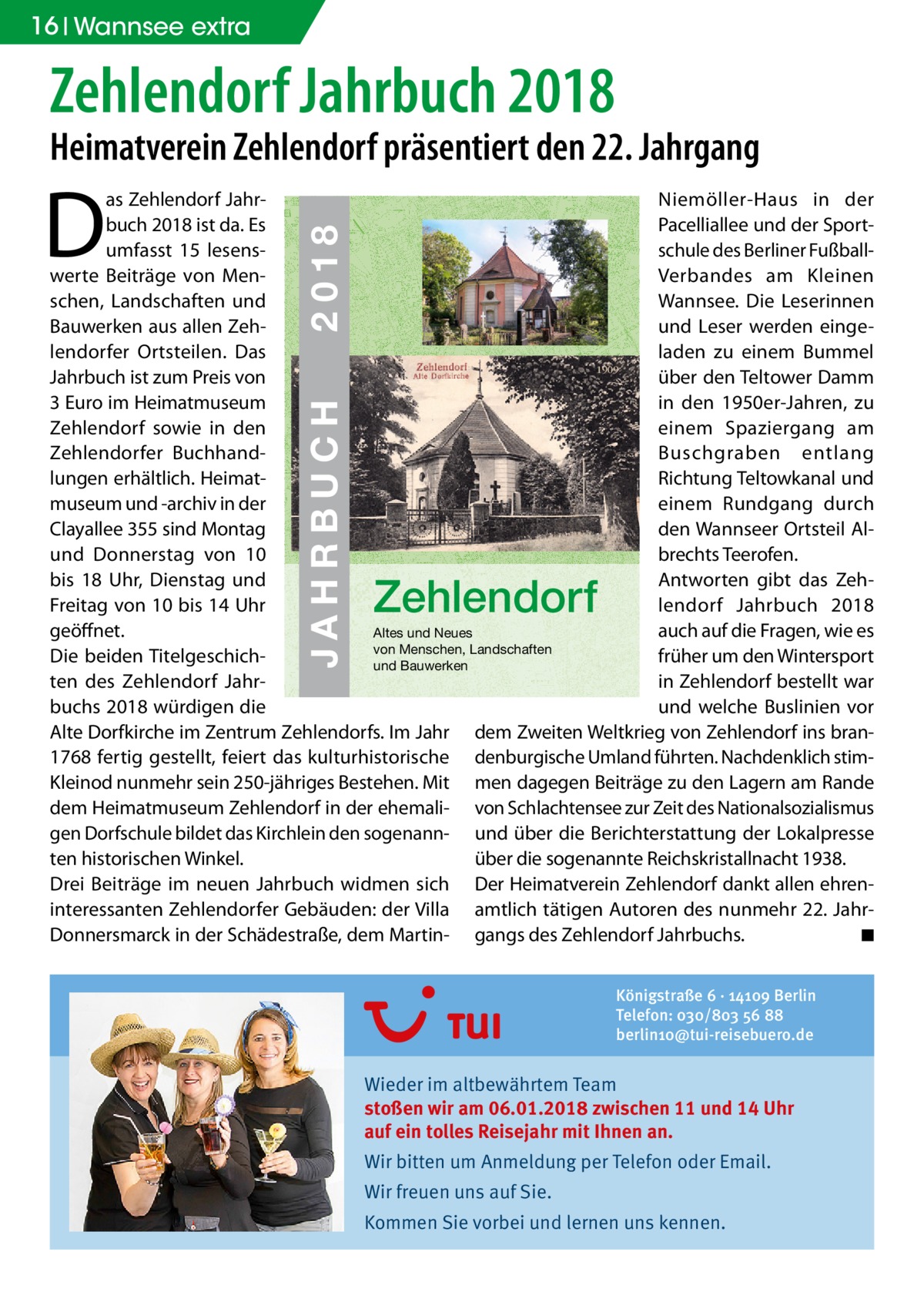 16 Wannsee extra  Zehlendorf Jahrbuch 2018  Heimatverein Zehlendorf präsentiert den 22. Jahrgang  D  ZEHLENDORF  JAHRBUCH 2018  € 3,00  JAHRBUCH  ISBN 978-3-9818311-1-5  2018  as Zehlendorf JahrNiemöller-Haus in der buch 2018 ist da. Es 22 Pacelliallee und der Sportumfasst 15 lesensschule des Berliner Fußballwerte Beiträge von MenVerbandes am Kleinen schen, Landschaften und Wannsee. Die Leserinnen Bauwerken aus allen Zehund Leser werden eingelendorfer Ortsteilen. Das laden zu einem Bummel 1909 Jahrbuch ist zum Preis von über den Teltower Damm in den 1950er-Jahren, zu 3 Euro im Heimatmuseum Zehlendorf sowie in den einem Spaziergang am Zehlendorfer BuchhandBuschgraben entlang lungen erhältlich. HeimatRichtung Teltowkanal und museum und -archiv in der einem Rundgang durch Clayallee 355 sind Montag den Wannseer Ortsteil Alund Donnerstag von 10 brechts Teerofen. Antworten gibt das Zehbis 18 Uhr, Dienstag und lendorf Jahrbuch 2018 Freitag von 10 bis 14 Uhr geöffnet. auch auf die Fragen, wie es Altes und Neues von Menschen, Landschaften Die beiden Titelgeschichfrüher um den Wintersport und Bauwerken ten des Zehlendorf Jahrin Zehlendorf bestellt war buchs 2018 würdigen die und welche Buslinien vor Alte Dorfkirche im Zentrum Zehlendorfs. Im Jahr dem Zweiten Weltkrieg von Zehlendorf ins bran1768 fertig gestellt, feiert das kulturhistorische denburgische Umland führten. Nachdenklich stimKleinod nunmehr sein 250-jähriges Bestehen. Mit men dagegen Beiträge zu den Lagern am Rande dem Heimatmuseum Zehlendorf in der ehemali- von Schlachtensee zur Zeit des Nationalsozialismus gen Dorfschule bildet das Kirchlein den sogenann- und über die Berichterstattung der Lokalpresse ten historischen Winkel. über die sogenannte Reichskristallnacht 1938. Drei Beiträge im neuen Jahrbuch widmen sich Der Heimatverein Zehlendorf dankt allen ehreninteressanten Zehlendorfer Gebäuden: der Villa amtlich tätigen Autoren des nunmehr 22. JahrDonnersmarck in der Schädestraße, dem Martin- gangs des Zehlendorf Jahrbuchs. � ◾  Zehlendorf  Königstraße 6 · 14109 Berlin Telefon: 030/803 56 88 berlin10@tui-reisebuero.de  Wieder im altbewährtem Team stoßen wir am 06.01.2018 zwischen 11 und 14 Uhr auf ein tolles Reisejahr mit Ihnen an. Wir bitten um Anmeldung per Telefon oder Email. Wir freuen uns auf Sie. Kommen Sie vorbei und lernen uns kennen.