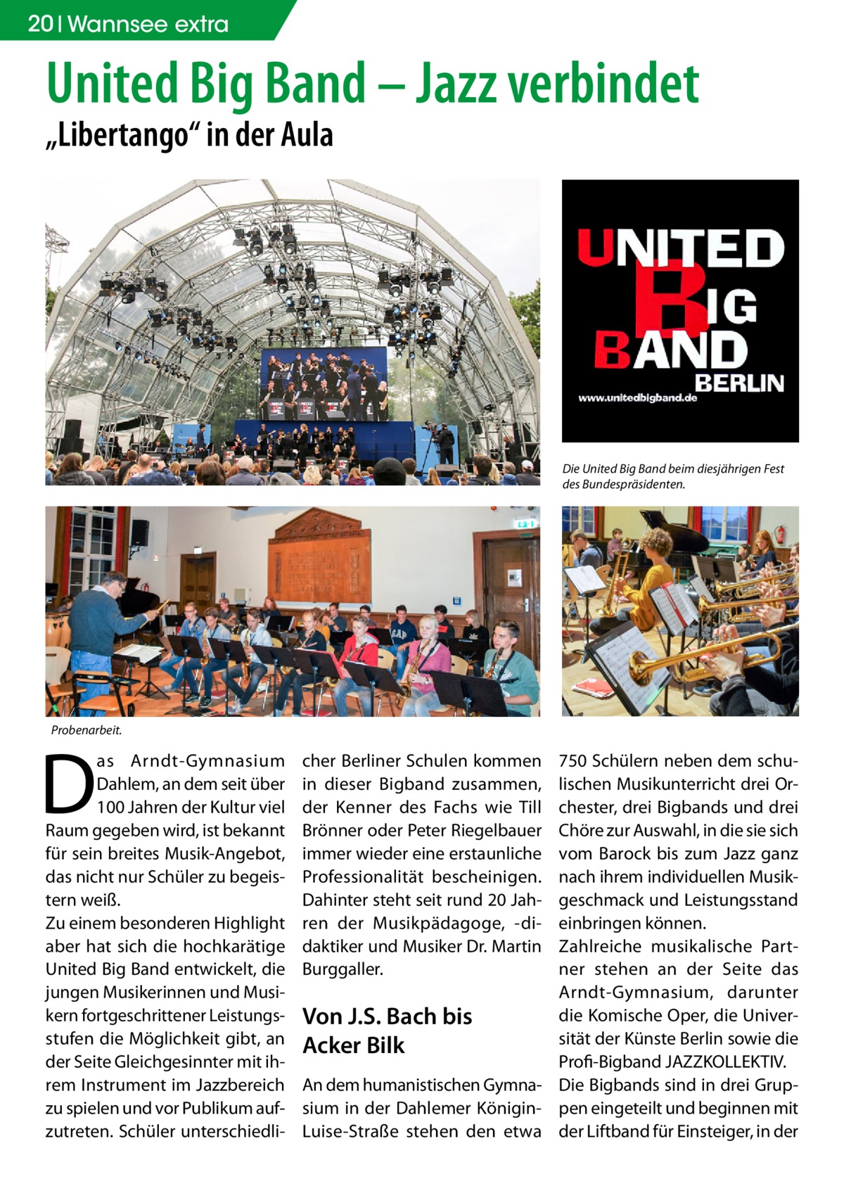 20 Wannsee extra  United Big Band – Jazz verbindet „Libertango“ in der Aula  Die United Big Band beim diesjährigen Fest des Bundespräsidenten.  Probenarbeit.  D  as Arndt-Gymnasium Dahlem, an dem seit über 100 Jahren der Kultur viel Raum gegeben wird, ist bekannt für sein breites Musik-Angebot, das nicht nur Schüler zu begeistern weiß. Zu einem besonderen Highlight aber hat sich die hochkarätige United Big Band entwickelt, die jungen Musikerinnen und Musikern fortgeschrittener Leistungsstufen die Möglichkeit gibt, an der Seite Gleichgesinnter mit ihrem Instrument im Jazzbereich zu spielen und vor Publikum aufzutreten. Schüler unterschiedli cher Berliner Schulen kommen in dieser Bigband zusammen, der Kenner des Fachs wie Till Brönner oder Peter Riegelbauer immer wieder eine erstaunliche Professionalität bescheinigen. Dahinter steht seit rund 20 Jahren der Musikpädagoge, -didaktiker und Musiker Dr. Martin Burggaller.  750 Schülern neben dem schulischen Musikunterricht drei Orchester, drei Bigbands und drei Chöre zur Auswahl, in die sie sich vom Barock bis zum Jazz ganz nach ihrem individuellen Musikgeschmack und Leistungsstand einbringen können. Zahlreiche musikalische Partner stehen an der Seite das Arndt-Gymnasium, darunter die Komische Oper, die UniverVon J.S. Bach bis sität der Künste Berlin sowie die Acker Bilk ­Profi-Bigband JAZZKOLLEKTIV. An dem humanistischen Gymna- Die Bigbands sind in drei Grupsium in der Dahlemer Königin- pen eingeteilt und beginnen mit Luise-Straße stehen den etwa der Liftband für Einsteiger, in der