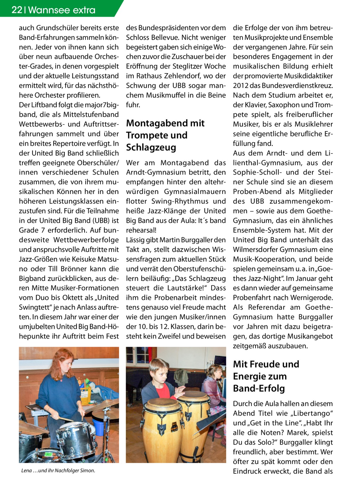 22 Wannsee extra auch Grundschüler bereits erste Band-Erfahrungen sammeln können. Jeder von ihnen kann sich über neun aufbauende Orchester-Grades, in denen vorgespielt und der aktuelle Leistungsstand ermittelt wird, für das nächsthöhere Orchester profilieren. Der Liftband folgt die major7bigband, die als Mittelstufenband Wettbewerbs- und Auftrittserfahrungen sammelt und über ein breites Repertoire verfügt. In der United Big Band schließlich treffen geeignete Oberschüler/ innen verschiedener Schulen zusammen, die von ihrem musikalischen Können her in den höheren Leistungsklassen einzustufen sind. Für die Teilnahme in der United Big Band (UBB) ist Grade 7 erforderlich. Auf bundesweite Wettbewerberfolge und anspruchsvolle Auftritte mit Jazz-Größen wie Keisuke Matsuno oder Till Brönner kann die Bigband zurückblicken, aus deren Mitte Musiker-Formationen vom Duo bis Oktett als „United Swingtett“ je nach Anlass auftreten. In diesem Jahr war einer der umjubelten United Big Band-Höhepunkte ihr Auftritt beim Fest  des Bundespräsidenten vor dem Schloss Bellevue. Nicht weniger begeistert gaben sich einige Wochen zuvor die Zuschauer bei der Eröffnung der Steglitzer Woche im Rathaus Zehlendorf, wo der Schwung der UBB sogar manchem Musikmuffel in die Beine fuhr.  Montagabend mit Trompete und Schlagzeug Wer am Montagabend das Arndt-Gymnasium betritt, den empfangen hinter den altehrwürdigen Gymnasialmauern flotter Swing-Rhythmus und heiße Jazz-Klänge der United Big Band aus der Aula: It´s band rehearsal! Lässig gibt Martin Burggaller den Takt an, stellt dazwischen Wissensfragen zum aktuellen Stück und verrät den Oberstufenschülern beiläufig: „Das Schlagzeug steuert die Lautstärke!“ Dass ihm die Probenarbeit mindestens genauso viel Freude macht wie den jungen Musiker/innen der 10. bis 12. Klassen, darin besteht kein Zweifel und beweisen  die Erfolge der von ihm betreuten Musikprojekte und Ensemble der vergangenen Jahre. Für sein besonderes Engagement in der musikalischen Bildung erhielt der promovierte Musikdidaktiker 2012 das Bundesverdienstkreuz. Nach dem Studium arbeitet er, der Klavier, Saxophon und Trompete spielt, als freiberuflicher Musiker, bis er als Musiklehrer seine eigentliche berufliche Erfüllung fand. Aus dem Arndt- und dem Lilienthal-Gymnasium, aus der Sophie-Scholl- und der Steiner Schule sind sie an diesem Proben-Abend als Mitglieder des UBB zusammengekommen – sowie aus dem GoetheGymnasium, das ein ähnliches Ensemble-System hat. Mit der United Big Band unterhält das Wilmersdorfer Gymnasium eine Musik-Kooperation, und beide spielen gemeinsam u. a. in „Goethes Jazz-Night“. Im Januar geht es dann wieder auf gemeinsame Probenfahrt nach Wernigerode. Als Referendar am GoetheGymnasium hatte Burggaller vor Jahren mit dazu beigetragen, das dortige Musikangebot zeitgemäß auszubauen.  Mit Freude und Energie zum Band-Erfolg  Lena …und ihr Nachfolger Simon.  Durch die Aula hallen an diesem Abend Titel wie „Libertango“ und „Get in the Line“. „Habt Ihr alle die Noten? Marek, spielst Du das Solo?“ Burggaller klingt freundlich, aber bestimmt. Wer öfter zu spät kommt oder den Eindruck erweckt, die Band als