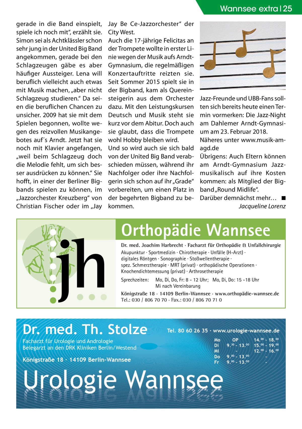 Wannsee Gesundheit extra 25 gerade in die Band einspielt, spiele ich noch mit“, erzählt sie. Simon sei als Achtklässler schon sehr jung in der United Big Band angekommen, gerade bei den Schlagzeugen gäbe es aber häufiger Aussteiger. Lena will beruflich vielleicht auch etwas mit Musik machen, „aber nicht Schlagzeug studieren.“ Da seien die beruflichen Chancen zu unsicher. 2009 hat sie mit dem Spielen begonnen, wollte wegen des reizvollen Musikangebotes auf´s Arndt. Jetzt hat sie noch mit Klavier angefangen, „weil beim Schlagzeug doch die Melodie fehlt, um sich besser ausdrücken zu können.“ Sie hofft, in einer der Berliner Bigbands spielen zu können, im „Jazzorchester Kreuzberg“ von Christian Fischer oder im „Jay  Jay Be Ce-Jazzorchester“ der City West. Auch die 17-jährige Felicitas an der Trompete wollte in erster Linie wegen der Musik aufs ArndtGymnasium, die regelmäßigen Konzertauftritte reizten sie. Seit Sommer 2015 spielt sie in der Bigband, kam als Quereinsteigerin aus dem Orchester dazu. Mit den Leistungskursen Deutsch und Musik steht sie kurz vor dem Abitur. Doch auch sie glaubt, dass die Trompete wohl Hobby bleiben wird. Und so wird auch sie sich bald von der United Big Band verabschieden müssen, während ihr Nachfolger oder ihre Nachfolgerin sich schon auf ihr „Grade“ vorbereiten, um einen Platz in der begehrten Bigband zu bekommen.  Jazz-Freunde und UBB-Fans sollten sich bereits heute einen Termin vormerken: Die Jazz-Night am Dahlemer Arndt-Gymnasium am 23. Februar 2018. Näheres unter www.musik-amagd.de Übrigens: Auch Eltern können am Arndt-Gymnasium Jazzmusikalisch auf ihre Kosten kommen: als Mitglied der Bigband „Round Midlife“. Darüber demnächst mehr…� ◾ � Jacqueline Lorenz  Orthopädie Wannsee Dr. med. Joachim Harbrecht · Facharzt für Orthopädie & Unfallchirurgie Akupunktur · Sportmedizin · Chirotherapie · Unfälle (H-Arzt) · digitales Röntgen · Sonographie · Stoßwellentherapie · spez. Schmerztherapie · MRT (privat) · orthopädische Operationen · Knochendichtemessung (privat) · Arthrosetherapie Sprechzeiten:  Mo, Di, Do, Fr: 8 - 12 Uhr; Mo, Di, Do: 15 -18 Uhr Mi nach Vereinbarung Königstraße 18 · 14109 Berlin-Wannsee · www.orthopädie-wannsee.de Tel.: 030 / 806 70 70 · Fax.: 030 / 806 70 71 0  Dr. med. Th. Stolze Facharzt für Urologie und Andrologie Belegarzt an den DRK Kliniken Berlin/Westend  Königstraße 18 ∙ 14109 Berlin-Wannsee  Tel. 80 60 26 35 ∙ www.urologie-wannsee.de Mo Di Mi Do Fr  Urologie Wannsee  OP 14.00 – 18.00 9.30 – 13.00 15.00 – 19.00 – 12.00 – 16.00 9.00 – 13.00 – 9.00 – 13.00 – –