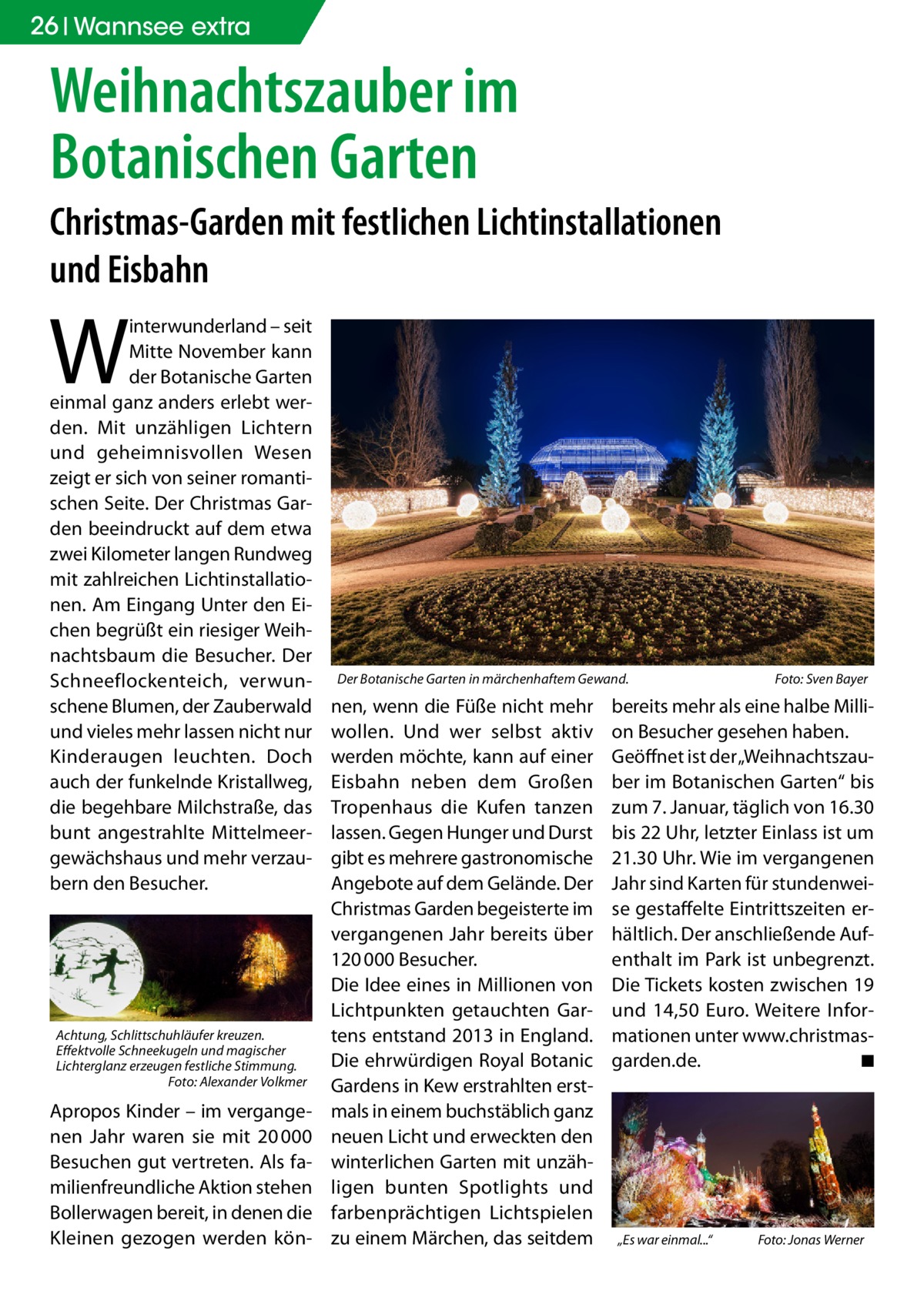 26 Gesundheit Wannsee extra  Weihnachtszauber im Botanischen Garten Christmas-Garden mit festlichen Lichtinstallationen und Eisbahn  W  interwunderland – seit Mitte November kann der Botanische Garten einmal ganz anders erlebt werden. Mit unzähligen Lichtern und geheimnisvollen Wesen zeigt er sich von seiner romantischen Seite. Der Christmas Garden beeindruckt auf dem etwa zwei Kilometer langen Rundweg mit zahlreichen Lichtinstallationen. Am Eingang Unter den Eichen begrüßt ein riesiger Weihnachtsbaum die Besucher. Der Schneeflockenteich, verwunschene Blumen, der Zauberwald und vieles mehr lassen nicht nur Kinderaugen leuchten. Doch auch der funkelnde Kristallweg, die begehbare Milchstraße, das bunt angestrahlte Mittelmeergewächshaus und mehr verzaubern den Besucher.  Achtung, Schlittschuhläufer kreuzen. Effektvolle Schneekugeln und magischer Lichterglanz erzeugen festliche Stimmung. � Foto: Alexander Volkmer  Apropos Kinder – im vergangenen Jahr waren sie mit 20 000 Besuchen gut vertreten. Als familienfreundliche Aktion stehen Bollerwagen bereit, in denen die Kleinen gezogen werden kön Der Botanische Garten in märchenhaftem Gewand. �  nen, wenn die Füße nicht mehr wollen. Und wer selbst aktiv werden möchte, kann auf einer Eisbahn neben dem Großen Tropenhaus die Kufen tanzen lassen. Gegen Hunger und Durst gibt es mehrere gastronomische Angebote auf dem Gelände. Der Christmas Garden begeisterte im vergangenen Jahr bereits über 120 000 Besucher. Die Idee eines in Millionen von Lichtpunkten getauchten Gartens entstand 2013 in England. Die ehrwürdigen Royal Botanic Gardens in Kew erstrahlten erstmals in einem buchstäblich ganz neuen Licht und erweckten den winterlichen Garten mit unzähligen bunten Spotlights und farbenprächtigen Lichtspielen zu einem Märchen, das seitdem  Foto: Sven Bayer  bereits mehr als eine halbe Million Besucher gesehen haben. Geöffnet ist der „Weihnachtszauber im Botanischen Garten“ bis zum 7. Januar, täglich von 16.30 bis 22 Uhr, letzter Einlass ist um 21.30 Uhr. Wie im vergangenen Jahr sind Karten für stundenweise gestaffelte Eintrittszeiten erhältlich. Der anschließende Aufenthalt im Park ist unbegrenzt. Die Tickets kosten zwischen 19 und 14,50  Euro. Weitere Informationen unter www.­christmasgarden.de. � ◾  „Es war einmal...“�  Foto: Jonas Werner