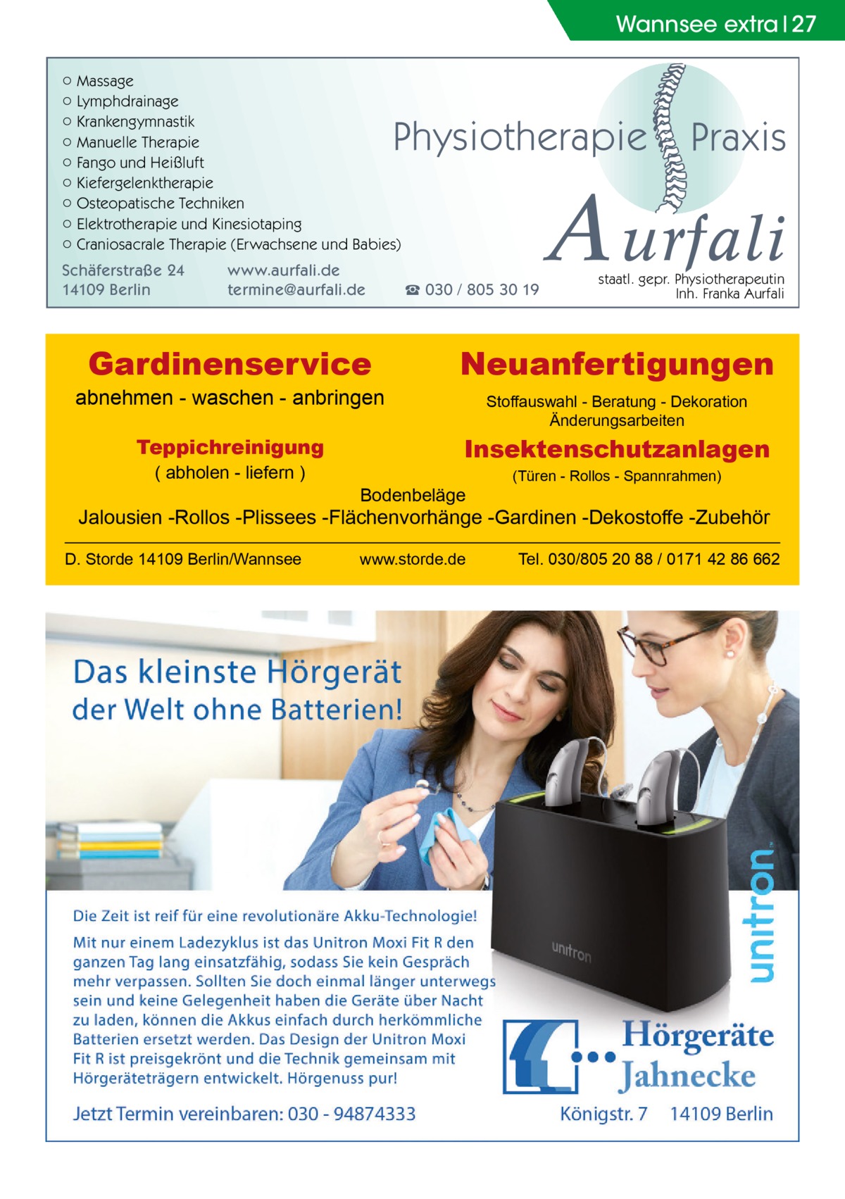 Wannsee Gesundheit extra 27 ○ Massage ○ Lymphdrainage ○ Krankengymnastik ○ Manuelle Therapie ○ Fango und Heißluft ○ Kiefergelenktherapie ○ Osteopatische Techniken ○ Elektrotherapie und Kinesiotaping ○ Craniosacrale Therapie (Erwachsene und Babies)  Physiotherapie  Schäferstraße 24 14109 Berlin  www.aurfali.de termine@aurfali.de  Gardinenservice  abnehmen - waschen - anbringen Teppichreinigung ( abholen - liefern )  ☎ 030 / 805 30 19  Praxis  A urfali staatl. gepr. Physiotherapeutin Inh. Franka Aurfali  Neuanfertigungen Stoffauswahl - Beratung - Dekoration Änderungsarbeiten  Insektenschutzanlagen Bodenbeläge  (Türen - Rollos - Spannrahmen)  Jalousien -Rollos -Plissees -Flächenvorhänge -Gardinen -Dekostoffe -Zubehör D. Storde 14109 Berlin/Wannsee  www.storde.de  Tel. 030/805 20 88 / 0171 42 86 662