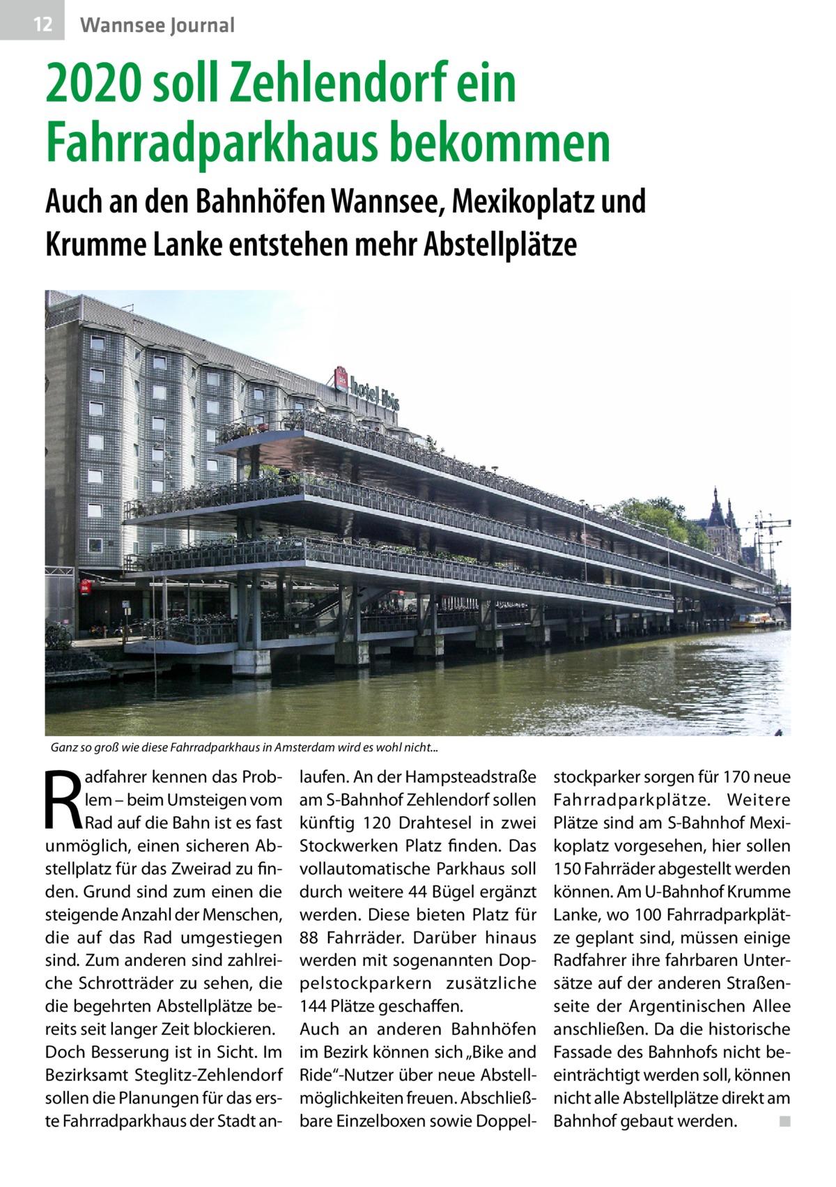 12  Wannsee Journal  2020 soll Zehlendorf ein Fahrradparkhaus bekommen Auch an den Bahnhöfen Wannsee, Mexikoplatz und Krumme Lanke entstehen mehr Abstellplätze  Ganz so groß wie diese Fahrradparkhaus in Amsterdam wird es wohl nicht...  R  adfahrer kennen das Problem – beim Umsteigen vom Rad auf die Bahn ist es fast unmöglich, einen sicheren Abstellplatz für das Zweirad zu finden. Grund sind zum einen die steigende Anzahl der Menschen, die auf das Rad umgestiegen sind. Zum anderen sind zahlreiche Schrotträder zu sehen, die die begehrten Abstellplätze bereits seit langer Zeit blockieren. Doch Besserung ist in Sicht. Im Bezirksamt Steglitz-Zehlendorf sollen die Planungen für das erste Fahrradparkhaus der Stadt an laufen. An der Hampsteadstraße am S-Bahnhof Zehlendorf sollen künftig 120  Drahtesel in zwei Stockwerken Platz finden. Das vollautomatische Parkhaus soll durch weitere 44 Bügel ergänzt werden. Diese bieten Platz für 88  Fahrräder. Darüber hinaus werden mit sogenannten Doppelstockparkern zusätzliche 144 Plätze geschaffen. Auch an anderen Bahnhöfen im Bezirk können sich „Bike and Ride“-Nutzer über neue Abstellmöglichkeiten freuen. Abschließbare Einzelboxen sowie Doppel stockparker sorgen für 170 neue Fahrradparkplätze. Weitere Plätze sind am S-Bahnhof Mexikoplatz vorgesehen, hier sollen 150 Fahrräder abgestellt werden können. Am U-Bahnhof Krumme Lanke, wo 100 Fahrradparkplätze geplant sind, müssen einige Radfahrer ihre fahrbaren Untersätze auf der anderen Straßenseite der Argentinischen Allee anschließen. Da die historische Fassade des Bahnhofs nicht beeinträchtigt werden soll, können nicht alle Abstellplätze direkt am Bahnhof gebaut werden. � ◾