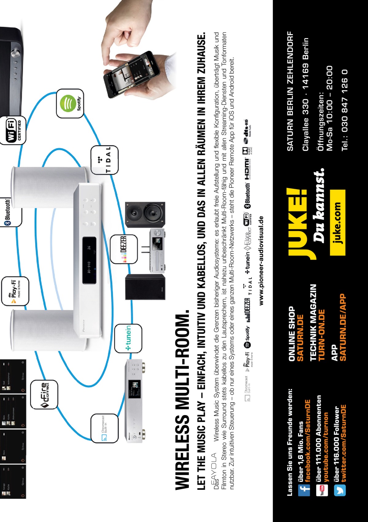 Tel.: 030 847 126 0  Öffnungszeiten: Mo-Sa 10:00 – 20:00  Clayallee 330 ∙ 14169 Berlin  SATURN BERLIN ZEHLENDORF  Das Wireless Music System überwindet die Grenzen bisheriger Audiosysteme: es erlaubt freie Aufstellung und flexible Konfiguration, überträgt Musik und Filmton in Stereo wie Surround stets kabellos zu den Lautsprechern, ist nahezu unbeschränkt Multi-Room-fähig und mit allen Streaming-Diensten und Tonformaten nutzbar. Zur intuitiven Steuerung – ob nur eines Systems oder eines ganzen Multi-Room-Netzwerks – steht die Pioneer Remote App für iOS und Android bereit.