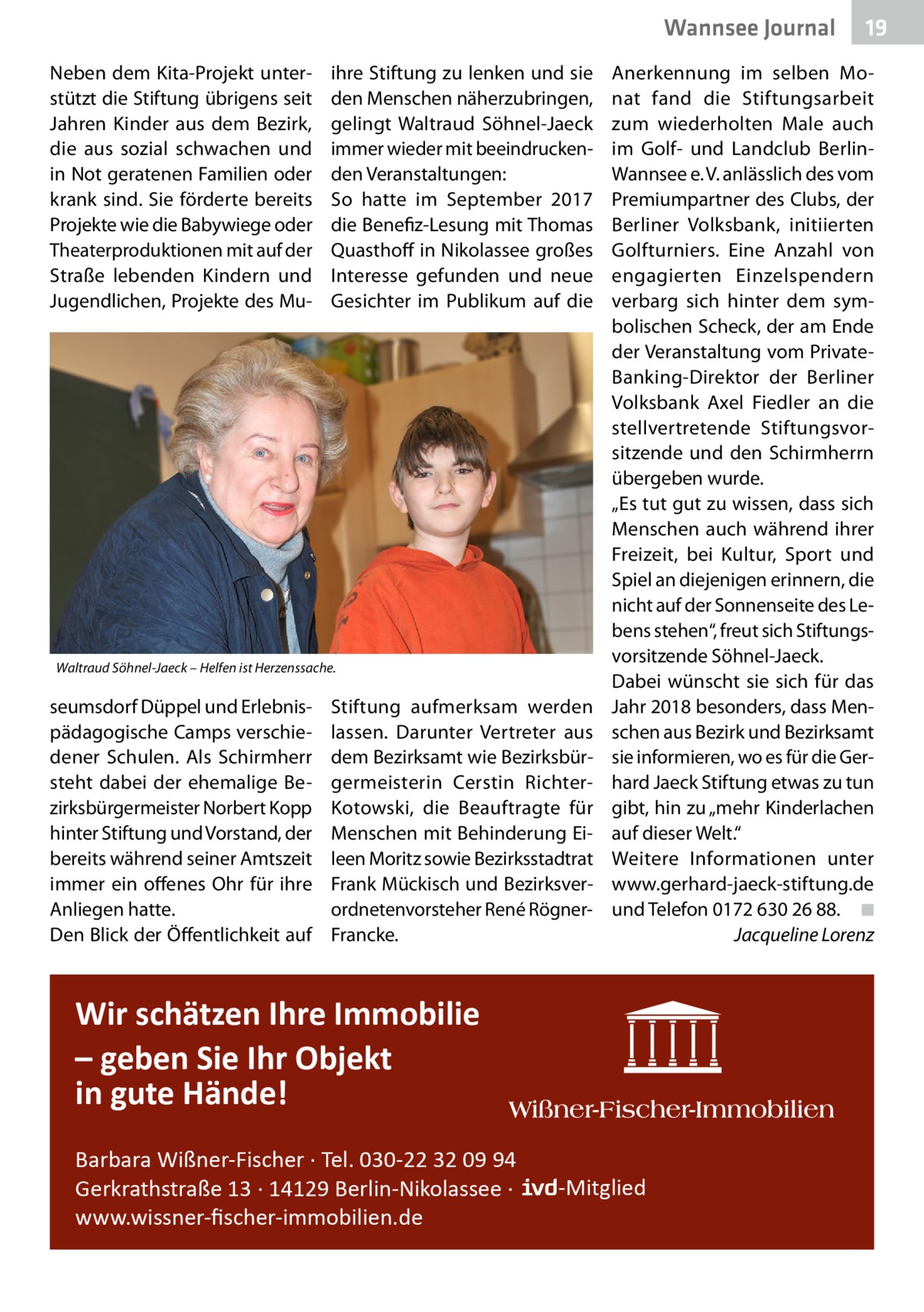 Wannsee Journal Neben dem Kita-Projekt unterstützt die Stiftung übrigens seit Jahren Kinder aus dem Bezirk, die aus sozial schwachen und in Not geratenen Familien oder krank sind. Sie förderte bereits Projekte wie die Babywiege oder Theaterproduktionen mit auf der Straße lebenden Kindern und Jugendlichen, Projekte des Mu ihre Stiftung zu lenken und sie den Menschen näherzubringen, gelingt Waltraud Söhnel-Jaeck immer wieder mit beeindruckenden Veranstaltungen: So hatte im September 2017 die Benefiz-Lesung mit Thomas Quasthoff in Nikolassee großes Interesse gefunden und neue Gesichter im Publikum auf die  Waltraud Söhnel-Jaeck – Helfen ist Herzenssache.  seumsdorf Düppel und Erlebnispädagogische Camps verschiedener Schulen. Als Schirmherr steht dabei der ehemalige Bezirksbürgermeister Norbert Kopp hinter Stiftung und Vorstand, der bereits während seiner Amtszeit immer ein offenes Ohr für ihre Anliegen hatte. Den Blick der Öffentlichkeit auf  Stiftung aufmerksam werden lassen. Darunter Vertreter aus dem Bezirksamt wie Bezirksbürgermeisterin Cerstin RichterKotowski, die Beauftragte für Menschen mit Behinderung Eileen Moritz sowie Bezirksstadtrat Frank Mückisch und Bezirksverordnetenvorsteher René RögnerFrancke.  Anerkennung im selben Monat fand die Stiftungsarbeit zum wiederholten Male auch im Golf- und Landclub BerlinWannsee e. V. anlässlich des vom Premiumpartner des Clubs, der Berliner Volksbank, initiierten Golfturniers. Eine Anzahl von engagierten Einzelspendern verbarg sich hinter dem symbolischen Scheck, der am Ende der Veranstaltung vom PrivateBanking-Direktor der Berliner Volksbank Axel Fiedler an die stellvertretende Stiftungsvorsitzende und den Schirmherrn übergeben wurde. „Es tut gut zu wissen, dass sich Menschen auch während ihrer Freizeit, bei Kultur, Sport und Spiel an diejenigen erinnern, die nicht auf der Sonnenseite des Lebens stehen“, freut sich Stiftungsvorsitzende Söhnel-Jaeck. Dabei wünscht sie sich für das Jahr 2018 besonders, dass Menschen aus Bezirk und Bezirksamt sie informieren, wo es für die Gerhard Jaeck Stiftung etwas zu tun gibt, hin zu „mehr Kinderlachen auf dieser Welt.“ Weitere Informationen unter www.gerhard-jaeck-stiftung.de und Telefon 0172 630 26 88.� ◾ � Jacqueline Lorenz  Wir schätzen Ihre Immobilie – geben Sie Ihr Objekt in gute Hände! Barbara Wißner-Fischer · Tel. 030-22 32 09 94 Gerkrathstraße 13 · 14129 Berlin-Nikolassee · www.wissner-ﬁscher-immobilien.de  19  -Mitglied