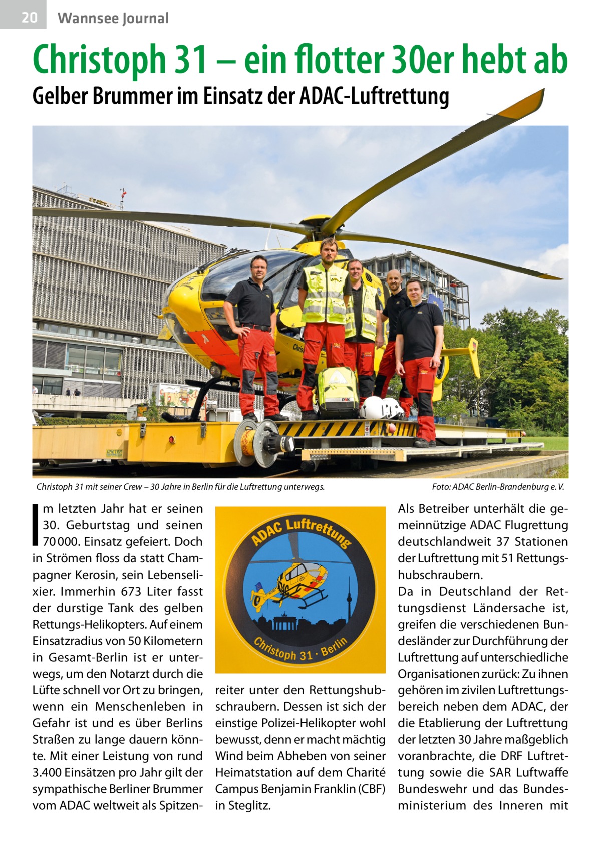 20  Wannsee Journal  Christoph 31 – ein flotter 30er hebt ab Gelber Brummer im Einsatz der ADAC-Luftrettung  Christoph 31 mit seiner Crew – 30 Jahre in Berlin für die Luftrettung unterwegs.  I  m letzten Jahr hat er seinen 30.  Geburtstag und seinen 70 000. Einsatz gefeiert. Doch in Strömen floss da statt Champagner Kerosin, sein Lebenselixier. Immerhin 673  Liter fasst der durstige Tank des gelben Rettungs-Helikopters. Auf einem Einsatzradius von 50 Kilometern in Gesamt-Berlin ist er unterwegs, um den Notarzt durch die Lüfte schnell vor Ort zu bringen, wenn ein Menschenleben in Gefahr ist und es über Berlins Straßen zu lange dauern könnte. Mit einer Leistung von rund 3.400 Einsätzen pro Jahr gilt der sympathische Berliner Brummer vom ADAC weltweit als Spitzen reiter unter den Rettungshubschraubern. Dessen ist sich der einstige Polizei-Helikopter wohl bewusst, denn er macht mächtig Wind beim Abheben von seiner Heimatstation auf dem Charité Campus Benjamin Franklin (CBF) in Steglitz.  Foto: ADAC Berlin-Brandenburg e. V.  Als Betreiber unterhält die gemeinnützige ADAC Flugrettung deutschlandweit 37  Stationen der Luftrettung mit 51 Rettungshubschraubern. Da in Deutschland der Rettungsdienst Ländersache ist, greifen die verschiedenen Bundesländer zur Durchführung der Luftrettung auf unterschiedliche Organisationen zurück: Zu ihnen gehören im zivilen Luftrettungsbereich neben dem ADAC, der die Etablierung der Luftrettung der letzten 30 Jahre maßgeblich voranbrachte, die DRF Luftrettung sowie die SAR Luftwaffe Bundeswehr und das Bundesministerium des Inneren mit