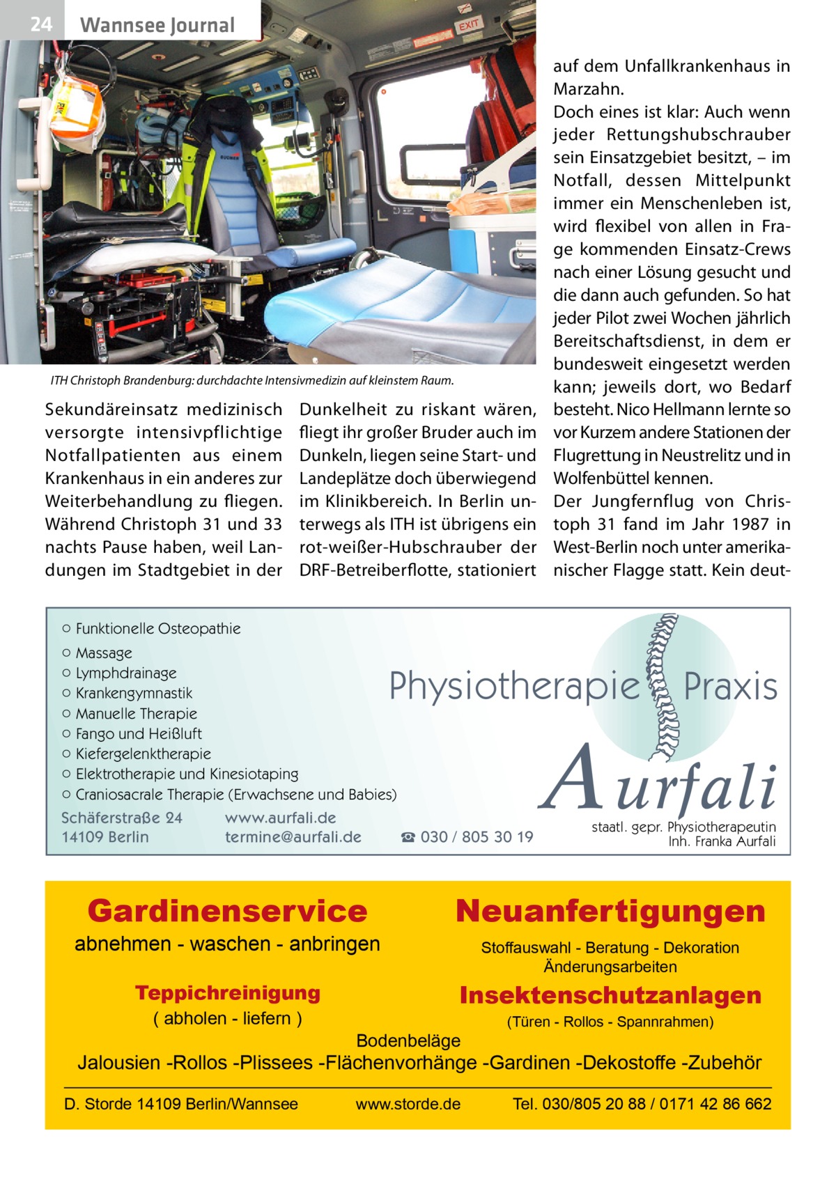 24  Wannsee Journal  ITH Christoph Brandenburg: durchdachte Intensivmedizin auf kleinstem Raum.  Sekundäreinsatz medizinisch versorgte intensiv­p flichtige Notfallpatienten aus einem Krankenhaus in ein anderes zur Weiterbehandlung zu fliegen. Während Christoph 31 und 33 nachts Pause haben, weil Landungen im Stadtgebiet in der  Dunkelheit zu riskant wären, fliegt ihr großer Bruder auch im Dunkeln, liegen seine Start- und Landeplätze doch überwiegend im Klinikbereich. In Berlin unterwegs als ITH ist übrigens ein rot-weißer-Hubschrauber der DRF-Betreiberflotte, stationiert  auf dem Unfallkrankenhaus in Marzahn. Doch eines ist klar: Auch wenn jeder Rettungshubschrauber sein Einsatzgebiet besitzt, – im Notfall, dessen Mittelpunkt immer ein Menschenleben ist, wird flexibel von allen in Frage kommenden Einsatz-Crews nach einer Lösung gesucht und die dann auch gefunden. So hat jeder Pilot zwei Wochen jährlich Bereitschaftsdienst, in dem er bundesweit eingesetzt werden kann; jeweils dort, wo Bedarf besteht. Nico Hellmann lernte so vor Kurzem andere Stationen der Flugrettung in Neustrelitz und in Wolfenbüttel kennen. Der Jungfernflug von Christoph  31 fand im Jahr 1987 in West-Berlin noch unter amerikanischer Flagge statt. Kein deut ○ Funktionelle Osteopathie ○ Massage ○ Lymphdrainage ○ Krankengymnastik ○ Manuelle Therapie ○ Fango und Heißluft ○ Kiefergelenktherapie ○ Elektrotherapie und Kinesiotaping ○ Craniosacrale Therapie (Erwachsene und Babies)  Physiotherapie  Schäferstraße 24 14109 Berlin  www.aurfali.de termine@aurfali.de  Gardinenservice  abnehmen - waschen - anbringen Teppichreinigung ( abholen - liefern )  ☎ 030 / 805 30 19  Praxis  A urfali staatl. gepr. Physiotherapeutin Inh. Franka Aurfali  Neuanfertigungen Stoffauswahl - Beratung - Dekoration Änderungsarbeiten  Insektenschutzanlagen Bodenbeläge  (Türen - Rollos - Spannrahmen)  Jalousien -Rollos -Plissees -Flächenvorhänge -Gardinen -Dekostoffe -Zubehör D. Storde 14109 Berlin/Wannsee  www.storde.de  Tel. 030/805 20 88 / 0171 42 86 662