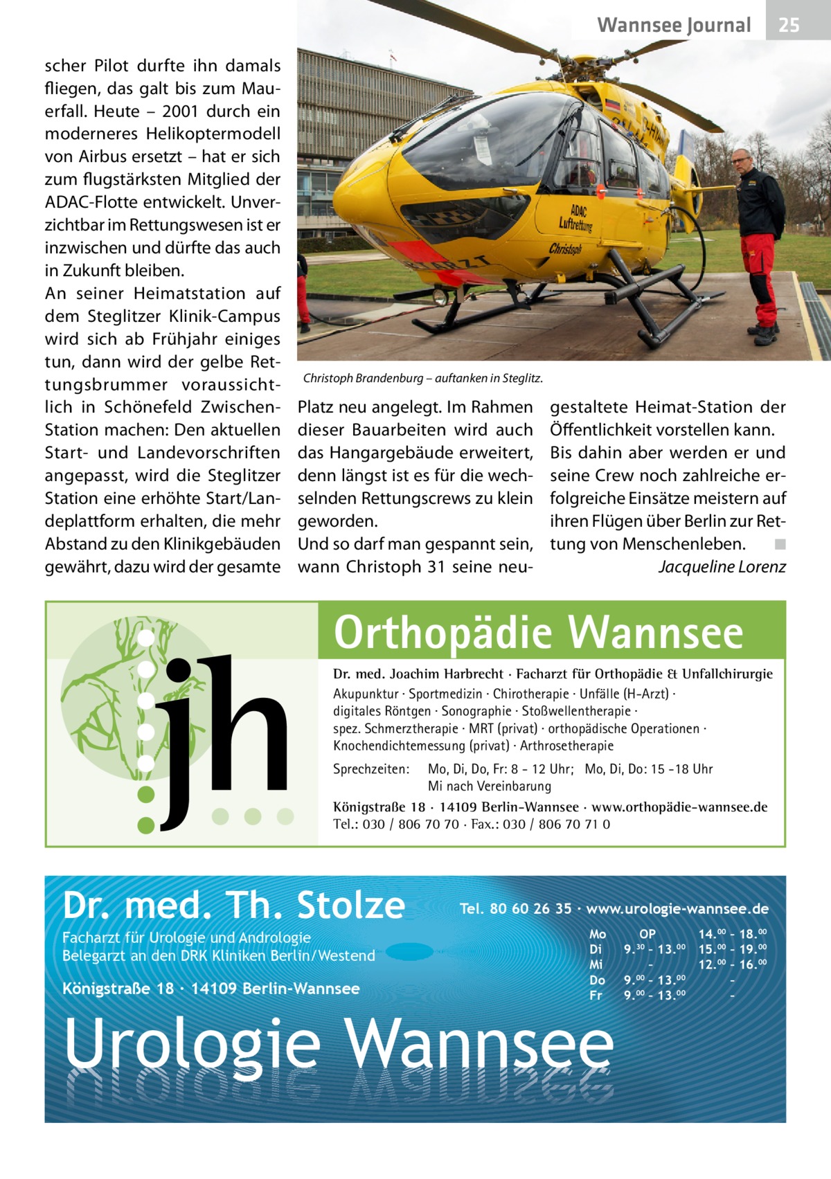 Wannsee Journal scher Pilot durfte ihn damals fliegen, das galt bis zum Mauerfall. Heute – 2001 durch ein moderneres Helikoptermodell von Airbus ersetzt – hat er sich zum flugstärksten Mitglied der ADAC-Flotte entwickelt. Unverzichtbar im Rettungswesen ist er inzwischen und dürfte das auch in Zukunft bleiben. An seiner Heimatstation auf dem Steglitzer Klinik-Campus wird sich ab Frühjahr einiges tun, dann wird der gelbe Rettungsbrummer voraussichtlich in Schönefeld ZwischenStation machen: Den aktuellen Start- und Landevorschriften angepasst, wird die Steglitzer Station eine erhöhte Start/Landeplattform erhalten, die mehr Abstand zu den Klinikgebäuden gewährt, dazu wird der gesamte  25  Christoph Brandenburg – auftanken in Steglitz.  Platz neu angelegt. Im Rahmen dieser Bauarbeiten wird auch das Hangargebäude erweitert, denn längst ist es für die wechselnden Rettungscrews zu klein geworden. Und so darf man gespannt sein, wann Christoph  31 seine neu gestaltete Heimat-Station der Öffentlichkeit vorstellen kann. Bis dahin aber werden er und seine Crew noch zahlreiche erfolgreiche Einsätze meistern auf ihren Flügen über Berlin zur Rettung von Menschenleben.� ◾ � Jacqueline Lorenz  Orthopädie Wannsee Dr. med. Joachim Harbrecht · Facharzt für Orthopädie & Unfallchirurgie Akupunktur · Sportmedizin · Chirotherapie · Unfälle (H-Arzt) · digitales Röntgen · Sonographie · Stoßwellentherapie · spez. Schmerztherapie · MRT (privat) · orthopädische Operationen · Knochendichtemessung (privat) · Arthrosetherapie Sprechzeiten:  Mo, Di, Do, Fr: 8 - 12 Uhr; Mo, Di, Do: 15 -18 Uhr Mi nach Vereinbarung Königstraße 18 · 14109 Berlin-Wannsee · www.orthopädie-wannsee.de Tel.: 030 / 806 70 70 · Fax.: 030 / 806 70 71 0  Dr. med. Th. Stolze Facharzt für Urologie und Andrologie Belegarzt an den DRK Kliniken Berlin/Westend  Königstraße 18 ∙ 14109 Berlin-Wannsee  Tel. 80 60 26 35 ∙ www.urologie-wannsee.de Mo Di Mi Do Fr  Urologie Wannsee  OP 14.00 – 18.00 9.30 – 13.00 15.00 – 19.00 – 12.00 – 16.00 9.00 – 13.00 – 9.00 – 13.00 – –