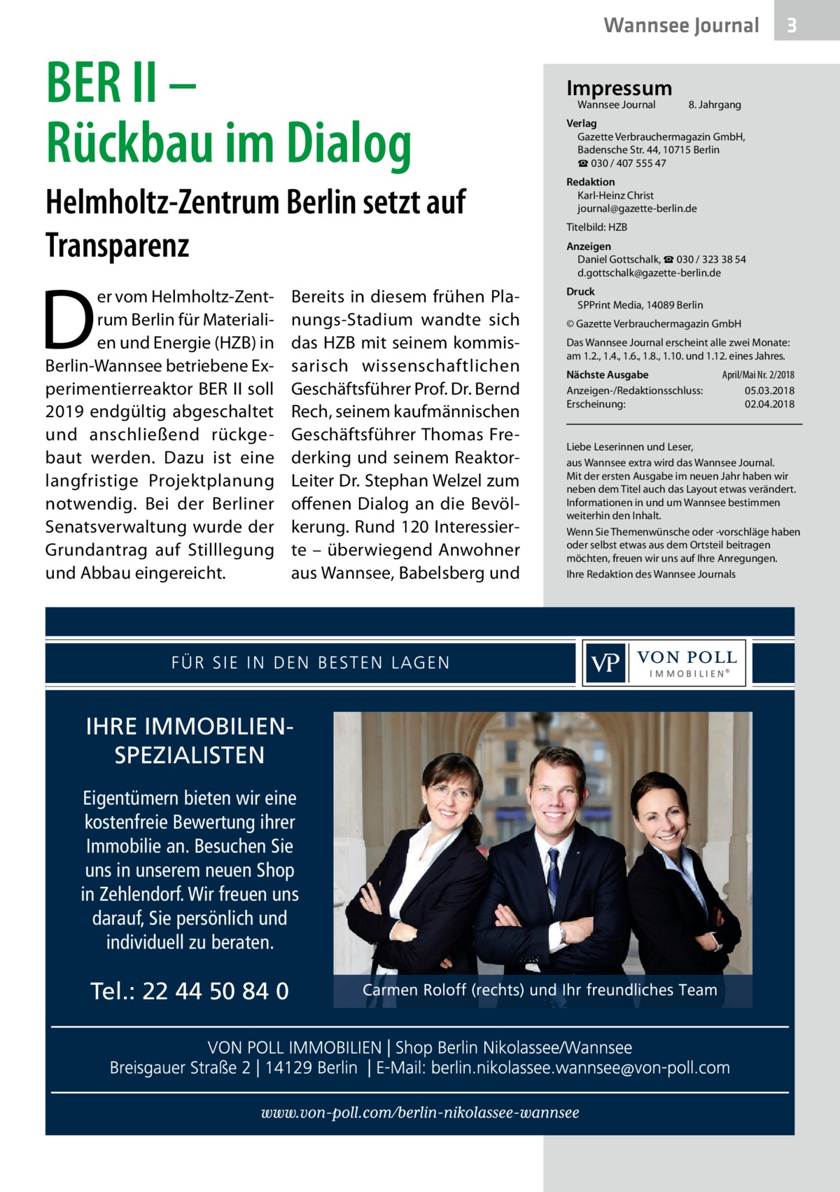 Wannsee Journal  BER II – Rückbau im Dialog Helmholtz-Zentrum Berlin setzt auf Transparenz  D  er vom Helmholtz-Zentrum Berlin für Materialien und Energie (HZB) in Berlin-Wannsee betriebene Experimentierreaktor BER II soll 2019 endgültig abgeschaltet und anschließend rückgebaut werden. Dazu ist eine langfristige Projektplanung notwendig. Bei der Berliner Senatsverwaltung wurde der Grundantrag auf Stilllegung und Abbau eingereicht.  Bereits in diesem frühen Planungs-Stadium wandte sich das HZB mit seinem kommissarisch wissenschaftlichen Geschäftsführer Prof. Dr. Bernd Rech, seinem kaufmännischen Geschäftsführer Thomas Frederking und seinem ReaktorLeiter Dr. Stephan Welzel zum offenen Dialog an die Bevölkerung. Rund 120 Interessierte – überwiegend Anwohner aus Wannsee, Babelsberg und  IHRE IMMOBILIENSPEZIALISTEN Eigentümern bieten wir eine kostenfreie Bewertung ihrer Immobilie an. Besuchen Sie uns in unserem neuen Shop in Zehlendorf. Wir freuen uns darauf, Sie persönlich und individuell zu beraten.  Tel.: 22 44 50 84 0  Impressum Wannsee Journal	  3  8. Jahrgang  Verlag Gazette Verbrauchermagazin GmbH, Badensche Str. 44, 10715 Berlin ☎ 030 / 407 555 47 Redaktion Karl-Heinz Christ journal@gazette-berlin.de Titelbild: HZB Anzeigen Daniel Gottschalk, ☎ 030 / 323 38 54 d.gottschalk@gazette-berlin.de Druck SPPrint Media, 14089 Berlin © Gazette Verbrauchermagazin GmbH Das Wannsee Journal erscheint alle zwei Monate: am 1.2., 1.4., 1.6., 1.8., 1.10. und 1.12. eines Jahres. Nächste Ausgabe 	 April/Mai Nr. 2/2018 Anzeigen-/Redaktionsschluss:	05.03.2018 Erscheinung:	02.04.2018  Liebe Leserinnen und Leser, aus Wannsee extra wird das Wannsee Journal. Mit der ersten Ausgabe im neuen Jahr haben wir neben dem Titel auch das Layout etwas verändert. Informationen in und um Wannsee bestimmen weiterhin den Inhalt. Wenn Sie Themenwünsche oder -vorschläge haben oder selbst etwas aus dem Ortsteil beitragen möchten, freuen wir uns auf Ihre Anregungen. Ihre Redaktion des Wannsee Journals