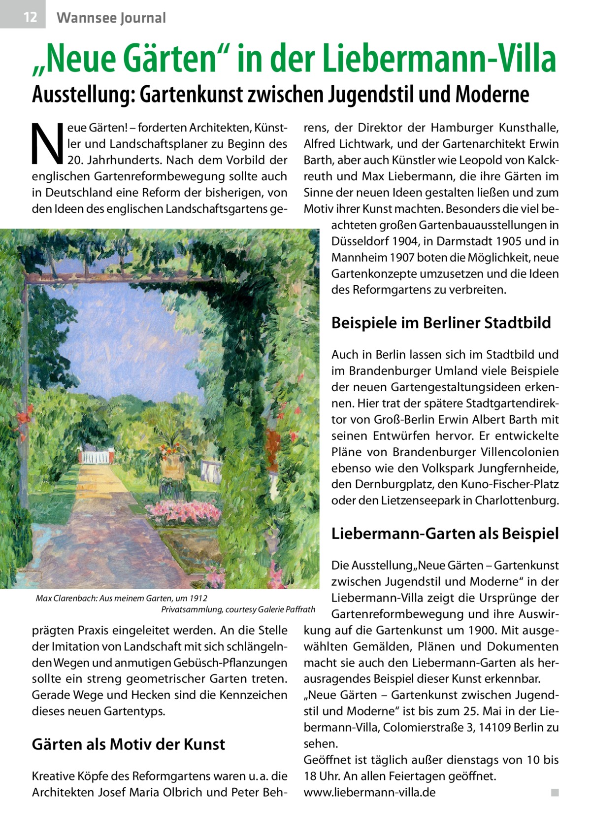 12  Wannsee Journal  „Neue Gärten“ in der Liebermann-Villa Ausstellung: Gartenkunst zwischen Jugendstil und Moderne  N  eue Gärten! – forderten Architekten, Künstler und Landschaftsplaner zu Beginn des 20.  Jahrhunderts. Nach dem Vorbild der englischen Gartenreformbewegung sollte auch in Deutschland eine Reform der bisherigen, von den Ideen des englischen Landschaftsgartens ge rens, der Direktor der Hamburger Kunsthalle, Alfred Lichtwark, und der Gartenarchitekt Erwin Barth, aber auch Künstler wie Leopold von Kalckreuth und Max Liebermann, die ihre Gärten im Sinne der neuen Ideen gestalten ließen und zum Motiv ihrer Kunst machten. Besonders die viel beachteten großen Gartenbauausstellungen in Düsseldorf 1904, in Darmstadt 1905 und in Mannheim 1907 boten die Möglichkeit, neue Gartenkonzepte umzusetzen und die Ideen des Reformgartens zu verbreiten.  Beispiele im Berliner Stadtbild Auch in Berlin lassen sich im Stadtbild und im Brandenburger Umland viele Beispiele der neuen Gartengestaltungsideen erkennen. Hier trat der spätere Stadtgartendirektor von Groß-Berlin Erwin Albert Barth mit seinen Entwürfen hervor. Er entwickelte Pläne von Brandenburger Villencolonien ebenso wie den Volkspark Jungfernheide, den Dernburgplatz, den Kuno-Fischer-Platz oder den Lietzenseepark in Charlottenburg.  Liebermann-Garten als Beispiel Die Ausstellung „Neue Gärten – Gartenkunst zwischen Jugendstil und Moderne“ in der Max Clarenbach: Aus meinem Garten, um 1912 Liebermann-Villa zeigt die Ursprünge der � Privatsammlung, courtesy Galerie Paffrath Gartenreformbewegung und ihre Auswirprägten Praxis eingeleitet werden. An die Stelle kung auf die Gartenkunst um 1900. Mit ausgeder Imitation von Landschaft mit sich schlängeln- wählten Gemälden, Plänen und Dokumenten den Wegen und anmutigen Gebüsch-Pflanzungen macht sie auch den Liebermann-Garten als hersollte ein streng geometrischer Garten treten. ausragendes Beispiel dieser Kunst erkennbar. Gerade Wege und Hecken sind die Kennzeichen „Neue Gärten – Gartenkunst zwischen Jugendstil und Moderne“ ist bis zum 25. Mai in der Liedieses neuen Gartentyps. bermann-Villa, Colomierstraße 3, 14109 Berlin zu sehen. Gärten als Motiv der Kunst Geöffnet ist täglich außer dienstags von 10 bis Kreative Köpfe des Reformgartens waren u. a. die 18 Uhr. An allen Feiertagen geöffnet. Architekten Josef Maria Olbrich und Peter Beh- www.liebermann-villa.de� ◾