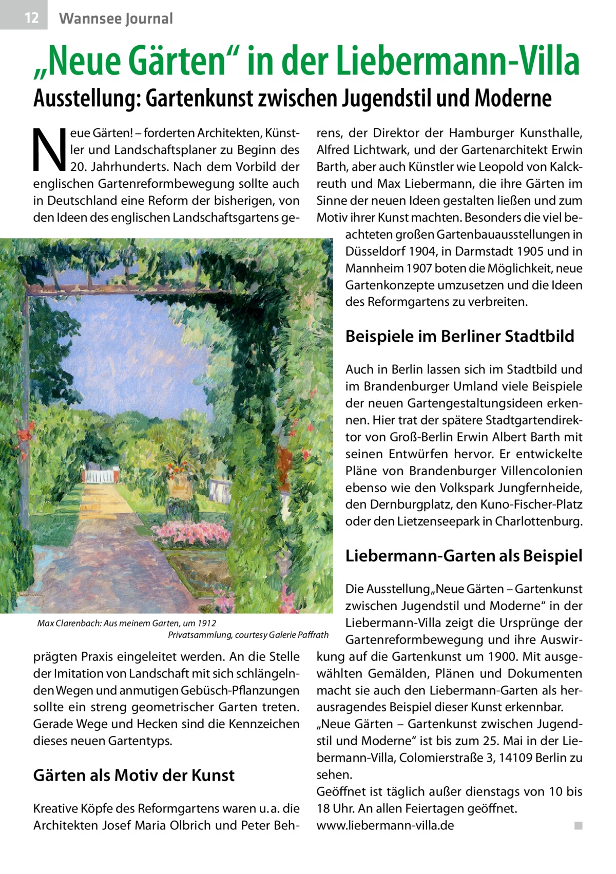 12  Wannsee Journal  „Neue Gärten“ in der Liebermann-Villa Ausstellung: Gartenkunst zwischen Jugendstil und Moderne  N  eue Gärten! – forderten Architekten, Künstler und Landschaftsplaner zu Beginn des 20.  Jahrhunderts. Nach dem Vorbild der englischen Gartenreformbewegung sollte auch in Deutschland eine Reform der bisherigen, von den Ideen des englischen Landschaftsgartens ge rens, der Direktor der Hamburger Kunsthalle, Alfred Lichtwark, und der Gartenarchitekt Erwin Barth, aber auch Künstler wie Leopold von Kalckreuth und Max Liebermann, die ihre Gärten im Sinne der neuen Ideen gestalten ließen und zum Motiv ihrer Kunst machten. Besonders die viel beachteten großen Gartenbauausstellungen in Düsseldorf 1904, in Darmstadt 1905 und in Mannheim 1907 boten die Möglichkeit, neue Gartenkonzepte umzusetzen und die Ideen des Reformgartens zu verbreiten.  Beispiele im Berliner Stadtbild Auch in Berlin lassen sich im Stadtbild und im Brandenburger Umland viele Beispiele der neuen Gartengestaltungsideen erkennen. Hier trat der spätere Stadtgartendirektor von Groß-Berlin Erwin Albert Barth mit seinen Entwürfen hervor. Er entwickelte Pläne von Brandenburger Villencolonien ebenso wie den Volkspark Jungfernheide, den Dernburgplatz, den Kuno-Fischer-Platz oder den Lietzenseepark in Charlottenburg.  Liebermann-Garten als Beispiel Die Ausstellung „Neue Gärten – Gartenkunst zwischen Jugendstil und Moderne“ in der Max Clarenbach: Aus meinem Garten, um 1912 Liebermann-Villa zeigt die Ursprünge der � Privatsammlung, courtesy Galerie Paffrath Gartenreformbewegung und ihre Auswirprägten Praxis eingeleitet werden. An die Stelle kung auf die Gartenkunst um 1900. Mit ausgeder Imitation von Landschaft mit sich schlängeln- wählten Gemälden, Plänen und Dokumenten den Wegen und anmutigen Gebüsch-Pflanzungen macht sie auch den Liebermann-Garten als hersollte ein streng geometrischer Garten treten. ausragendes Beispiel dieser Kunst erkennbar. Gerade Wege und Hecken sind die Kennzeichen „Neue Gärten – Gartenkunst zwischen Jugendstil und Moderne“ ist bis zum 25. Mai in der Liedieses neuen Gartentyps. bermann-Villa, Colomierstraße 3, 14109 Berlin zu sehen. Gärten als Motiv der Kunst Geöffnet ist täglich außer dienstags von 10 bis Kreative Köpfe des Reformgartens waren u. a. die 18 Uhr. An allen Feiertagen geöffnet. Architekten Josef Maria Olbrich und Peter Beh- www.liebermann-villa.de� ◾