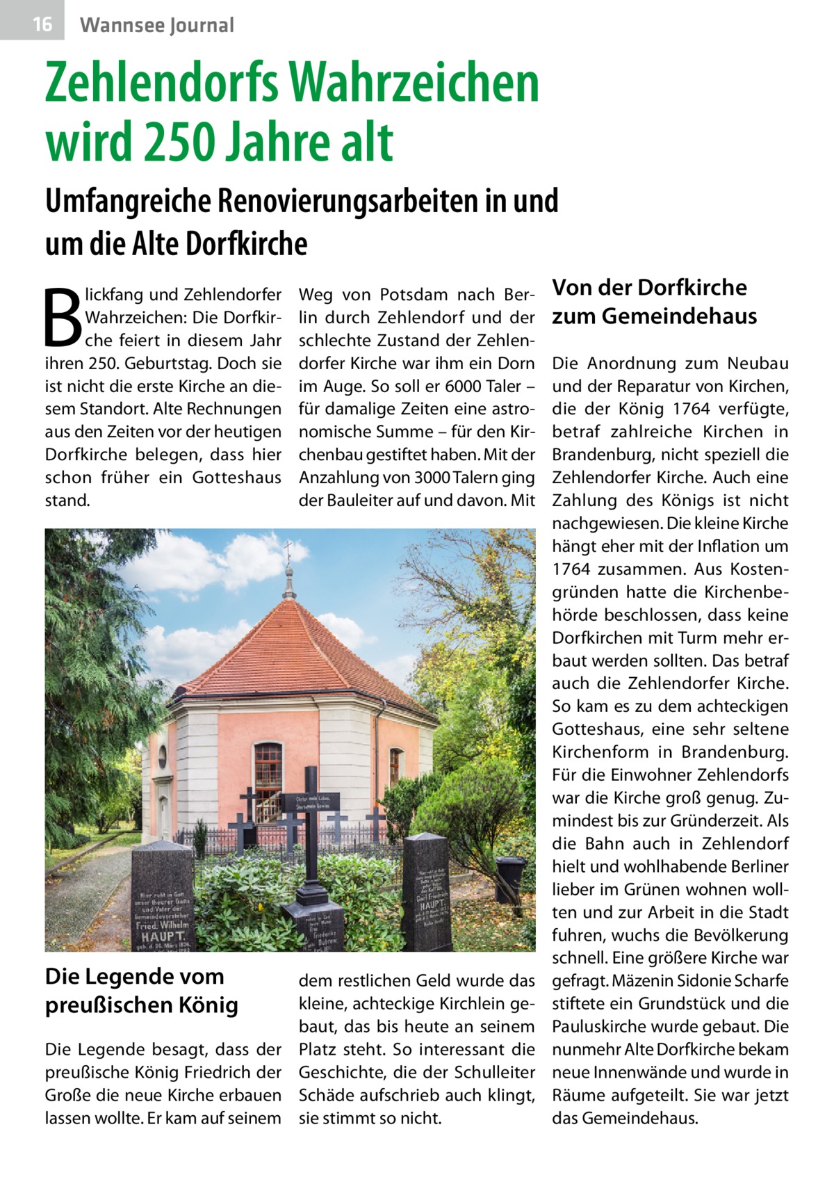 16  Wannsee Journal  Zehlendorfs Wahrzeichen wird 250 Jahre alt Umfangreiche Renovierungsarbeiten in und um die Alte Dorfkirche  B  lickfang und Zehlendorfer Wahrzeichen: Die Dorfkirche feiert in diesem Jahr ihren 250. Geburtstag. Doch sie ist nicht die erste Kirche an diesem Standort. Alte Rechnungen aus den Zeiten vor der heutigen Dorfkirche belegen, dass hier schon früher ein Gottes­haus stand.  Weg von Potsdam nach Berlin durch Zehlendorf und der schlechte Zustand der Zehlendorfer Kirche war ihm ein Dorn im Auge. So soll er 6000 Taler – für damalige Zeiten eine astronomische Summe – für den Kirchenbau gestiftet haben. Mit der Anzahlung von 3000 Talern ging der Bauleiter auf und davon. Mit  Die Legende vom preußischen König  dem restlichen Geld wurde das kleine, achteckige Kirchlein gebaut, das bis heute an seinem Platz steht. So interessant die Geschichte, die der Schulleiter Schäde aufschrieb auch klingt, sie stimmt so nicht.  Die Legende besagt, dass der preußische König Friedrich der Große die neue Kirche erbauen lassen wollte. Er kam auf seinem  Von der Dorfkirche zum Gemeindehaus Die Anordnung zum Neubau und der Reparatur von Kirchen, die der König 1764 verfügte, betraf zahlreiche Kirchen in Brandenburg, nicht speziell die Zehlendorfer Kirche. Auch eine Zahlung des Königs ist nicht nachgewiesen. Die kleine Kirche hängt eher mit der Inflation um 1764 zusammen. Aus Kostengründen hatte die Kirchenbehörde beschlossen, dass keine Dorfkirchen mit Turm mehr erbaut werden sollten. Das betraf auch die Zehlendorfer Kirche. So kam es zu dem achteckigen Gotteshaus, eine sehr seltene Kirchenform in Brandenburg. Für die Einwohner Zehlendorfs war die Kirche groß genug. Zumindest bis zur Gründerzeit. Als die Bahn auch in Zehlendorf hielt und wohlhabende Berliner lieber im Grünen wohnen wollten und zur Arbeit in die Stadt fuhren, wuchs die Bevölkerung schnell. Eine größere Kirche war gefragt. Mäzenin Sidonie Scharfe stiftete ein Grundstück und die Pauluskirche wurde gebaut. Die nunmehr Alte Dorfkirche bekam neue Innenwände und wurde in Räume aufgeteilt. Sie war jetzt das Gemeindehaus.