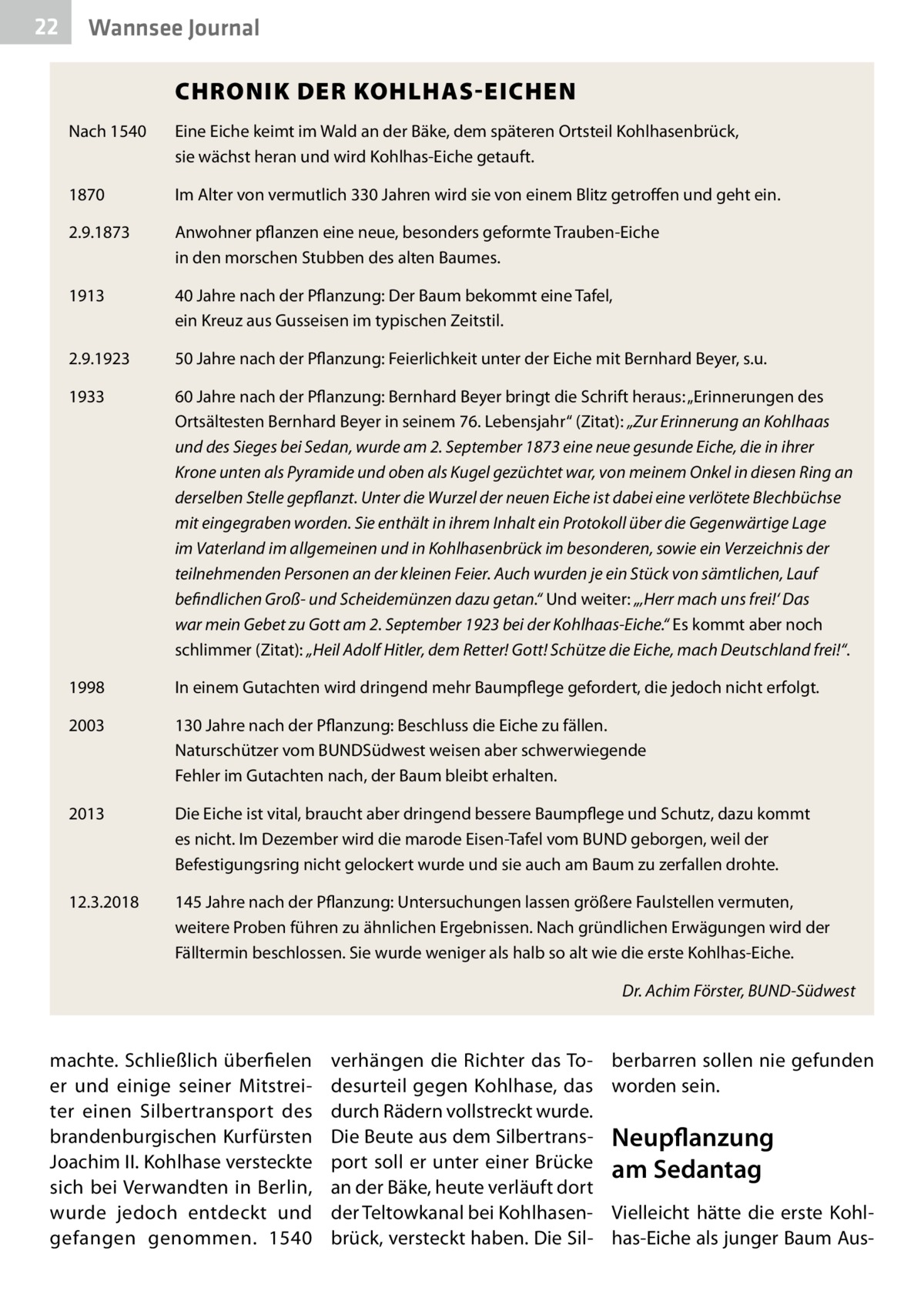 22  Wannsee Journal 	  CHRONIK DER KOHLHAS-EICHEN  Nach 1540	  Eine Eiche keimt im Wald an der Bäke, dem späteren Ortsteil Kohlhasenbrück, sie wächst heran und wird Kohlhas-Eiche getauft.  1870	  Im Alter von vermutlich 330 Jahren wird sie von einem Blitz getroffen und geht ein.  2.9.1873	  Anwohner pflanzen eine neue, besonders geformte Trauben-Eiche in den morschen Stubben des alten Baumes.  1913	  40 Jahre nach der Pflanzung: Der Baum bekommt eine Tafel, ein Kreuz aus Gusseisen im typischen Zeitstil.  2.9.1923	  50 Jahre nach der Pflanzung: Feierlichkeit unter der Eiche mit Bernhard Beyer, s.u.  1933	  60 Jahre nach der Pflanzung: Bernhard Beyer bringt die Schrift heraus: „Erinnerungen des Ortsältesten Bernhard Beyer in seinem 76. Lebensjahr“ (Zitat): „Zur Erinnerung an K ­ ohlhaas und des Sieges bei Sedan, wurde am 2. September 1873 eine neue gesunde Eiche, die in ihrer Krone unten als Pyramide und oben als Kugel gezüchtet war, von meinem Onkel in diesen Ring an derselben Stelle gepflanzt. Unter die Wurzel der neuen Eiche ist dabei eine verlötete Blechbüchse mit eingegraben worden. Sie enthält in ihrem Inhalt ein Protokoll über die Gegenwärtige Lage im Vaterland im allgemeinen und in Kohlhasenbrück im besonderen, sowie ein Verzeichnis der teilnehmenden Personen an der kleinen Feier. Auch wurden je ein Stück von sämtlichen, Lauf befindlichen Groß- und Scheidemünzen dazu getan.“ Und weiter: „‚Herr mach uns frei!‘ Das war mein Gebet zu Gott am 2. September 1923 bei der Kohlhaas-Eiche.“ Es kommt aber noch schlimmer (Zitat): „Heil Adolf Hitler, dem Retter! Gott! Schütze die Eiche, mach Deutschland frei!“.  1998	  In einem Gutachten wird dringend mehr Baumpflege gefordert, die jedoch nicht erfolgt.  2003	  130 Jahre nach der Pflanzung: Beschluss die Eiche zu fällen. Naturschützer vom ­BUNDSüdwest weisen aber schwerwiegende Fehler im Gutachten nach, der Baum bleibt erhalten.  2013	  Die Eiche ist vital, braucht aber dringend bessere Baumpflege und Schutz, dazu kommt es nicht. Im Dezember wird die marode Eisen-Tafel vom BUND geborgen, weil der ­Befestigungsring nicht gelockert wurde und sie auch am Baum zu zerfallen drohte.  12.3.2018	  145 Jahre nach der Pflanzung: Untersuchungen lassen größere Faulstellen vermuten, weitere Proben führen zu ähnlichen Ergebnissen. Nach gründlichen Erwägungen wird der Fälltermin beschlossen. Sie wurde weniger als halb so alt wie die erste Kohlhas-Eiche.  �  machte. Schließlich überfielen er und einige seiner Mitstreiter einen Silbertransport des brandenburgischen Kurfürsten Joachim II. Kohlhase versteckte sich bei Verwandten in Berlin, wurde jedoch entdeckt und gefangen genommen. 1540  Dr. Achim Förster, BUND-Südwest  verhängen die Richter das Todesurteil gegen Kohlhase, das durch Rädern vollstreckt wurde. Die Beute aus dem Silbertransport soll er unter einer Brücke an der Bäke, heute verläuft dort der Teltowkanal bei Kohlhasenbrück, versteckt haben. Die Sil berbarren sollen nie gefunden worden sein.  Neupflanzung am Sedantag Vielleicht hätte die erste Kohlhas-Eiche als junger Baum Au