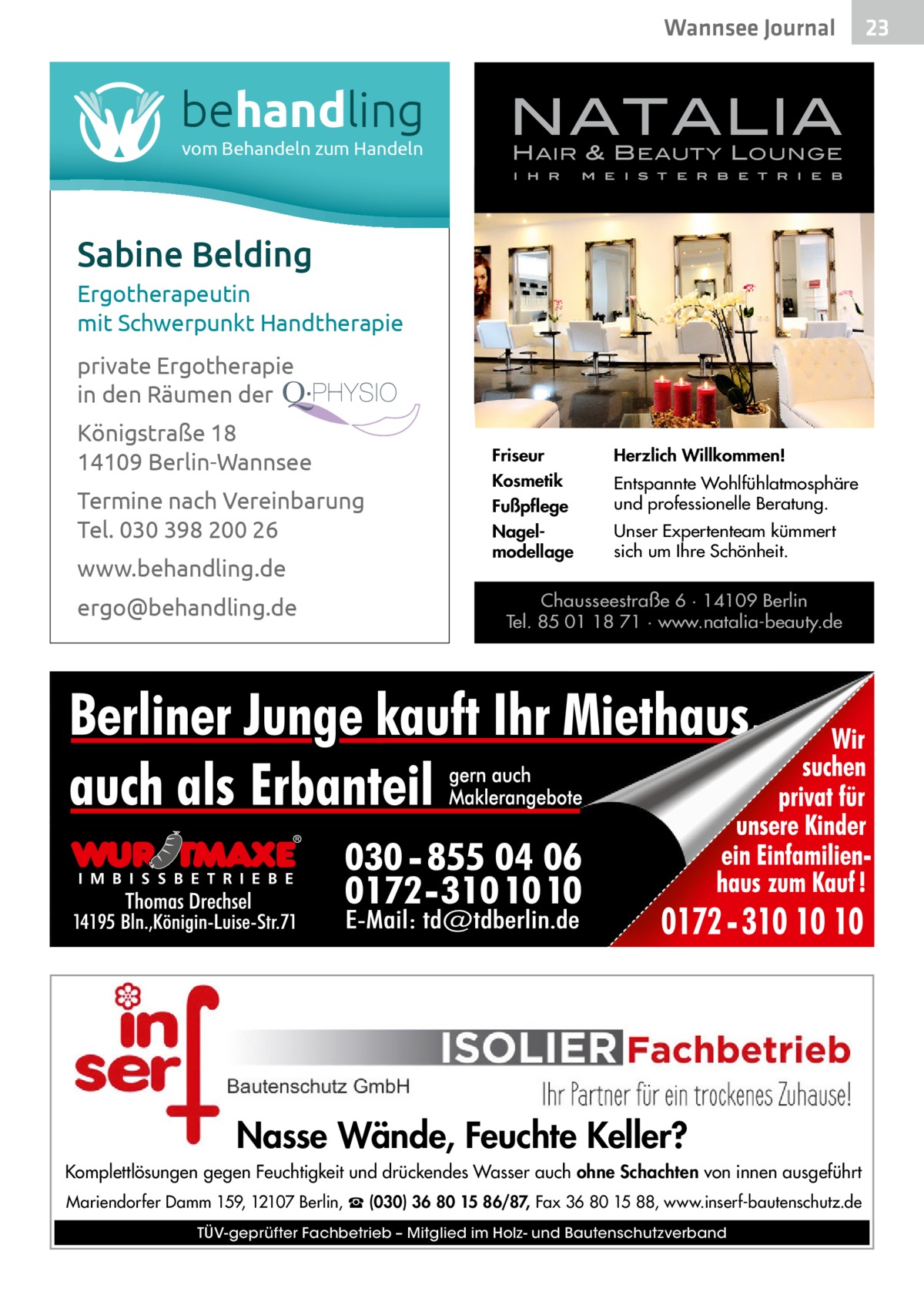 Wannsee Journal  behandling vom Behandeln zum Handeln  NATALIA H AIR & B EAUTY L OUNGE I H R  M E I S T E R B E T R I E B  Sabine Belding Ergotherapeutin mit Schwerpunkt Handtherapie private Ergotherapie in den Räumen der Königstraße 18 14109 Berlin-Wannsee Termine nach Vereinbarung Tel. 030 398 200 26 www.behandling.de ergo@behandling.de  Friseur  Herzlich Willkommen!  Kosmetik Fußpflege  Entspannte Wohlfühlatmosphäre und professionelle Beratung.  Nagelmodellage  Unser Expertenteam kümmert sich um Ihre Schönheit.  Chausseestraße 6 · 14109 Berlin Tel. 85 01 18 71 · www.natalia-beauty.de  Nasse Wände, Feuchte Keller? Komplettlösungen gegen Feuchtigkeit und drückendes Wasser auch ohne Schachten von innen ausgeführt Mariendorfer Damm 159, 12107 Berlin, ☎ (030) 36 80 15 86/87, Fax 36 80 15 88, www.inserf-bautenschutz.de TÜV-geprüfter Fachbetrieb – Mitglied im Holz- und Bautenschutzverband  23