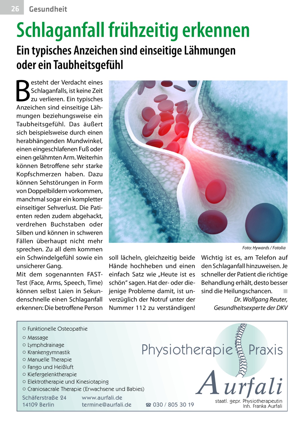 26  Gesundheit  Schlaganfall frühzeitig erkennen Ein typisches Anzeichen sind einseitige Lähmungen oder ein Taubheitsgefühl  B  esteht der Verdacht eines Schlaganfalls, ist keine Zeit zu verlieren. Ein typisches Anzeichen sind einseitige Lähmungen beziehungsweise ein Taubheitsgefühl. Das äußert sich beispielsweise durch einen herabhängenden Mundwinkel, einen eingeschlafenen Fuß oder einen gelähmten Arm. Weiterhin können Betroffene sehr starke Kopfschmerzen haben. Dazu können Sehstörungen in Form von Doppelbildern vorkommen, manchmal sogar ein kompletter einseitiger Sehverlust. Die Patienten reden zudem abgehackt, verdrehen Buchstaben oder Silben und können in schweren Fällen überhaupt nicht mehr sprechen. Zu all dem kommen ein Schwindelgefühl sowie ein unsicherer Gang. Mit dem sogenannten FASTTest (Face, Arms, Speech, Time) können selbst Laien in Sekundenschnelle einen Schlaganfall erkennen: Die betroffene Person  �  Foto: Hywards / Fotolia  soll lächeln, gleichzeitig beide Hände hochheben und einen einfach Satz wie „Heute ist es schön“ sagen. Hat der- oder diejenige Probleme damit, ist unverzüglich der Notruf unter der Nummer 112 zu verständigen!  Wichtig ist es, am Telefon auf den Schlaganfall hinzuweisen. Je schneller der Patient die richtige Behandlung erhält, desto besser sind die Heilungschancen.� ◾ Dr. Wolfgang Reuter, Gesundheitsexperte der DKV  ○ Funktionelle Osteopathie ○ Massage ○ Lymphdrainage ○ Krankengymnastik ○ Manuelle Therapie ○ Fango und Heißluft ○ Kiefergelenktherapie ○ Elektrotherapie und Kinesiotaping ○ Craniosacrale Therapie (Erwachsene und Babies)  Physiotherapie  Schäferstraße 24 14109 Berlin  www.aurfali.de termine@aurfali.de  ☎ 030 / 805 30 19  Praxis  A urfali staatl. gepr. Physiotherapeutin Inh. Franka Aurfali