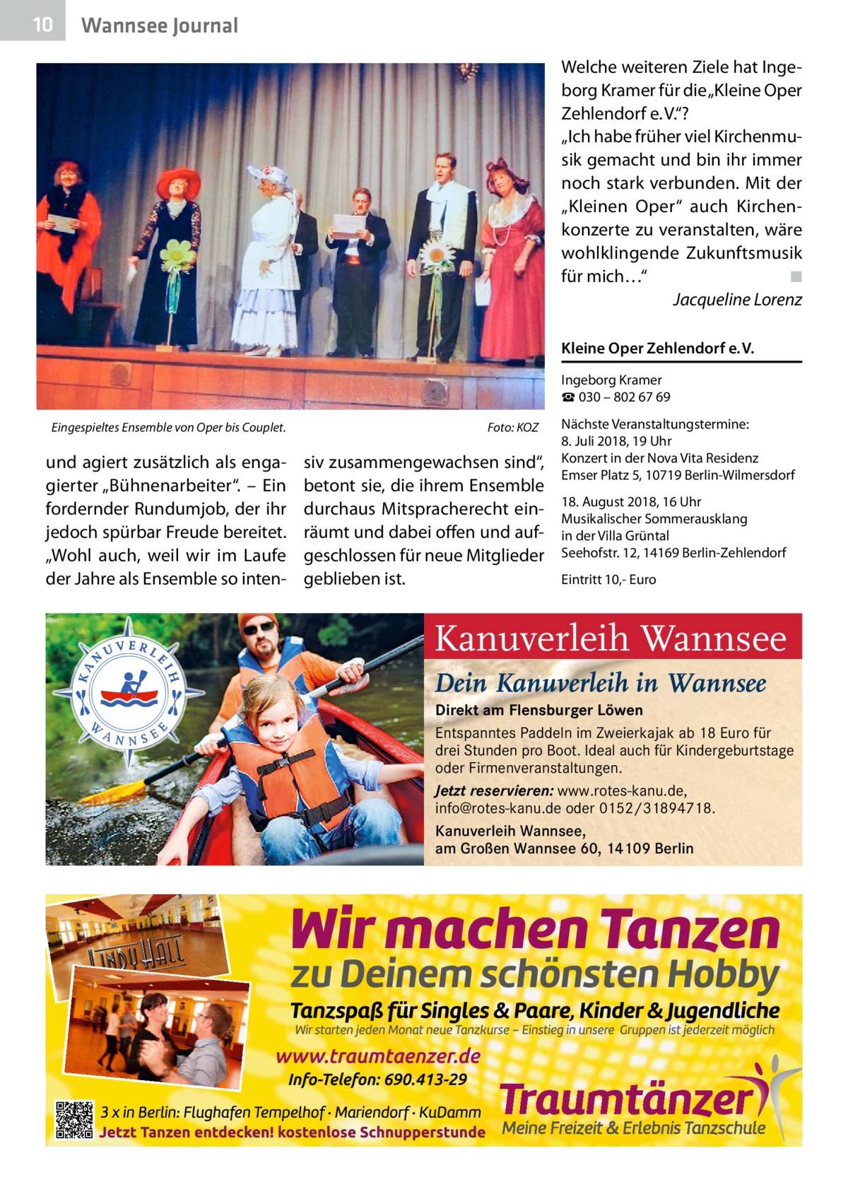 10  Wannsee Journal Welche weiteren Ziele hat Ingeborg Kramer für die „Kleine Oper Zehlendorf e. V.“? „Ich habe früher viel Kirchenmusik gemacht und bin ihr immer noch stark verbunden. Mit der „Kleinen Oper“ auch Kirchenkonzerte zu veranstalten, wäre wohlklingende Zukunftsmusik für mich…“� ◾ � Jacqueline Lorenz Kleine Oper Zehlendorf e. V. Ingeborg Kramer ☎ 030 – 802 67 69  Eingespieltes Ensemble von Oper bis Couplet.�  und agiert zusätzlich als engagierter „Bühnenarbeiter“. – Ein fordernder Rundumjob, der ihr jedoch spürbar Freude bereitet. „Wohl auch, weil wir im Laufe der Jahre als Ensemble so inten Foto: KOZ  siv zusammengewachsen sind“, betont sie, die ihrem Ensemble durchaus Mitspracherecht einräumt und dabei offen und aufgeschlossen für neue Mitglieder geblieben ist.  Nächste Veranstaltungstermine: 8. Juli 2018, 19 Uhr Konzert in der Nova Vita Residenz Emser Platz 5, 10719 Berlin-Wilmersdorf 18. August 2018, 16 Uhr Musikalischer Sommerausklang in der Villa Grüntal Seehofstr. 12, 14169 Berlin-Zehlendorf Eintritt 10,- Euro  Kanuverleih Wannsee Dein Kanuverleih in Wannsee Direkt am Flensburger Löwen Entspanntes Paddeln im Zweierkajak ab 18 Euro für drei Stunden pro Boot. Ideal auch für Kindergeburtstage oder Firmenveranstaltungen. Jetzt reservieren: www.rotes-kanu.de, info@rotes-kanu.de oder 0152/31894718. Kanuverleih Wannsee, am Großen Wannsee 60, 14109 Berlin