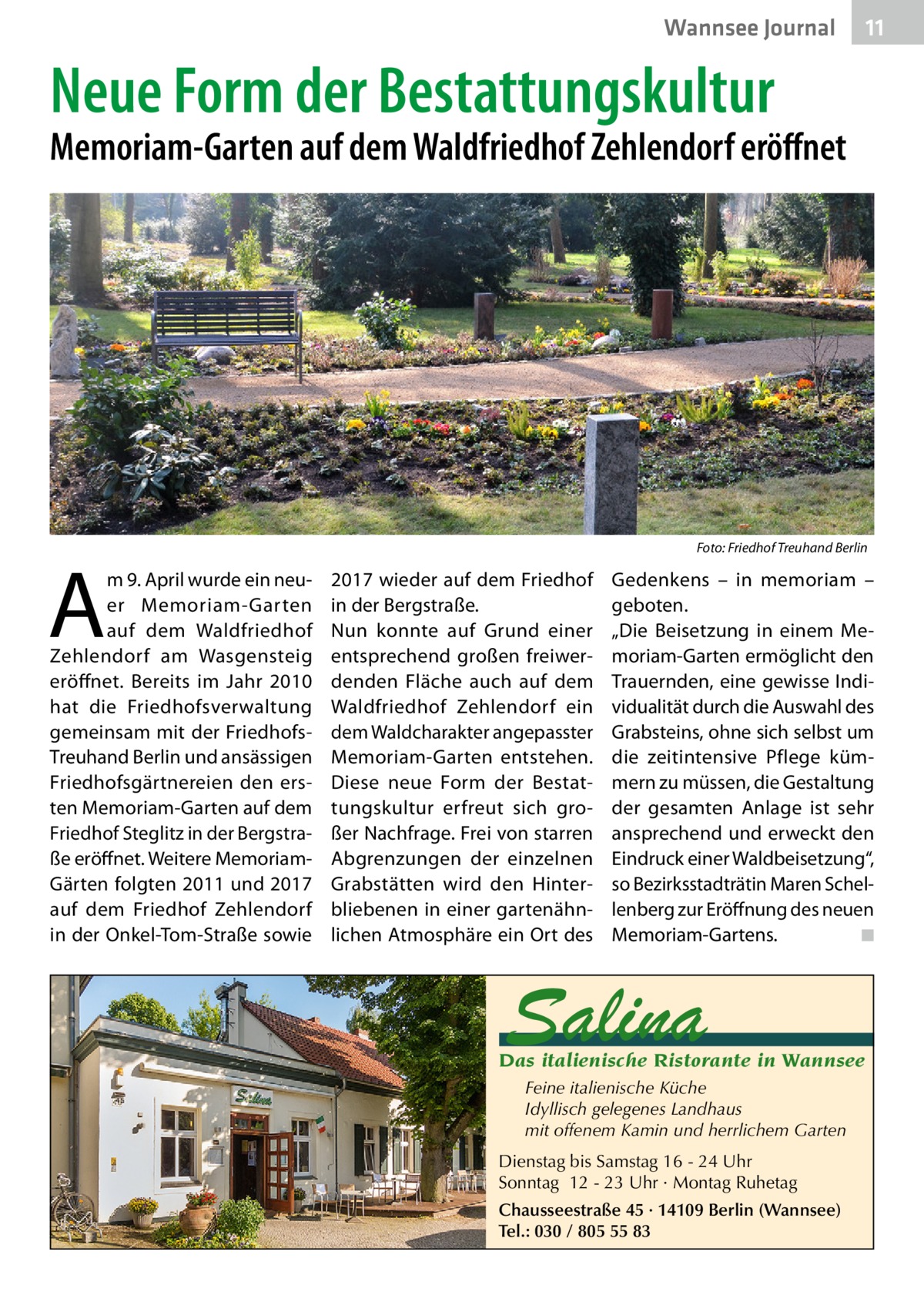 Wannsee Journal  11  Neue Form der Bestattungskultur  Memoriam-Garten auf dem Waldfriedhof Zehlendorf eröffnet  �  A  m 9. April wurde ein neuer Memoriam-Garten auf dem Waldfriedhof Zehlendorf am Wasgensteig eröffnet. Bereits im Jahr 2010 hat die Friedhofsverwaltung gemeinsam mit der FriedhofsTreuhand Berlin und ansässigen Friedhofsgärtnereien den ersten Memoriam-Garten auf dem Friedhof Steglitz in der Bergstraße eröffnet. Weitere MemoriamGärten folgten 2011 und 2017 auf dem Friedhof Zehlendorf in der Onkel-Tom-Straße sowie  Foto: Friedhof Treuhand Berlin  2017 wieder auf dem Friedhof in der Bergstraße. Nun konnte auf Grund einer entsprechend großen freiwerdenden Fläche auch auf dem Waldfriedhof Zehlendorf ein dem Waldcharakter angepasster Memoriam-Garten entstehen. Diese neue Form der Bestattungskultur erfreut sich großer Nachfrage. Frei von starren Abgrenzungen der einzelnen Grabstätten wird den Hinterbliebenen in einer gartenähnlichen Atmosphäre ein Ort des  Gedenkens – in memoriam – geboten. „Die Beisetzung in einem Memoriam-Garten ermöglicht den Trauernden, eine gewisse Individualität durch die Auswahl des Grabsteins, ohne sich selbst um die zeitintensive Pflege kümmern zu müssen, die Gestaltung der gesamten Anlage ist sehr ansprechend und erweckt den Eindruck einer Waldbeisetzung“, so Bezirksstadträtin Maren Schellenberg zur Eröffnung des neuen Memoriam-Gartens. � ◾  Salina  Das italienische Ristorante in Wannsee Feine italienische Küche Idyllisch gelegenes Landhaus mit offenem Kamin und herrlichem Garten Dienstag bis Samstag 16 - 24 Uhr Sonntag 12 - 23 Uhr · Montag Ruhetag Chausseestraße 45 · 14109 Berlin (Wannsee) Tel.: 030 / 805 55 83