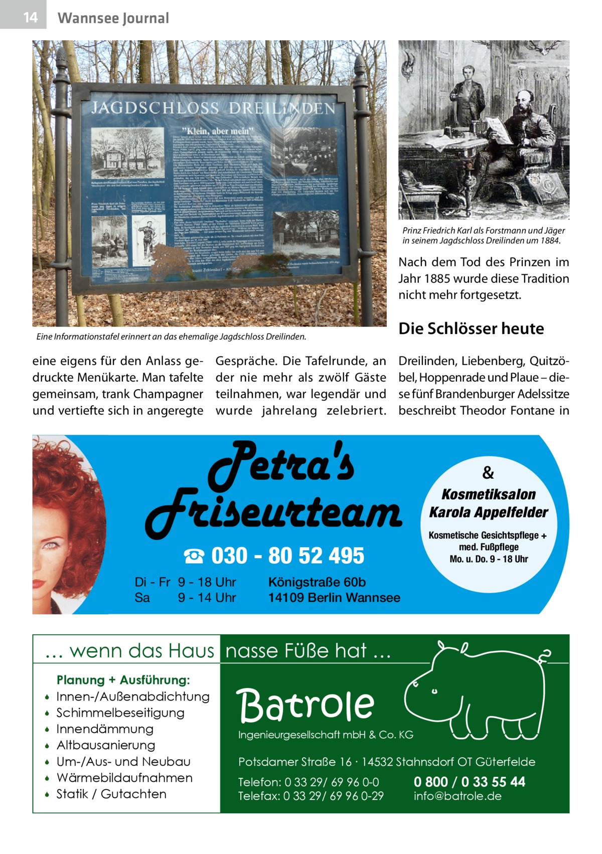 14  Wannsee Journal  Prinz Friedrich Karl als Forstmann und Jäger in seinem Jagdschloss Dreilinden um 1884.  Nach dem Tod des Prinzen im Jahr 1885 wurde diese Tradition nicht mehr fortgesetzt. Eine Informationstafel erinnert an das ehemalige Jagdschloss Dreilinden.  eine eigens für den Anlass gedruckte Menükarte. Man tafelte gemeinsam, trank Champagner und vertiefte sich in angeregte  Gespräche. Die Tafelrunde, an der nie mehr als zwölf Gäste teilnahmen, war legendär und wurde jahrelang zelebriert.  Die Schlösser heute Dreilinden, Liebenberg, Quitzöbel, Hoppenrade und Plaue – diese fünf Brandenburger Adelssitze beschreibt Theodor Fontane in  & Kosmetiksalon Karola Appelfelder  ☎ 030 - 80 52 495 Di - Fr 9 - 18 Uhr Sa 9 - 14 Uhr  Kosmetische Gesichtspflege + med. Fußpflege Mo. u. Do. 9 - 18 Uhr  Königstraße 60b 14109 Berlin Wannsee  … wenn das Haus nasse Füße hat …         Planung + Ausführung: Innen-/Außenabdichtung Schimmelbeseitigung Innendämmung Altbausanierung Um-/Aus- und Neubau Wärmebildaufnahmen Statik / Gutachten  Batrole  Ingenieurgesellschaft mbH & Co. KG  Potsdamer Straße 16 ∙ 14532 Stahnsdorf OT Güterfelde Telefon: 0 33 29/ 69 96 0-0 Telefax: 0 33 29/ 69 96 0-29  0 800 / 0 33 55 44 info@batrole.de