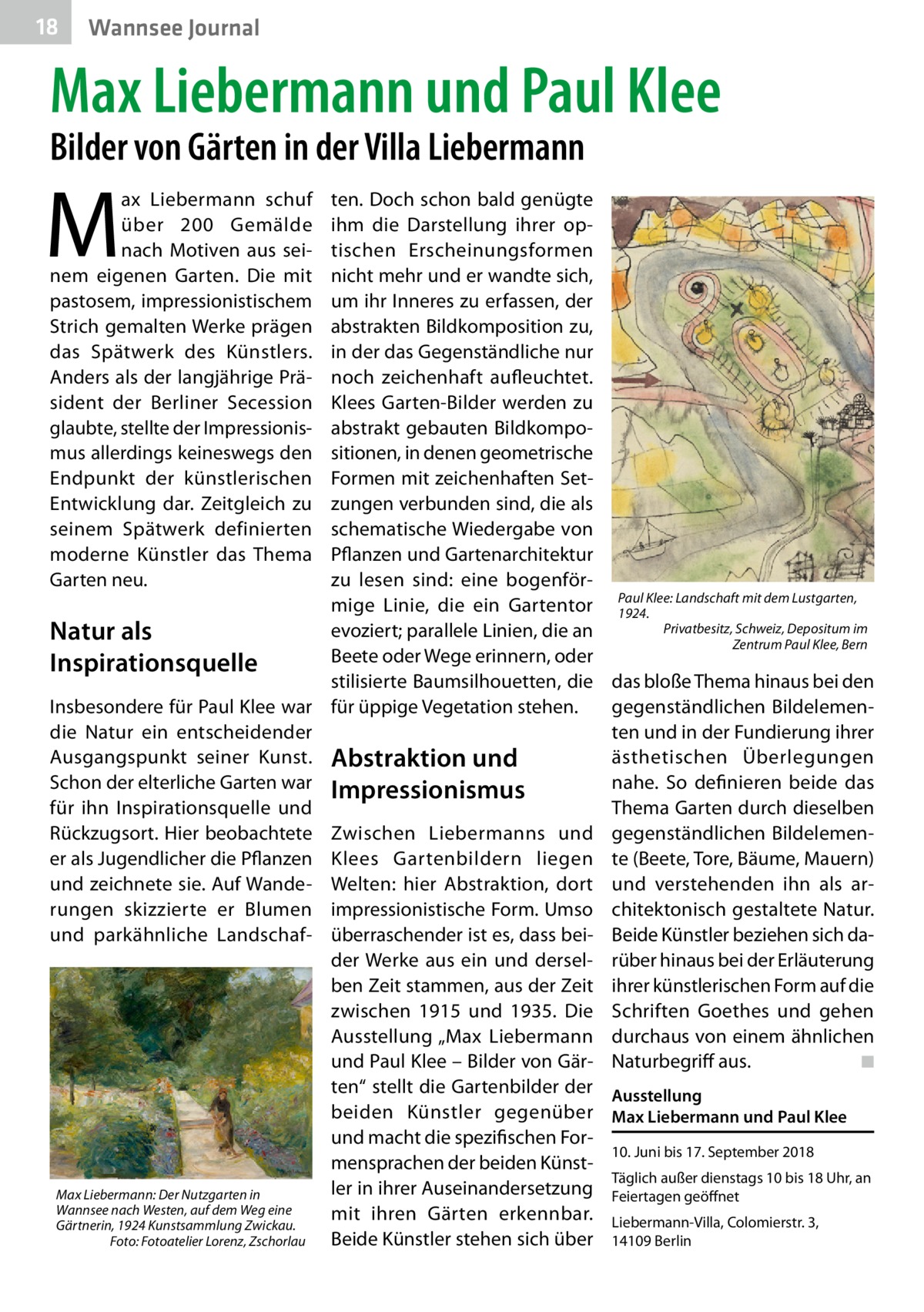 18  Wannsee Journal  Max Liebermann und Paul Klee Bilder von Gärten in der Villa Liebermann  M  ax Liebermann schuf über 200  Gemälde nach Motiven aus seinem eigenen Garten. Die mit pastosem, impressionistischem Strich gemalten Werke prägen das Spätwerk des Künstlers. Anders als der langjährige Präsident der Berliner Secession glaubte, stellte der Impressionismus allerdings keineswegs den Endpunkt der künstlerischen Entwicklung dar. Zeitgleich zu seinem Spätwerk definierten moderne Künstler das Thema Garten neu.  ten. Doch schon bald genügte ihm die Darstellung ihrer optischen Erscheinungsformen nicht mehr und er wandte sich, um ihr Inneres zu erfassen, der abstrakten Bildkomposition zu, in der das Gegenständliche nur noch zeichenhaft aufleuchtet. Klees Garten-Bilder werden zu abstrakt gebauten Bildkompositionen, in denen geometrische Formen mit zeichenhaften Setzungen verbunden sind, die als schematische Wiedergabe von Pflanzen und Gartenarchitektur zu lesen sind: eine bogenförKlee: Landschaft mit dem Lustgarten, mige Linie, die ein Gartentor Paul 1924. Privatbesitz, Schweiz, Depositum im evoziert; parallele Linien, die an Natur als Zentrum Paul Klee, Bern Beete oder Wege erinnern, oder Inspirationsquelle stilisierte Baumsilhouetten, die das bloße Thema hinaus bei den Insbesondere für Paul Klee war für üppige Vegetation stehen. gegenständlichen Bildelemendie Natur ein entscheidender ten und in der Fundierung ihrer ästhetischen Überlegungen Ausgangspunkt seiner Kunst. Abstraktion und Schon der elterliche Garten war Impressionismus nahe. So definieren beide das für ihn Inspirationsquelle und Thema Garten durch dieselben Rückzugsort. Hier beobachtete Zwischen Liebermanns und gegenständlichen Bildelemener als Jugendlicher die Pflanzen Klees Gartenbildern liegen te (Beete, Tore, Bäume, Mauern) und zeichnete sie. Auf Wande- Welten: hier Abstraktion, dort und verstehenden ihn als arrungen skizzierte er Blumen impressionistische Form. Umso chitektonisch gestaltete Natur. und parkähnliche Landschaf- überraschender ist es, dass bei- Beide Künstler beziehen sich dader Werke aus ein und dersel- rüber hinaus bei der Erläuterung ben Zeit stammen, aus der Zeit ihrer künstlerischen Form auf die zwischen 1915 und 1935. Die Schriften Goethes und gehen Ausstellung „Max Liebermann durchaus von einem ähnlichen und Paul Klee – Bilder von Gär- Naturbegriff aus.� ◾ ten“ stellt die Gartenbilder der Ausstellung beiden Künstler gegenüber Max Liebermann und Paul Klee und macht die spezifischen For10. Juni bis 17. September 2018 mensprachen der beiden KünstTäglich außer dienstags 10 bis 18 Uhr, an ler in ihrer Auseinandersetzung Feiertagen geöffnet Max Liebermann: Der Nutzgarten in Wannsee nach Westen, auf dem Weg eine mit ihren Gärten erkennbar. Liebermann-Villa, Colomierstr. 3, Gärtnerin, 1924 Kunstsammlung Zwickau. Beide Künstler stehen sich über 14109 Berlin � Foto: Fotoatelier Lorenz, Zschorlau