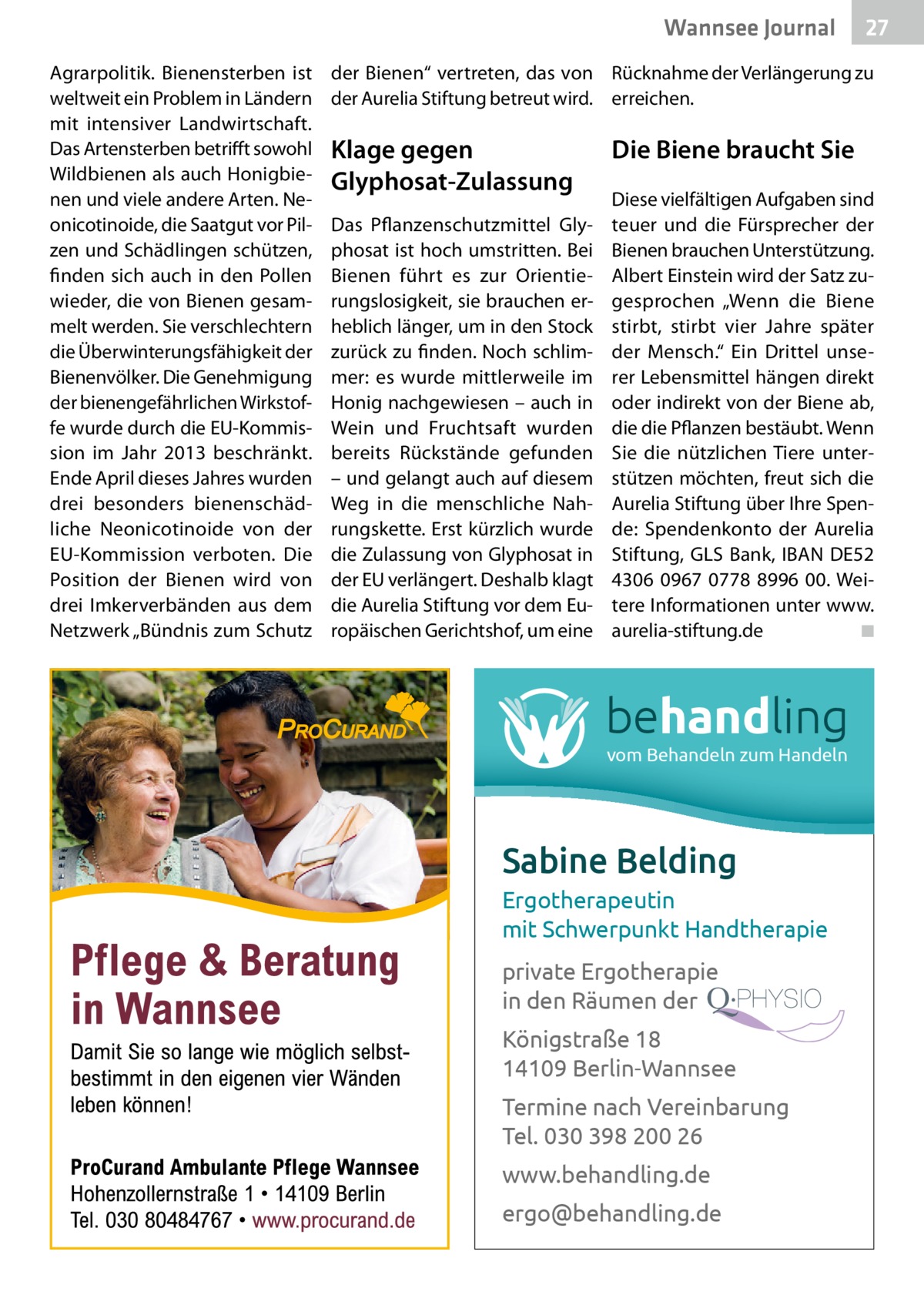 Wannsee Journal Agrarpolitik. Bienensterben ist weltweit ein Problem in Ländern mit intensiver Landwirtschaft. Das Artensterben betrifft sowohl Wildbienen als auch Honigbienen und viele andere Arten. Neonicotinoide, die Saatgut vor Pilzen und Schädlingen schützen, finden sich auch in den Pollen wieder, die von Bienen gesammelt werden. Sie verschlechtern die Überwinterungsfähigkeit der Bienenvölker. Die Genehmigung der bienengefährlichen Wirkstoffe wurde durch die EU-Kommission im Jahr 2013 beschränkt. Ende April dieses Jahres wurden drei besonders bienenschädliche Neonicotinoide von der EU-Kommission verboten. Die Position der Bienen wird von drei Imkerverbänden aus dem Netzwerk „Bündnis zum Schutz  27  der Bienen“ vertreten, das von Rücknahme der Verlängerung zu der Aurelia Stiftung betreut wird. erreichen.  Klage gegen Glyphosat-Zulassung Das Pflanzenschutzmittel Glyphosat ist hoch umstritten. Bei Bienen führt es zur Orientierungslosigkeit, sie brauchen erheblich länger, um in den Stock zurück zu finden. Noch schlimmer: es wurde mittlerweile im Honig nachgewiesen – auch in Wein und Fruchtsaft wurden bereits Rückstände gefunden – und gelangt auch auf diesem Weg in die menschliche Nahrungskette. Erst kürzlich wurde die Zulassung von Glyphosat in der EU verlängert. Deshalb klagt die Aurelia Stiftung vor dem Europäischen Gerichtshof, um eine  Die Biene braucht Sie Diese vielfältigen Aufgaben sind teuer und die Fürsprecher der Bienen brauchen Unterstützung. Albert Einstein wird der Satz zugesprochen „Wenn die Biene stirbt, stirbt vier Jahre später der Mensch.“ Ein Drittel unserer Lebensmittel hängen direkt oder indirekt von der Biene ab, die die Pflanzen bestäubt. Wenn Sie die nützlichen Tiere unterstützen möchten, freut sich die Aurelia Stiftung über Ihre Spende: Spendenkonto der Aurelia Stiftung, GLS Bank, IBAN DE52 4306 0967 0778 8996 00. Weitere Informationen unter www. aurelia-stiftung.de � ◾  behandling vom Behandeln zum Handeln  Sabine Belding Ergotherapeutin mit Schwerpunkt Handtherapie private Ergotherapie in den Räumen der Königstraße 18 14109 Berlin-Wannsee Termine nach Vereinbarung Tel. 030 398 200 26 www.behandling.de ergo@behandling.de