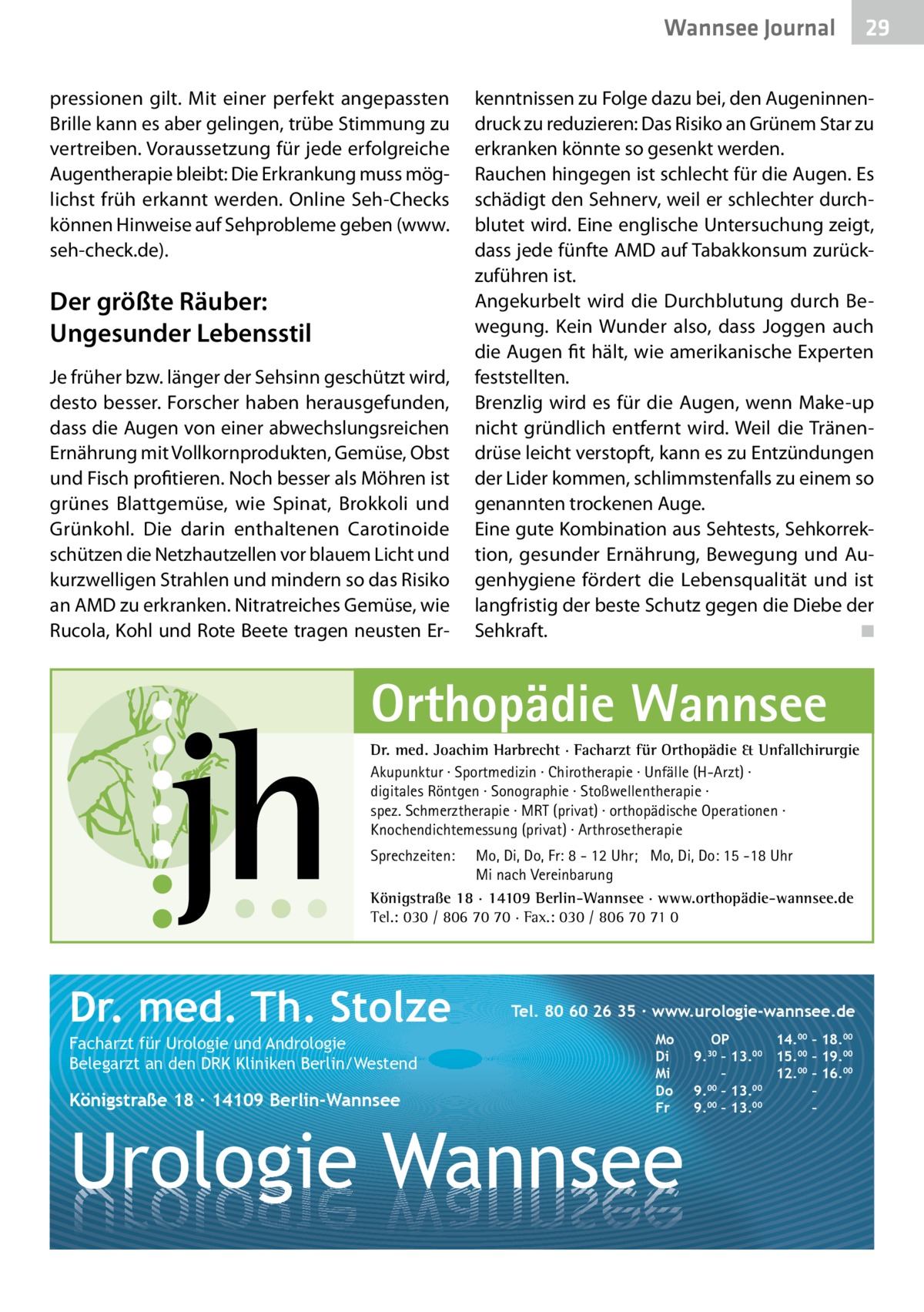 Wannsee Gesundheit Journal pressionen gilt. Mit einer perfekt angepassten Brille kann es aber gelingen, trübe Stimmung zu vertreiben. Voraussetzung für jede erfolgreiche Augentherapie bleibt: Die Erkrankung muss möglichst früh erkannt werden. Online Seh-Checks können Hinweise auf Sehprobleme geben (www. seh-check.de).  Der größte Räuber: Ungesunder Lebensstil Je früher bzw. länger der Sehsinn geschützt wird, desto besser. Forscher haben herausgefunden, dass die Augen von einer abwechslungsreichen Ernährung mit Vollkornprodukten, Gemüse, Obst und Fisch profitieren. Noch besser als Möhren ist grünes Blattgemüse, wie Spinat, Brokkoli und Grünkohl. Die darin enthaltenen Carotinoide schützen die Netzhautzellen vor blauem Licht und kurzwelligen Strahlen und mindern so das Risiko an AMD zu erkranken. Nitratreiches Gemüse, wie Rucola, Kohl und Rote Beete tragen neusten Er kenntnissen zu Folge dazu bei, den Augeninnendruck zu reduzieren: Das Risiko an Grünem Star zu erkranken könnte so gesenkt werden. Rauchen hingegen ist schlecht für die Augen. Es schädigt den Sehnerv, weil er schlechter durchblutet wird. Eine englische Untersuchung zeigt, dass jede fünfte AMD auf Tabakkonsum zurückzuführen ist. Angekurbelt wird die Durchblutung durch Bewegung. Kein Wunder also, dass Joggen auch die Augen fit hält, wie amerikanische Experten feststellten. Brenzlig wird es für die Augen, wenn Make-up nicht gründlich entfernt wird. Weil die Tränendrüse leicht verstopft, kann es zu Entzündungen der Lider kommen, schlimmstenfalls zu einem so genannten trockenen Auge. Eine gute Kombination aus Sehtests, Sehkorrektion, gesunder Ernährung, Bewegung und Augenhygiene fördert die Lebensqualität und ist langfristig der beste Schutz gegen die Diebe der Sehkraft. � ◾  Orthopädie Wannsee Dr. med. Joachim Harbrecht · Facharzt für Orthopädie & Unfallchirurgie Akupunktur · Sportmedizin · Chirotherapie · Unfälle (H-Arzt) · digitales Röntgen · Sonographie · Stoßwellentherapie · spez. Schmerztherapie · MRT (privat) · orthopädische Operationen · Knochendichtemessung (privat) · Arthrosetherapie Sprechzeiten:  Mo, Di, Do, Fr: 8 - 12 Uhr; Mo, Di, Do: 15 -18 Uhr Mi nach Vereinbarung Königstraße 18 · 14109 Berlin-Wannsee · www.orthopädie-wannsee.de Tel.: 030 / 806 70 70 · Fax.: 030 / 806 70 71 0  Dr. med. Th. Stolze Facharzt für Urologie und Andrologie Belegarzt an den DRK Kliniken Berlin/Westend  Königstraße 18 ∙ 14109 Berlin-Wannsee  29 29  Tel. 80 60 26 35 ∙ www.urologie-wannsee.de Mo Di Mi Do Fr  Urologie Wannsee  OP 14.00 – 18.00 9.30 – 13.00 15.00 – 19.00 – 12.00 – 16.00 9.00 – 13.00 – 9.00 – 13.00 – –