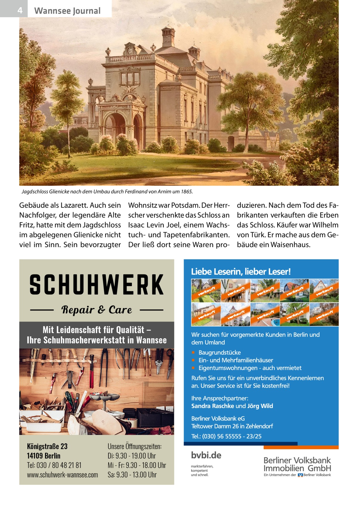 4  Wannsee Journal  Jagdschloss Glienicke nach dem Umbau durch Ferdinand von Arnim um 1865.  Gebäude als Lazarett. Auch sein Nachfolger, der legendäre Alte Fritz, hatte mit dem Jagdschloss im abgelegenen Glienicke nicht viel im Sinn. Sein bevorzugter  Wohnsitz war Potsdam. Der Herrscher verschenkte das Schloss an Isaac Levin Joel, einem Wachstuch- und Tapetenfabrikanten. Der ließ dort seine Waren pro Mit Leidenschaft für Qualität – Ihre Schuhmacherwerkstatt in Wannsee  Königstraße 23 14109 Berlin Tel: 030 / 80 48 21 81 www.schuhwerk-wannsee.com  Unsere Öffnungszeiten: Di: 9.30 - 19.00 Uhr Mi - Fr: 9.30 - 18.00 Uhr Sa: 9.30 - 13.00 Uhr  duzieren. Nach dem Tod des Fabrikanten verkauften die Erben das Schloss. Käufer war Wilhelm von Türk. Er mache aus dem Gebäude ein Waisenhaus.