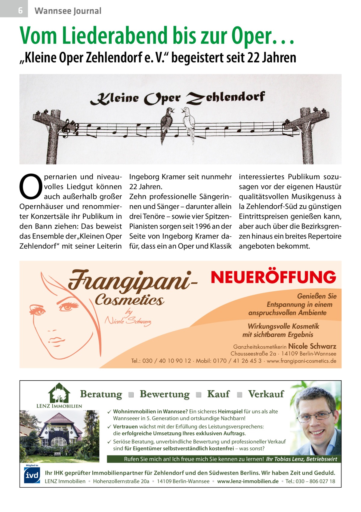 6  Wannsee Journal  Vom Liederabend bis zur Oper…  „Kleine Oper Zehlendorf e. V.“ begeistert seit 22 Jahren  O  pernarien und niveauvolles Liedgut können auch außerhalb großer Opernhäuser und renommierter Konzertsäle ihr Publikum in den Bann ziehen: Das beweist das Ensemble der „Kleinen Oper Zehlendorf“ mit seiner Leiterin  Ingeborg Kramer seit nunmehr 22 Jahren. Zehn professionelle Sängerinnen und Sänger – darunter allein drei Tenöre – sowie vier SpitzenPianisten sorgen seit 1996 an der Seite von Ingeborg Kramer dafür, dass ein an Oper und Klassik  interessiertes Publikum sozusagen vor der eigenen Haustür qualitätsvollen Musikgenuss à la Zehlendorf-Süd zu günstigen Eintrittspreisen genießen kann, aber auch über die Bezirksgrenzen hinaus ein breites Repertoire angeboten bekommt.  NEUERÖFFUNG Genießen Sie Entspannung in einem anspruchsvollen Ambiente Wirkungsvolle Kosmetik mit sichtbarem Ergebnis Ganzheitskosmetikerin Nicole Schwarz Chausseestraße 2a · 14109 Berlin-Wannsee Tel.: 030 / 40 10 90 12 · Mobil: 0170 / 41 26 45 3 · www.frangipani-cosmetics.de  Beratung ■ Bewertung ■ Kauf ■ Verkauf  Wohnimmobilien in Wannsee? Ein sicheres Heimspiel für uns als alte Wannseeer in 5. Generation und ortskundige Nachbarn!  Vertrauen wächst mit der Erfüllung des Leistungsversprechens: die erfolgreiche Umsetzung Ihres exklusiven Auftrags.  Seriöse Beratung, unverbindliche Bewertung und professioneller Verkauf sind für Eigentümer selbstverständlich kostenfrei – was sonst?  Rufen Sie mich an! Ich freue mich Sie kennen zu lernen! Ihr Tobias Lenz, Betriebswirt Mitglied im  Ihr IHK geprüfter Immobilienpartner für Zehlendorf und den Südwesten Berlins. Wir haben Zeit und Geduld. LENZ Immobilien ▪ Hohenzollernstraße 20a ▪ 14109 Berlin-Wannsee ▪ www.lenz-immobilien.de ▪ Tel.: 030 – 806 027 18