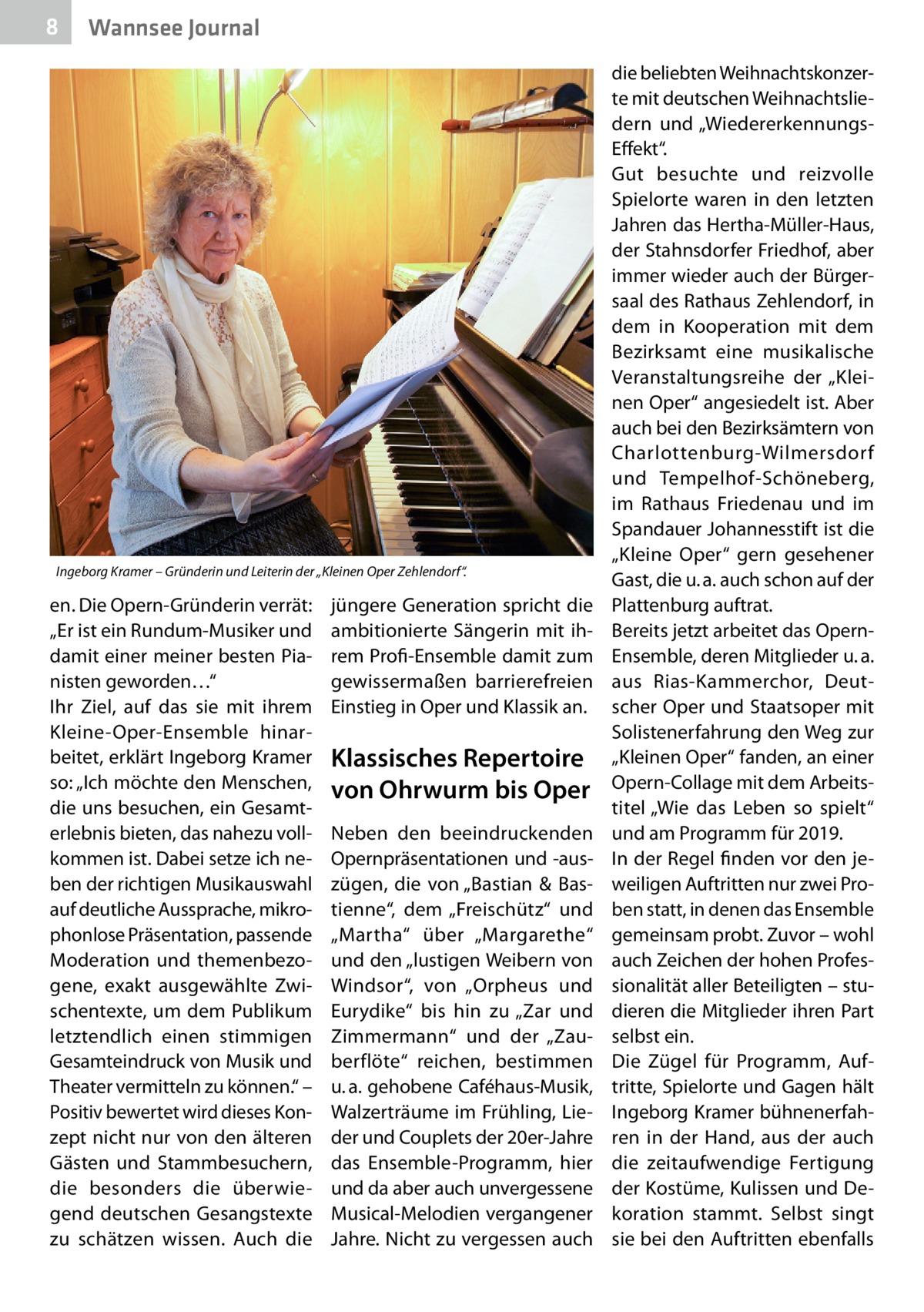 8  Wannsee Journal  Ingeborg Kramer – Gründerin und Leiterin der „Kleinen Oper Zehlendorf“.  en. Die Opern-Gründerin verrät: „Er ist ein Rundum-Musiker und damit einer meiner besten Pianisten geworden…“ Ihr Ziel, auf das sie mit ihrem ­K leine-Oper-Ensemble hinarbeitet, erklärt Ingeborg Kramer so: „Ich möchte den Menschen, die uns besuchen, ein Gesamt­ erlebnis bieten, das nahezu vollkommen ist. Dabei setze ich neben der richtigen Musikauswahl auf deutliche Aussprache, mikrophonlose Präsentation, passende Moderation und themenbezogene, exakt ausgewählte Zwischentexte, um dem Publikum letztendlich einen stimmigen Gesamteindruck von Musik und Theater vermitteln zu können.“ – Positiv bewertet wird dieses Konzept nicht nur von den älteren Gästen und Stammbesuchern, die besonders die überwiegend deutschen Gesangstexte zu schätzen wissen. Auch die  jüngere Generation spricht die ambitionierte Sängerin mit ihrem Profi-Ensemble damit zum gewissermaßen barrierefreien Einstieg in Oper und Klassik an.  Klassisches Repertoire von Ohrwurm bis Oper Neben den beeindruckenden Opernpräsentationen und -auszügen, die von „Bastian & Bastienne“, dem „Freischütz“ und „Martha“ über „Margarethe“ und den „lustigen Weibern von Windsor“, von „Orpheus und Eurydike“ bis hin zu „Zar und Zimmermann“ und der „Zauberflöte“ reichen, bestimmen u. a. gehobene Caféhaus-Musik, Walzerträume im Frühling, Lieder und Couplets der 20er-Jahre das Ensemble-Programm, hier und da aber auch unvergessene Musical-Melodien vergangener Jahre. Nicht zu vergessen auch  die beliebten Weihnachtskonzerte mit deutschen Weihnachtsliedern und „WiedererkennungsEffekt“. Gut besuchte und reizvolle Spielorte waren in den letzten Jahren das Hertha-Müller-Haus, der Stahnsdorfer Friedhof, aber immer wieder auch der Bürgersaal des Rathaus Zehlendorf, in dem in Kooperation mit dem Bezirksamt eine musikalische Veranstaltungsreihe der „Kleinen Oper“ angesiedelt ist. Aber auch bei den Bezirksämtern von Charlottenburg-Wilmersdorf und Tempelhof-Schöneberg, im Rathaus Friedenau und im Spandauer Johannesstift ist die „Kleine Oper“ gern gesehener Gast, die u. a. auch schon auf der Plattenburg auftrat. Bereits jetzt arbeitet das OpernEnsemble, deren Mitglieder u. a. aus Rias-Kammerchor, Deutscher Oper und Staatsoper mit Solistenerfahrung den Weg zur „Kleinen Oper“ fanden, an einer Opern-Collage mit dem Arbeitstitel „Wie das Leben so spielt“ und am Programm für 2019. In der Regel finden vor den jeweiligen Auftritten nur zwei Proben statt, in denen das Ensemble gemeinsam probt. Zuvor – wohl auch Zeichen der hohen Professionalität aller Beteiligten – studieren die Mitglieder ihren Part selbst ein. Die Zügel für Programm, Auftritte, Spielorte und Gagen hält Ingeborg Kramer bühnenerfahren in der Hand, aus der auch die zeitaufwendige Fertigung der Kostüme, Kulissen und Dekoration stammt. Selbst singt sie bei den Auftritten ebenfalls